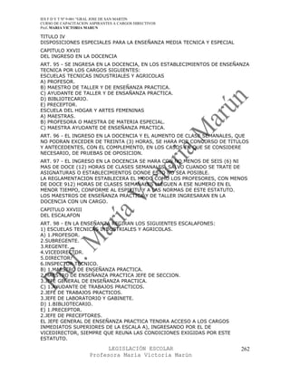 IES F D Y T Nº 9-001 “GRAL JOSE DE SAN MARTIN
CURSO DE CAPACITACION ASPIRANTES A CARGOS DIRECTIVOS
Prof. MARIA VICTORIA MARUN

TITULO IV
DISPOSICIONES ESPECIALES PARA LA ENSEÑANZA MEDIA TECNICA Y ESPECIAL
CAPITULO XXVII
DEL INGRESO EN LA DOCENCIA
ART. 95 - SE INGRESA EN LA DOCENCIA, EN LOS ESTABLECIMIENTOS DE ENSEÑANZA
TECNICA POR LOS CARGOS SIGUIENTES:
ESCUELAS TECNICAS INDUSTRIALES Y AGRICOLAS
A) PROFESOR.
B) MAESTRO DE TALLER Y DE ENSEÑANZA PRACTICA.
C) AYUDANTE DE TALLER Y DE ENSAÑANZA PRACTICA.
D) BIBLIOTECARIO.
E) PRECEPTOR.
ESCUELA DEL HOGAR Y ARTES FEMENINAS
A) MAESTRAS.
B) PROFESORA O MAESTRA DE MATERIA ESPECIAL.
C) MAESTRA AYUDANTE DE ENSEÑANZA PRACTICA.
ART. 96 - EL INGRESO EN LA DOCENCIA Y EL AUMENTO DE CLASE SEMANALES, QUE
NO PODRAN EXCEDER DE TREINTA (3) HORAS, SE HARA POR CONCURSO DE TITULOS
Y ANTECEDENTES, CON EL COMPLEMENTO, EN LOS CASOS EN QUE SE CONSIDERE
NECESARIO, DE PRUEBAS DE OPOSICION.
ART. 97 - EL INGRESO EN LA DOCENCIA SE HARA CON NO MENOS DE SEIS (6) NI
MAS DE DOCE (12) HORAS DE CLASES SEMANALES, SALVO CUANDO SE TRATE DE
ASIGNATURAS O ESTABLECIMIENTOS DONDE ESTO NO SEA POSIBLE.
LA REGLAMENTACION ESTABLECERA EL MODO COMO LOS PROFESORES, CON MENOS
DE DOCE 912) HORAS DE CLASES SEMANALES LLEGUEN A ESE NUMERO EN EL
MENOR TIEMPO, CONFORME AL ESPIRITU Y A LAS NORMAS DE ESTE ESTATUTO.
LOS MAESTROS DE ENSEÑANZA PRACTICA Y DE TALLER INGRESARAN EN LA
DOCENCIA CON UN CARGO.
CAPITULO XXVIII
DEL ESCALAFON
ART. 98 - EN LA ENSEÑANZA REGIRAN LOS SIGUIENTES ESCALAFONES:
1) ESCUELAS TECNICAS INDUSTRIALES Y AGRICOLAS.
A) 1.PROFESOR.
2.SUBREGENTE.
3.REGENTE.
4.VICEDIRECTOR.
5.DIRECTOR.
6.INSPECTOR TECNICO.
B) 1.MAESTRO DE ENSEÑANZA PRACTICA.
2.MAESTRO DE ENSEÑANZA PRACTICA JEFE DE SECCION.
3.JEFE GENERAL DE ENSEÑANZA PRACTICA.
C) 1.AYUDANTE DE TRABAJOS PRACTICOS.
2.JEFE DE TRABAJOS PRACTICOS.
3.JEFE DE LABORATORIO Y GABINETE.
D) 1.BIBLIOTECARIO.
E) 1.PRECEPTOR.
2.JEFE DE PRECEPTORES.
EL JEFE GENERAL DE ENSEÑANZA PRACTICA TENDRA ACCESO A LOS CARGOS
INMEDIATOS SUPERIORES DE LA ESCALA A), INGRESANDO POR EL DE
VICEDIRECTOR, SIEMPRE QUE REUNA LAS CONDICIONES EXIGIDAS POR ESTE
ESTATUTO.

                            LEGISLACIÓN ESCOLAR                       262
                      Profesora María Victoria Marún
 