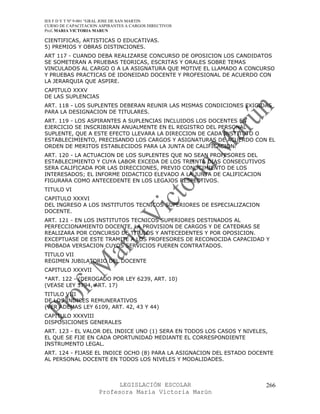 IES F D Y T Nº 9-001 “GRAL JOSE DE SAN MARTIN
CURSO DE CAPACITACION ASPIRANTES A CARGOS DIRECTIVOS
Prof. MARIA VICTORIA MARUN

CIENTIFICAS, ARTISTICAS O EDUCATIVAS.
5) PREMIOS Y OBRAS DISTINCIONES.
ART 117 - CUANDO DEBA REALIZARSE CONCURSO DE OPOSICION LOS CANDIDATOS
SE SOMETERAN A PRUEBAS TEORICAS, ESCRITAS Y ORALES SOBRE TEMAS
VINCULADOS AL CARGO O A LA ASIGNATURA QUE MOTIVE EL LLAMADO A CONCURSO
Y PRUEBAS PRACTICAS DE IDONEIDAD DOCENTE Y PROFESIONAL DE ACUERDO CON
LA JERARQUIA QUE ASPIRE.
CAPITULO XXXV
DE LAS SUPLENCIAS
ART. 118 - LOS SUPLENTES DEBERAN REUNIR LAS MISMAS CONDICIONES EXIGIDAS
PARA LA DESIGNACION DE TITULARES.
ART. 119 - LOS ASPIRANTES A SUPLENCIAS INCLUIDOS LOS DOCENTES EN
EJERCICIO SE INSCRIBIRAN ANUALMENTE EN EL REGISTRO DEL PERSONAL
SUPLENTE, QUE A ESTE EFECTO LLEVARA LA DIRECCION DE CADA INSTITUTO O
ESTABLECIMIENTO, PRECISANDO LOS CARGOS Y ASIGNATURAS DE ACUERDO CON EL
ORDEN DE MERITOS ESTABLECIDOS PARA LA JUNTA DE CALIFICACION.
ART. 120 - LA ACTUACION DE LOS SUPLENTES QUE NO SEAN PROFESORES DEL
ESTABLECIMIENTO Y CUYA LABOR EXCEDA DE LOS TREINTA DIAS CONSECUTIVOS
SERA CALIFICADA POR LAS DIRECCIONES, PREVIO CONOCIMIENTO DE LOS
INTERESADOS; EL INFORME DIDACTICO ELEVADO A LA JUNTA DE CALIFICACION
FIGURARA COMO ANTECEDENTE EN LOS LEGAJOS RESPECTIVOS.
TITULO VI
CAPITULO XXXVI
DEL INGRESO A LOS INSTITUTOS TECNICOS SUPERIORES DE ESPECIALIZACION
DOCENTE.
ART. 121 - EN LOS INSTITUTOS TECNICOS SUPERIORES DESTINADOS AL
PERFECCIONAMIENTO DOCENTE, LA PROVISION DE CARGOS Y DE CATEDRAS SE
REALIZARA POR CONCURSO DE TITULOS Y ANTECEDENTES Y POR OPOSICION.
EXCEPTUASE DE ESTE TRAMITE A LOS PROFESORES DE RECONOCIDA CAPACIDAD Y
PROBADA VERSACION CUYOS SERVICIOS FUEREN CONTRATADOS.
TITULO VII
REGIMEN JUBILATORIO DEL DOCENTE
CAPITULO XXXVII
*ART. 122 - (DEROGADO POR LEY 6239, ART. 10)
(VEASE LEY 3794, ART. 17)
TITULO VIII
DE LOS INDICES REMUNERATIVOS
(VER ADEMAS LEY 6109, ART. 42, 43 Y 44)
CAPITULO XXXVIII
DISPOSICIONES GENERALES
ART. 123 - EL VALOR DEL INDICE UNO (1) SERA EN TODOS LOS CASOS Y NIVELES,
EL QUE SE FIJE EN CADA OPORTUNIDAD MEDIANTE EL CORRESPONDIENTE
INSTRUMENTO LEGAL.
ART. 124 - FIJASE EL INDICE OCHO (8) PARA LA ASIGNACION DEL ESTADO DOCENTE
AL PERSONAL DOCENTE EN TODOS LOS NIVELES Y MODALIDADES.



                            LEGISLACIÓN ESCOLAR                         266
                      Profesora María Victoria Marún
 