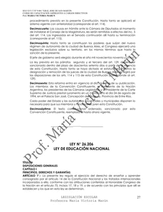 IES F D Y T Nº 9-001 “GRAL JOSE DE SAN MARTIN
CURSO DE CAPACITACION ASPIRANTES A CARGOS DIRECTIVOS
Prof. MARIA VICTORIA MARUN

     procedimiento previsto en la presente Constitución. Hasta tanto se aplicará el
     sistema vigente con anterioridad (corresponde al art. 114).
     Decimocuarta: Las causas en trámite ante la Cámara de Diputados al momento
     de instalarse el Consejo de la Magistratura, les serán remitidas a efectos del inc. 5
     del art. 114. Las ingresadas en el Senado continuarán allí hasta su terminación
     (corresponde al art. 115).
     Decimoquinta: Hasta tanto se constituyan los poderes que surjan del nuevo
     régimen de autonomía de la ciudad de Buenos Aires, el Congreso ejercerá una
     legislación exclusiva sobre su territorio, en los mismos términos que hasta la
     sanción de la presente.
     El jefe de gobierno será elegido durante el año mil novecientos noventa y cinco.
     La ley prevista en los párrafos segundo y el tercero del art. 129, deberá ser
     sancionada dentro del plazo de doscientos setenta días a partir de la vigencia
     de esta Constitución. Hasta tanto se haya dictado el estatuto organizativo la
     designación y remoción de los jueces de la ciudad de Buenos Aires se regirá por
     las disposiciones de los arts. 114 y 115 de esta Constitución (corresponde al art.
     129).
     Decimosexta: Esta reforma entra en vigencia al día siguiente de su publicación.
     Los miembros de la Convención Constituyente, el Presidente de la Nación
     Argentina, los presidentes de las Cámaras Legislativas y el Presidente de la Corte
     Suprema de Justicia prestan juramento en un mismo acto el día 24 de agosto de
     1994, en el Palacio San José, Concepción del Uruguay, Provincia de Entre Ríos.
     Cada poder del Estado y las autoridades provinciales y municipales disponen lo
     necesario para que sus miembros y funcionarios juren esta Constitución.
     Decimoséptima: El texto constitucional ordenado, sancionado por                 esta
     Convención Constituyente, reemplaza al hasta ahora vigente.




                      _______________.........._______________




                                 LEY N° 26.206
                        LEY DE EDUCACIÓN NACIONAL


TÍTULO I
DISPOSICIONES GENERALES
CAPÍTULO I
PRINCIPIOS, DERECHOS Y GARANTÍAS
ARTÍCULO 1°.- La presente ley regula el ejercicio del derecho de enseñar y aprender
consagrado por el artículo 14 de la Constitución Nacional y los tratados internacionales
incorporados a ella, conforme con las atribuciones conferidas al Honorable Congreso de
la Nación en el artículo 75, incisos 17, 18 y 19, y de acuerdo con los principios que allí se
establecen y los que en esta ley se determinan.


                            LEGISLACIÓN ESCOLAR                                              27
                      Profesora María Victoria Marún
 