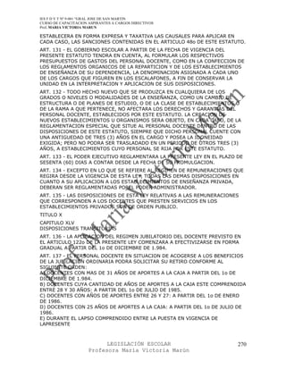 IES F D Y T Nº 9-001 “GRAL JOSE DE SAN MARTIN
CURSO DE CAPACITACION ASPIRANTES A CARGOS DIRECTIVOS
Prof. MARIA VICTORIA MARUN

ESTABLECERA EN FORMA EXPRESA Y TAXATIVA LAS CAUSALES PARA APLICAR EN
CADA CASO, LAS SANCIONES CONTENIDAS EN EL ARTICULO 48o DE ESTE ESTATUTO.
ART. 131 - EL GOBIERNO ESCOLAR A PARTIR DE LA FECHA DE VIGENCIA DEL
PRESENTE ESTATUTO TENDRA EN CUENTA, AL FORMULAR LOS RESPECTIVOS
PRESUPUESTOS DE GASTOS DEL PERSONAL DOCENTE, COMO EN LA CONFECCION DE
LOS REGLAMENTOS ORGANICOS DE LA REPARTICION Y DE LOS ESTABLECIMIENTOS
DE ENSEÑANZA DE SU DEPENDENCIA, LA DENOMINACION ASIGNADA A CADA UNO
DE LOS CARGOS QUE FIGUREN EN LOS ESCALAFONES, A FIN DE CONSERVAR LA
UNIDAD EN LA INTERPRETACION Y APLICACION DE SUS DISPOSICIONES.
ART. 132 - TODO HECHO NUEVO QUE SE PRODUZCA EN CUALQUIERA DE LOS
GRADOS O NIVELES O MODALIDADES DE LA ENSEÑANZA, COMO UN CAMBIO DE
ESTRUCTURA O DE PLANES DE ESTUDIO, O DE LA CLASE DE ESTABLECIMIENTOS O
DE LA RAMA A QUE PERTENECE, NO AFECTARA LOS DERECHOS Y GARANTIAS DEL
PERSONAL DOCENTE, ESTABLECIDOS POR ESTE ESTATUTO. LA CREACION DE
NUEVOS ESTABLECIMIENTOS U ORGANISMOS SERA OBJETO, EN CADA CASO, DE LA
REGLAMENTACION ESPECIAL QUE SITUE AL PERSONAL DOCENTE DENTRO DE LAS
DISPOSICIONES DE ESTE ESTATUTO, SIEMPRE QUE DICHO PERSONAL CUENTE CON
UNA ANTIGUEDAD DE TRES (3) AÑOS EN EL CARGO Y POSEA LA IDONEIDAD
EXIGIDA; PERO NO PODRA SER TRASLADADO EN UN PERIODO DE OTROS TRES (3)
AÑOS, A ESTABLECIMIENTOS CUYO PERSONAL SE RIJA POR ESTE ESTATUTO.
ART. 133 - EL PODER EJECUTIVO REGLAMENTARA LA PRESENTE LEY EN EL PLAZO DE
SESENTA (60) DIAS A CONTAR DESDE LA FECHA DE SU PROMULGACION.
ART. 134 - EXCEPTO EN LO QUE SE REFIERE AL REGIMEN DE REMUNERACIONES QUE
REGIRA DESDE LA VIGENCIA DE ESTA LEY, TODAS LAS DEMAS DISPOSICIONES EN
CUANTO A SU APLICACION A LOS ESTABLECIMIENTOS DE ENSEÑANZA PRIVADA,
DEBERAN SER REGLAMENTADAS POREL PODER ADMINISTRADOR.
ART. 135 - LAS DISPOSICIONES DE ESTA LEY RELATIVAS A LAS REMUNERACIONES
QUE CORRESPONDEN A LOS DOCENTES QUE PRESTEN SERVICIOS EN LOS
ESTABLECIMIENTOS PRIVADOS SON DE ORDEN PUBLICO.
TITULO X
CAPITULO XLV
DISPOSICIONES TRANSITORIAS
ART. 136 - LA APLICACION DEL REGIMEN JUBILATORIO DEL DOCENTE PREVISTO EN
EL ARTICULO 122o DE LA PRESENTE LEY COMENZARA A EFECTIVIZARSE EN FORMA
GRADUAL A PARTIR DEL 1o DE DICIEMBRE DE 1.984.
ART. 137 - EL PERSONAL DOCENTE EN SITUACION DE ACOGERSE A LOS BENEFICIOS
DE LA JUBILACION ORDINARIA PODRA SOLICITAR SU RETIRO CONFORME AL
SIGUIENTE ORDEN:
A) DOCENTES CON MAS DE 31 AÑOS DE APORTES A LA CAJA A PARTIR DEL 1o DE
DICIEMBRE DE 1.984.
B) DOCENTES CUYA CANTIDAD DE AÑOS DE APORTES A LA CAJA ESTE COMPRENDIDA
ENTRE 28 Y 30 AÑOS: A PARTIR DEL 1o DE JULIO DE 1985.
C) DOCENTES CON AÑOS DE APORTES ENTRE 26 Y 27: A PARTIR DEL 1o DE ENERO
DE 1986.
D) DOCENTES CON 25 AÑOS DE APORTES A LA CAJA: A PARTIR DEL 1o DE JULIO DE
1986.
E) DURANTE EL LAPSO COMPRENDIDO ENTRE LA PUESTA EN VIGENCIA DE
LAPRESENTE



                            LEGISLACIÓN ESCOLAR                        270
                      Profesora María Victoria Marún
 