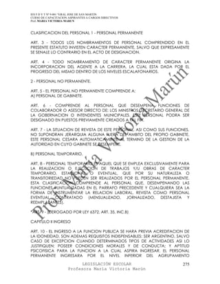 IES F D Y T Nº 9-001 “GRAL JOSE DE SAN MARTIN
CURSO DE CAPACITACION ASPIRANTES A CARGOS DIRECTIVOS
Prof. MARIA VICTORIA MARUN



CLASIFICACION DEL PERSONAL 1 - PERSONAL PERMANENTE

ART. 3 - TODOS LOS NOMBRAMIENTOS DE PERSONAL COMPRENDIDO EN EL
PRESENTE ESTATUTO INVISTEN CARACTER PERMANENTE, SALVO QUE EXPRESAMENTE
SE SENALE LO CONTRARIO EN EL ACTO DE DESIGNACION.

ART. 4 - TODO NOMBRAMIENTO DE CARACTER PERMANENTE ORIGINA LA
INCORPORACION DEL AGENTE A LA CARRERA, LA CUAL ESTA DADA POR EL
PROGRESO DEL MISMO DENTRO DE LOS NIVELES ESCALAFONARIOS.

2 - PERSONAL NO PERMANENTE.

ART. 5 - EL PERSONAL NO PERMANENTE COMPRENDE A:
A) PERSONAL DE GABINETE.

ART. 6 - COMPRENDE AL PERSONAL QUE DESEMPENA FUNCIONES DE
COLABORADOR O ASESOR DIRECTO DE: LOS MINISTROS, SECRETARIO GENERAL DE
LA GOBERNACION O INTENDENTES MUNICIPALES. ESTE PERSONAL PODRA SER
DESIGNADO EN PUESTOS PREVIAMENTE CREADOS A TAL FIN.

ART. 7 - LA SITUACION DE REVISTA DE ESTE PERSONAL, ASI COMO SUS FUNCIONES,
NO SUPONDRAN JERARQUIA ALGUNA FUERA DEL AMBITO DEL PROPIO GABINETE.
ESTE PERSONAL CESARA AUTOMATICAMENTE AL TERMINO DE LA GESTION DE LA
AUTORIDAD EN CUYO GABINETE SE DESEMPENE.

B) PERSONAL TEMPORARIO.

ART. 8 - PERSONAL TEMPORARIO ES AQUEL QUE SE EMPLEA EXCLUSIVAMENTE PARA
LA REALIZACION O EJECUCION DE TRABAJOS Y/U OBRAS DE CARACTER
TEMPORARIO, ESTACIONAL O EVENTUAL, QUE POR SU NATURALEZA O
TRANSITORIEDAD NO PUEDEN SER REALIZADOS POR EL PERSONAL PERMANENTE.
ESTA CLASIFICACION COMPRENDE AL PERSONAL QUE, DESEMPENANDO LAS
FUNCIONES PUNTUALIZADAS EN EL PARRAFO PRECEDENTE Y CUALQUIERA SEA LA
FORMA DE INSTRUMENTAR LA RELACION LABORAL, REVISTA COMO PERSONAL
EVENTUAL CONTRATADO (MENSUALIZADO, JORNALIZADO, DESTAJISTA Y
REEMPLAZANTES).

*ART. 9 - (DEROGADO POR LEY 6372, ART. 35, INC.B)

CAPITULO II INGRESO

ART. 10 - EL INGRESO A LA FUNCION PUBLICA SE HARA PREVIA ACREDITACION DE
LA IDONEIDAD. SON ADEMAS REQUISITOS INDISPENSABLES: SER ARGENTINO, SALVO
CASO DE EXCEPCION CUANDO DETERMINADOS TIPOS DE ACTIVIDADES ASI LO
JUSTIFIQUEN; POSEER CONDICIONES MORALES Y DE CONDUCTA; Y APTITUD
PSICOFISICA PARA LA FUNCION A LA CUAL ASPIRA INGRESAR. EL PERSONAL
PERMANENTE INGRESARA POR EL NIVEL INFERIOR DEL AGRUPAMIENTO

                            LEGISLACIÓN ESCOLAR                        275
                      Profesora María Victoria Marún
 