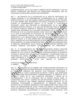 IES F D Y T Nº 9-001 “GRAL JOSE DE SAN MARTIN
CURSO DE CAPACITACION ASPIRANTES A CARGOS DIRECTIVOS
Prof. MARIA VICTORIA MARUN

CORRESPONDIENTE, SALVO QUE DEBAN CUBRIRSE PUESTOS SUPERIORES Y QUE NO
EXISTAN CANDIDATOS QUE REUNAN LAS CONDICIONES REQUERIDAS UNA VEZ
CUMPLIDOS LOS PROCESOS DE SELECCION PERTINENTES.

ART 11 - SIN PERJUICIO DE LO ESTABLECIDO EN EL ARTICULO PRECEDENTE, NO
PODRA INGRESAR A LAS DEPENDENCIAS COMPRENDIDAS EN EL AMBITO DEL
PRESENTE ESTATUTO: A) EL QUE HUBIERA SUFRIDO CONDENA POR HECHO DOLOSO.
B) EL QUE HUBIERA SIDO CONDENADO POR DELITO COMETIDO EN PERJUICIO O
CONTRA LA ADMINISTRACION PUBLICA. C) EL FALLIDO O CONCURSADO
CIVILMENTE, HASTA QUE OBTUVIERE SU REHABILITACION. D) EL QUE TENGA
PENDIENTE PROCESO CRIMINAL. E) EL QUE ESTE INHABILITADO PARA EL EJERCICIO
DE CARGOS PUBLICOS, DURANTE EL TERMINO DE LA INHABILITACION. F) EL QUE
HUBIERA SIDO EXONERADO EN CUALQUIER DEPENDENCIA DE LA NACION, DE LAS
PROVINCIAS O DE LAS MUNICIPALIDADES, HASTA TANTO NO FUERE REHABILITADO.
G) EL QUE SE ENCUENTRE EN SITUACION DE INCOMPATIBILIDAD. H) EL QUE
PADEZCA ENFERMEDAD INFECTO CONTAGIOSA. I) EL QUE SE ENCUENTRE EN
INFRACCION A LAS OBLIGACIONES DE EMPADRONAMIENTO, ENROLAMIENTO O
SERVICIO MILITAR. J) EL QUE HUBIERE SIDO DECLARADO DEUDOR MOROSO DEL
FISCO, MIENTRAS NO HAYA REGULARIZADO SU SITUACION. K) TODA PERSONA CON
EDAD SUPERIOR A LA MINIMA ESTABLECIDA PARA LA JUBILACION ORDINARIA PARA
EL PERSONAL DEPENDIENTE, SALVO AQUELLAS DE RECONOCIDO PRESTIGIO QUE
PODRAN INGRESAR UNICAMENTE COMO PERSONAL NO PERMANENTE.

ART. 12 - EL NOMBRAMIENTO DEL PERSONAL PERMANENTE TENDRA CARACTER
PROVISIONAL DURANTE LOS SEIS (6) PRIMEROS MESES DE SERVICIO EFECTIVO, AL
TERMINO DE LOS CUALES SE TRANSFORMARA AUTOMATICAMENTE EN DEFINITIVO
CUANDO EL AGENTE HAYA DEMOSTRADO IDONEIDAD Y CONDICIONES PARA LAS
FUNCIONES DEL CARGO CONFERIDO. EN CASO CONTRARIO, Y NO OBSTANTE
HABER APROBADO EL EXAMEN DE COMPETENCIA O REQUISITO DE ADMISION,
QUEDARA      REVOCADO   EL    ACTO     QUE   DISPUSO   EL   INGRESO.

CAPITULO III DEBERES Y PROHIBICIONES
A. DEBERES

ART. 13 - SIN PERJUICIO DE LOS DEBERES QUE PARTICULARMENTE IMPONGAN LAS
LEYES, DECRETOS Y RESOLUCIONES ESPECIALES, EL PERSONAL ESTA OBLIGADO A: A)
LA PRESTACION PERSONAL DEL SERVICIO, CON EFICIENCIA, CAPACIDAD Y
DILIGENCIA, EN EL LUGAR, CONDICIONES DE TIEMPO Y FORMA, QUE DETERMINEN
LAS DISPOSICIONES REGLAMENTARIAS CORRESPONDIENTES. B) OBSERVAR, EN EL
SERVICIO Y FUERA DE EL, UNA CONDUCTA DECOROSA Y DIGNA DE LA
CONSIDERACION Y DE LA CONFIANZA QUE SU ESTADO OFICIAL EXIGE. C)
CONDUCIRSE CON TACTO Y CORTESIA EN SUS RELACIONES DE SERVICIO CON EL
PUBLICO, CONDUCTA QUE DEBERA OBSERVAR ASIMISMO RESPECTO DE SUS
SUPERIORES, COMPANEROS Y SUBORDINADOS. D) OBEDECER TODA ORDEN
EMANADA DE UN SUPERIOR JERARQUICO CON ATRIBUCIONES PARA DARLA, QUE
REUNA LAS FORMALIDADES DEL CASO Y TENGA POR OBJETO LA REALIZACION DE
ACTOS DE SERVICIO COMPATIBLES CON LAS FUNCIONES DEL AGENTE. E) REHUSAR
DADIVAS, OBSEQUIOS, RECOMPENSAS O CUALQUIERA OTRAS VENTAJAS, CON

                            LEGISLACIÓN ESCOLAR                       276
                      Profesora María Victoria Marún
 