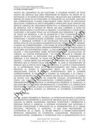 IES F D Y T Nº 9-001 “GRAL JOSE DE SAN MARTIN
CURSO DE CAPACITACION ASPIRANTES A CARGOS DIRECTIVOS
Prof. MARIA VICTORIA MARUN

MOTIVO DEL DESEMPENO DE SUS FUNCIONES. F) GUARDAR SECRETO DE TODO
ASUNTO DEL SERVICIO QUE DEBA PERMANECER EN RESERVA, EN RAZON DE SU
NATURALEZA O DE INSTRUCCIONES ESPECIALES, OBLIGACION QUE SUBSISTIRA AUN
DESPUES DE CESAR EN SUS FUNCIONES. G) PROMOVER LAS ACCIONES JUDICIALES
QUE CORRESPONDAN CUANDO PUBLICAMENTE FUERA OBJETO DE IMPUTACION
DELICTUOSA, PUDIENDO AL EFECTO REQUERIR EL PATROCINIO LEGAL GRATUITO DEL
SERVICIO JURIDICO DEL ORGANISMO RESPECTIVO. H) PERMANECER EN EL CARGO
DE RENUNCIA, POR EL TERMINO DE TREINTA (30) DIAS CORRIDOS, SI ANTES NO
FUERA REEMPLAZADO O ACEPTADA SU DIMISION, O AUTORIZADO A CESAR EN SUS
FUNCIONES. I) DECLARAR TODAS LAS ACTIVIDADES QUE DESEMPENE Y EL ORIGEN
DE TODOS SUS INGRESOS, A FIN DE ESTABLECER SI SON COMPATIBLES CON EL
EJERCICIO DE SUS FUNCIONES. J) DECLARAR BAJO JURAMENTO, SU SITUACION
PATRIMONIAL Y MODIFICACIONES ULTERIORES, CUANDO DESEMPENE CARGOS DE
NIVEL Y JERARQUIA SUPERIOR O DE NATURALEZA PECULIAR. K) PROMOVER LA
INSTRUCCION DE LOS SUMARIOS ADMINISTRATIVOS DEL PERSONAL A SUS ORDENES,
CUANDO ASI CORRESPONDIERE. L) EXCUSARSE DE INTERVENIR EN TODO AQUELLO
EN QUE SU ACTUALIDAD PUEDA ORIGINAR INTERPRETACIONES DE PARCIALIDAD, O
CONCURRA IMCOMPATIBILIDAD MORAL. LL) ENCUADRARSE EN LAS DISPOSICIONES
LEGALES Y REGLAMENTARIAS SOBRE INCOMPATIBILIDAD Y ACUMULACION DE
CARGOS. M) CUMPLIR INTEGRAMENTE Y EN FORMA REGULAR EL HORARIO DE
LABOR ESTABLECIDO. N) RESPONDER POR LA EFICIENCIA Y RENDIMIENTO DEL
PERSONAL A SUS ORDENES. N) VELAR POR LA CONSERVACION DE LOS UTILES,
OBJETOS, Y DEMAS BIENES QUE INTEGRAN EL PATRIMONIO DEL ESTADO Y DE LOS
TERCEROS QUE SE PONGAN BAJO SU CUSTODIA. O) USAR LA INDUMENTARIA DE
TRABJAO QUE AL EFECTO HAYA SIDO SUMINISTRADA. P) LLEVAR A CONOCIMIENTO
DE LA SUPERIORIDAD TODO ACTO O PROCEDIMIENTO QUE PUEDA CAUSAR
PERJUICIO AL ESTADO O CONFIGURAR DELITO. Q) CUMPLIR CON SUS
OBLIGACIONES CIVICAS Y MILITARES, ACREDITANDOLO ANTE EL SUPERIOR
CORRESPONDIENTE. R) DECLARAR LA NOMINA DE FAMILIARES A SU CARGO Y
COMUNICAR DENTRO DEL PLAZO DE TREINTA (30) DIAS DE PRODUCIDO, EL CAMBIO
DE ESTADO CIVIL O VARIANTES DE CARACTER FAMILIAR, ACOMPANANDO EN
TODOS LOS CASOS LA DOCUMENTACION CORRESPONDIENTE Y MANTENER
PERMANENTEMENTE ACTUALIZADA LA INFORMACION REFERENTE AL DOMICILIO. S)
DECLARAR EN LOS SUMARIOS ADMINISTRATIVOS. T) SOMETERSE A LA JURISDICCION
DISCIPLINARIA Y EJERCER LA QUE LE COMPETA POR SU JERARQUIA. U) SOMETERSE A
EXAMEN PSICOFISICA CUANDO LO DISPONGA LA AUTORIDAD COMPETENTE.

B. PROHIBICIONES

ART. 14 - QUEDA PROHIBIDO AL PERSONAL: A) PATROCINAR TRAMITES O GESTIONES
ADMINISTRATIVAS REFERENTES A ASUNTOS DE TERCEROS QUE SE VINCULEN CON SU
FUNCION. B) DIRIGIR, ADMINISTRAR, ASESORAR, PATROCINAR Y REPRESENTAR A
PERSONAS FISICAS O JURIDICAS, O INTEGRAR SOCIEDADES QUE GESTIONEN O
EXPLOTEN CONCESIONES O PRIVILEGIOS DE LA ADMINISTRACION EN EL ORDEN
NACIONAL, PROVINCIAL O MUNICIPAL, O QUE SEAN PROVEEDORES O
CONTRATISTAS DE LA MISMA. C) RECIBIR DIRECTA O INDIRECTAMENTAMENTE
BENEFICIOS ORIGINADOS EN CONTRATOS, CONCESIONES, FRANQUICIAS O
ADJUDICACIONES, CELEBRADOS U OTORGADOS POR LA ADMINISTRACION EN EL

                            LEGISLACIÓN ESCOLAR                       277
                      Profesora María Victoria Marún
 