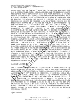 IES F D Y T Nº 9-001 “GRAL JOSE DE SAN MARTIN
CURSO DE CAPACITACION ASPIRANTES A CARGOS DIRECTIVOS
Prof. MARIA VICTORIA MARUN

ORDEN NACIONAL, PROVINCIAL O MUNICIPAL. D) MANTENER VINCULACIONES
QUE LE REPRESENTEN BENEFICIOS U OBLIGACIONES CON ENTIDADES DIRECTAMENTE
FISCALIZADAS POR LA DEPENDENCIA EN LA QUE PRESTE SERVICIOS. E) VALERSE
DIRECTA O INDIRECTAMENTE DE FACULTADES O PRERROGATIVAS INHERENTES A SUS
FUNCIONES PARA REALIZAR PROSELITISMO O ACCION POLITICA. ESTA PROHIBICION
DE REALIZAR PROPAGANDA NO INCLUYE EL EJERCICIO DE LOS DERECHOS
POLITICOS DEL AGENTE, DE ACUERDO A SU CONVICCION, SIEMPRE QUE SE
DESENVUELVA DENTRO DE UN MARCO DE MESURA Y CIRCUNSPECCION. F)
REALIZAR, PROPICIAR O CONSENTIR ACTOS INCOMPATIBLES CON LAS NORMAS DE
MORAL, URBANIDAD Y BUENAS COSTUMBRES. G) REALIZAR GESTIONES, POR
CONDUCTO DE PERSONAS EXTRANAS A LAS QUE JERARQUICAMENTE
CORRESPONDA, EN TODO LO RELACIONADO CON LOS DEBERES, PROHIBICIONES Y
DERECHOS ESTABLECIDOS EN ESTE ESTATUTO. H) ORGANIZAR O PROPICIAR,
DIRECTA O INDIRECTAMENTE, CON PROPOSITOS POLITICOS, ACTOS DE HOMENAJE
O DE REVERENCIA A FUNCIONARIOS EN ACTIVIDAD, SUSCRIPCIONES, ADHESIONES
O CONTRIBUCIONES DEL PERSONAL. I) EFECTUAR ENTRE SI OPERACIONES DE
CREDITO. J) UTILIZAR CON FINES PARTICULARES LOS ELEMENTOS DE TRANSPORTE Y
UTILES DE TRABAJO DESTINADOS AL SERVICIO OFICIAL, Y LOS SERVICIOS DEL
PERSONAL. K) VALERSE DE LOS CONOCIMIENTOS ADQUIRIDOS EN LA FUNCION,
PARA FINES AJENOS AL SERVICIO. L) ARROGARSE ATRIBUCIONES QUE NO LE
COMPETEN. LL) RETIRAR, COPIAR O USAR INDEBIDAMENTE DOCUMENTOS PUBLICOS.
M) HACER CIRCULAR O PROMOVER SUSCRIPCIONES, RIFAS O DONACIONES DE
CUALQUIER INDOLE, EN LOS LUGARES DE TRABAJO SIN AUTORIZACION SUPERIOR.
N) ACEPTAR O PROMOVER HOMENAJES O CUALQUIER OTRO ACTO QUE IMPLIQUE
SUMISION U OBSECUENCIA. O) ORDENAR O EFECTUAR DESCUENTOS EN LOS
HABERES DEL PERSONAL CON FINES NO AUTORIZADOS EXPRESAMENTE POR
DISPOSICION LEGAL. P) ENTRAR Y PERMANECER EN LOS LUGARES DONDE SE
PRACTIQUEN JUEGOS DE AZAR, DE CONFORMIDAD CON LAS DISPOSICIONES
CONTENIDAS EN LA LEY 1421.

CAPITULO IV DERECHOS

ART. 15 - EL PERSONAL TIENE DERECHO A: A) ESTABILIDAD. B) RETRIBUCION JUSTA. C)
COMPENSACIONES, SUBSIDIOS E INDEMNIZACIONES. D) MENCIONES Y PREMIOS. E)
IGUALDAD DE OPORTUNIDADES EN LA CARRERA. F) CAPACITACION. G) LICENCIA,
JUSTIFICACIONES Y FRANQUICIAS. H) ASOCIARSE. I) ASISTENCIA SOCIAL DEL
AGENTE Y SU FAMILIA. J)TRASLADOS Y PERMUTAS. K) INTERPONER RECURSOS. L)
REINGRESO. LL) RENUNCIAR AL CARGO. M) PERMANENCIA Y BENEFICIOS PARA LA
JUBILACION O RETIRO. N) SEGURO MUTUAL DEL AGENTE Y SU FAMILIA. DE LOS
DERECHOS ENUNCIADOS SOLO ALCANZARAN AL PERSONAL NO PERMANENTE LOS
COMPRENDIDOS EN LOS INCISOS B), C), D), G), H), I), K), LL) Y N) CON LAS
SALVEDADES ESTABLECIDAS EN CADA CASO. EL PERSONAL NO PERMANENTE
PODRA COMPUTAR A LOS EFECTOS DE SU JUBILACION, LAS REMUNERACIONES Y EL
TIEMPO DURANTE EL CUAL PRESTA SERVICIOS, DE ACUERDO AL REGIMEN
PREVISIONAL VIGENTE.

A) ESTABILIDAD


                            LEGISLACIÓN ESCOLAR                            278
                      Profesora María Victoria Marún
 