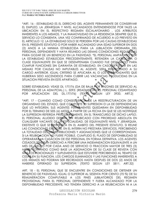 IES F D Y T Nº 9-001 “GRAL JOSE DE SAN MARTIN
CURSO DE CAPACITACION ASPIRANTES A CARGOS DIRECTIVOS
Prof. MARIA VICTORIA MARUN



*ART. 16 - ESTABILIDAD ES EL DERECHO DEL AGENTE PERMANENTE DE CONSERVAR
EL EMPLEO, LA JERARQUIA Y NIVEL ALCANZADOS ENTENDIENDOSE POR TALES LA
UBICACION EN EL RESPECTIVO REGIMEN ESCALAFONARIO , LOS ATRIBUTOS
INHERENTES A LOS MISMOS, Y LA INAMOVILIDAD EN LA RESIDENCIA SIEMPRE QUE EL
SERVICIO LO CONSIENTA, UNA VEZ CONFIRMADO DE ACUERDO A LO PREVISTO EN
EL ARTICULO 12. LA ESTABILIDAD SOLO SE PERDERA POR LAS CAUSAS ESTABLECIDAS
EN EL PRESENTE ESTATUTO O POR HABER ALCANZADO UNA EDAD SUPERIOR EN DOS
(2) ANOS A LA MINIMA ESTABLECIDA PARA LA JUBILACION ORDINARIA DEL
PERSONAL DEPENDIENTE Y HAYA REUNIDO LAS DEMAS CONDICIONES REQUERIDAS
PARA GOZAR DE UN BENEFICIO EN LA PASIVIDAD. *EL PERSONAL AMPARADO POR
LA ESTABILIDAD ESTABLECIDA PRECEDENTEMENTE, RETENDRA LA CATEGORIA O
CLASE EQUIVALENTE EN QUE SE DESEMPENABA CUANDO FUE DESIGNADO PARA
CUMPLIR FUNCIONES SIN GARANTIA DE ESTABILIDAD. EN CASO DE CESAR EN LAS
MISMAS POR CAUSAS NO IMPUTABLES AL AGENTE, SERA REINTEGRADO A SU
CARGO ANTERIOR. IGUAL CRITERIO SE APLICARA AL O LOS REEMPLAZANTES QUE
HUBIERAN SIDO ASCENDIDOS PARA CUBRIR LAS VACANCIAS PRODUCIDAS EN LA
SITUACION PREVISTA EN ESTE APARTADO.

SOBRE ESTABILIDAD: VEASE DL 177/76 (DA DE BAJA POR RAZONES DE SERVICIO AL
PERSONAL DE LA ADM.PCIAL.) L. 5093: (READMISION DEL PERSONAL CESANTEADO
POR APLICACION DEL DL.177/76) (TEXTO SEGUN LEY 3920, ART.2)

*ART. 17 - CUANDO COMO CONSECUENCIA DE LA REESTRUCTURACION DE UN
ORGANISMO DEL ESTADO, QUE COMPORTE SU SUPRESION O LA DE DEPENDENCIAS
QUE LO INTEGREN, SUS AGENTES PERMANENTES QUEDARAN EN DISPONIBILIDAD
POR EL TERMINO DE SEIS (6) MESES A PARTIR DE LA FECHA EN QUE SE LES NOTIFIQUE
LA SUPRESION REFERIDA PRECEDENTEMENTE. EN EL TRANSCURSO DE DICHO LAPSO,
EL PERSONAL ALUDIDO DEBERA SER REUBICADO CON PRIORIDAD ABSOLUTA EN
CUALQUIER VACANTE DE LA ESPECIALIDAD, DE EQUIVALENTE NIVEL Y JERARQUIA,
EXISTENTE O QUE SE PRODUZCA EN EL AMBITO DEL PRESENTE ESTATUTO, SI REUNE
LAS CONDICIONES EXIGIDAS. EN EL INTERIN NO PRESTARA SERVICIOS, PERCIBIENDO
LA TOTALIDAD DEL LAS RETRIBUCIONES Y ASIGNACIONES QUE LE CORRESPONDAN.
SI LA REUBICACION NO FUERE POSIBLE, CUMPLIDO EL PLAZO DE DISPONIBILIDAD SE
OPERARARA LA CASACION DE ESE PERSONAL EN FORMA DEFINITIVA. LOS AGENTES
CESADOS TENDRAN DERECHO A PERCIBIR UNA INDEMNIZACION EQUIVALENTE A UN
MES DE SUELDO POR CADA ANO DE SERVICIO O FRACCION MAYOR DE TRES (3)
MESES, TOMANDO COMO BASE LA ASIGNACION DE SU CLASE DE REVISTA CON
MAS LOS ADICIONALES Y SUPLEMENTOS QUE ESTUVIERE PERCIBIENDO AL TIEMPO DE
CESAR EN SU FUNCION. LOS CARGOS ELIMINADOS Y LAS FUNCIONES INHERENTES A
LOS MISMOS NO PODRAN SER RECREADOS HASTA DESPUES DE DOS (2) ANOS DE
HABERSE OPERADO SU SUPRESION. (TEXTO SEGUN LEY 5811, ART.32)

ART. 18 - EL PERSONAL QUE SE ENCUENTRE EN CONDICIONES DE OBTENER UN
BENEFICIO DE PASIVIDAD, IGUAL O SUPERIOR AL SESENTA POR CIENTO (70 %) DE SU
REMUNERACION COMPUTABLE A LOS FINES JUBILATORIOS DEL REGIMEN
PROVISIONAL PARA EL PERSONAL DEPENDIENTE Y FUERA ALCANZADO POR LA
DISPONIBILIDAD PRECEDENTE, NO TENDRA DERECHO A LA REUBICACION NI A LA

                            LEGISLACIÓN ESCOLAR                          279
                      Profesora María Victoria Marún
 