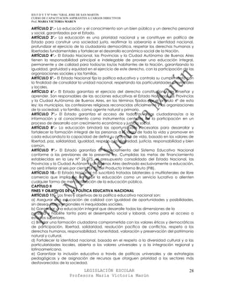 IES F D Y T Nº 9-001 “GRAL JOSE DE SAN MARTIN
CURSO DE CAPACITACION ASPIRANTES A CARGOS DIRECTIVOS
Prof. MARIA VICTORIA MARUN

ARTÍCULO 2°.- La educación y el conocimiento son un bien público y un derecho personal
y social, garantizados por el Estado.
ARTÍCULO 3°.- La educación es una prioridad nacional y se constituye en política de
Estado para construir una sociedad justa, reafirmar la soberanía e identidad nacional,
profundizar el ejercicio de la ciudadanía democrática, respetar los derechos humanos y
libertades fundamentales y fortalecer el desarrollo económico-social de la Nación.
ARTÍCULO 4°.- El Estado Nacional, las Provincias y la Ciudad Autónoma de Buenos Aires
tienen la responsabilidad principal e indelegable de proveer una educación integral,
permanente y de calidad para todos/as los/as habitantes de la Nación, garantizando la
igualdad, gratuidad y equidad en el ejercicio de este derecho, con la participación de las
organizaciones sociales y las familias.
ARTÍCULO 5°.- El Estado Nacional fija la política educativa y controla su cumplimiento con
la finalidad de consolidar la unidad nacional, respetando las particularidades provinciales
y locales.
ARTÍCULO 6°.- El Estado garantiza el ejercicio del derecho constitucional de enseñar y
aprender. Son responsables de las acciones educativas el Estado Nacional, las Provincias
y la Ciudad Autónoma de Buenos Aires, en los términos fijados por el artículo 4° de esta
ley; los municipios, las confesiones religiosas reconocidas oficialmente y las organizaciones
de la sociedad; y la familia, como agente natural y primario.
ARTÍCULO 7°.- El Estado garantiza el acceso de todos/as los/as ciudadanos/as a la
información y al conocimiento como instrumentos centrales de la participación en un
proceso de desarrollo con crecimiento económico y justicia social.
ARTÍCULO 8°.- La educación brindará las oportunidades necesarias para desarrollar y
fortalecer la formación integral de las personas a lo largo de toda la vida y promover en
cada educando/a la capacidad de definir su proyecto de vida, basado en los valores de
libertad, paz, solidaridad, igualdad, respeto a la diversidad, justicia, responsabilidad y bien
común.
ARTÍCULO 9°.- El Estado garantiza el financiamiento del Sistema Educativo Nacional
conforme a las previsiones de la presente ley. Cumplidas las metas de financiamiento
establecidas en la Ley N° 26.075, el presupuesto consolidado del Estado Nacional, las
Provincias y la Ciudad Autónoma de Buenos Aires destinado exclusivamente a educación,
no será inferior al seis por ciento (6 %) del Producto Interno Bruto (PIB).
ARTÍCULO 10.- El Estado Nacional no suscribirá tratados bilaterales o multilaterales de libre
comercio que impliquen concebir la educación como un servicio lucrativo o alienten
cualquier forma de mercantilización de la educación pública.
CAPÍTULO II
FINES Y OBJETIVOS DE LA POLÍTICA EDUCATIVA NACIONAL
ARTÍCULO 11.- Los fines y objetivos de la política educativa nacional son:
a) Asegurar una educación de calidad con igualdad de oportunidades y posibilidades,
sin desequilibrios regionales ni inequidades sociales.
b) Garantizar una educación integral que desarrolle todas las dimensiones de la
persona y habilite tanto para el desempeño social y laboral, como para el acceso a
estudios superiores.
c) Brindar una formación ciudadana comprometida con los valores éticos y democráticos
de participación, libertad, solidaridad, resolución pacífica de conflictos, respeto a los
derechos humanos, responsabilidad, honestidad, valoración y preservación del patrimonio
natural y cultural.
d) Fortalecer la identidad nacional, basada en el respeto a la diversidad cultural y a las
particularidades locales, abierta a los valores universales y a la integración regional y
latinoamericana.
e) Garantizar la inclusión educativa a través de políticas universales y de estrategias
pedagógicas y de asignación de recursos que otorguen prioridad a los sectores más
desfavorecidos de la sociedad.

                            LEGISLACIÓN ESCOLAR                                             28
                      Profesora María Victoria Marún
 