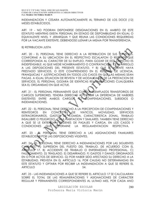IES F D Y T Nº 9-001 “GRAL JOSE DE SAN MARTIN
CURSO DE CAPACITACION ASPIRANTES A CARGOS DIRECTIVOS
Prof. MARIA VICTORIA MARUN

INDEMNIZACION Y CESARA AUTOMATICAMENTE AL TERMINO DE LOS DOCE (12)
MESES ESTABLECIDOS.

ART. 19 - NO PODRAN DISPONERSE DESIGNACIONES EN EL AMBITO DE ESTE
ESTATUTO MIENTRAS EXISTA PERSONAL EN ESTADO DE DISPONIBILIDAD EN IGUAL O
EQUIVALENTE NIVEL Y JERARQUIA Y QUE REUNA LAS CONDICIONES REQUERIDAS
POR LA VACANTE EXISTENTE, DEBIENDOSE LLENAR LA MISMA POR TRANSFERENCIA.

B) RETRIBUCION JUSTA

ART. 20 - EL PERSONAL TIENE DERECHO A LA RETRIBUCION DE SUS SERVICIOS,
CONFORME A SU UBICACION EN EL RESPECTIVO ESCALAFON O REGIMEN QUE
CORRESPONDA AL CARACTER DE SU EMPLEO. PARA GOZAR DE ESTE DERECHO ES
INDISPENSABLE: A) QUE MEDIE NOMBRAMIENTO O CONTRATACION, CON ARREGLO
A LAS DISPOSICIONES DEL PRESENTE ESTATUTO, Y B) QUE EL AGENTE HAYA
PRESTADO SERVICIOS, O ESTE COMPRENDIDO EN EL REGIMEN DE LICENCIA,
FRANQUICIAS Y JUSTIFICACIONES EN TODOS LOS CASOS EN QUE LAS MISMAS SEAN
PAGAS. A IGUAL SITUACION DE REVISTA Y DE MODALIDADES DE LA PRESTACION DE
SERVICIOS, EL PERSONAL GOZARA DE IDENTICAS REMUNERACIONES CUALQUIERA
SEA EL ORGANISMO EN QUE ACTUE.

ART. 21 - EL PERSONAL PERMANENTE QUE CUMPLA REEMPLAZOS TRANSITORIOS DE
CARGOS SUPERIORES, TENDRA DERECHO A PERCIBIR LA DIFERENCIA DE HABERES
EXISTENTES ENTRE AMBOS CARGOS. C) COMPENSACIONES, SUBSIDIOS O
INDEMNIZACIONES.

ART. 22 - EL PERSONAL TIENE DERECHO A LA PERCEPCION DE COMPENSACIONES Y
REINTEGROS      EN   CONCEPTO      DE   VIATICOS, MOVILIDAD,     SERVICIOS
EXTRAORDINARIOS, GASTOS DE COMIDA, CARACTERISTICA ZONAL, TRABAJO
INSALUBRE O PELIGROSO, CASA HABITACION Y SIMILARES. TAMBIEN TIENE DERECHO
A QUE SE LE EXTIENDAN ORDENES DE PASAJES Y CARGA, EN LOS CASOS Y
CONDICIONES       QUE    DETERMINE   LA  REGLAMENTACION     RESPECTIVA.

ART. 23 - EL PERSONAL TIENE DERECHO A LAS ASIGNACIONES FAMILIARES
ESTABLECIDAS POR LAS DISPOSICIONES VIGENTES.

ART. 24 - EL PERSONAL TIENE DERECHO A INDEMNIZACIONES POR LAS SIGUIENTES
CAUSALES: A) SUPRESION DEL PUESTO DEL TRABAJO, DE ACUERDO CON EL
ARTICULO 17. B) ACCIDENTE DE TRABAJO O ENFERMEDAD PROFESIONAL. C)
FALLECIMIENTO. D) TRASLADO. E) DESARRAIGO. F) GASTOS Y DANOS ORIGINADOS
EN O POR ACTOS DE SERVICIO. G) POR HABER SIDO AFECTADO SU DERECHO A LA
ESTABILIDAD, PREVISTA EN EL ARTICULO 16, POR CAUSAS NO DETERMINADAS EN
ESTE ESTATUTO Y OPTARA POR RECIBIR LA INDEMNIZACION A QUE SE REFIERE EL
ARTICULO                                 54.

ART. 25 - LAS INDEMNIZACIONES A QUE SE REFIERE EL ARTICULO 17 SE CALCULARAN
SOBRE EL TOTAL DE LAS REMUNERACIONES Y ASIGNACIONES DE CARACTER
REGULAR Y PERMANENTES CORRESPONDIENTES AL ULTIMO MES, POR CADA ANO

                            LEGISLACIÓN ESCOLAR                        280
                      Profesora María Victoria Marún
 