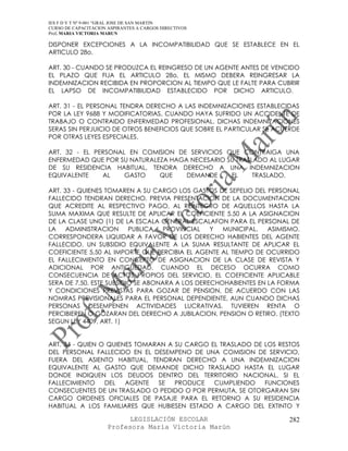 IES F D Y T Nº 9-001 “GRAL JOSE DE SAN MARTIN
CURSO DE CAPACITACION ASPIRANTES A CARGOS DIRECTIVOS
Prof. MARIA VICTORIA MARUN

DISPONER EXCEPCIONES A LA INCOMPATIBILIDAD QUE SE ESTABLECE EN EL
ARTICULO 28o.

ART. 30 - CUANDO SE PRODUZCA EL REINGRESO DE UN AGENTE ANTES DE VENCIDO
EL PLAZO QUE FIJA EL ARTICULO 28o, EL MISMO DEBERA REINGRESAR LA
INDEMNIZACION RECIBIDA EN PROPORCION AL TIEMPO QUE LE FALTE PARA CUBRIR
EL LAPSO DE INCOMPATIBILIDAD ESTABLECIDO POR DICHO ARTICULO.

ART. 31 - EL PERSONAL TENDRA DERECHO A LAS INDEMNIZACIONES ESTABLECIDAS
POR LA LEY 9688 Y MODIFICATORIAS, CUANDO HAYA SUFRIDO UN ACCIDENTE DE
TRABAJO O CONTRAIDO ENFERMEDAD PROFESIONAL. DICHAS INDEMNIZACIONES
SERAS SIN PERJUICIO DE OTROS BENEFICIOS QUE SOBRE EL PARTICULAR SE ACUERDE
POR OTRAS LEYES ESPECIALES.

ART. 32 - EL PERSONAL EN COMISION DE SERVICIOS QUE CONTRAIGA UNA
ENFERMEDAD QUE POR SU NATURALEZA HAGA NECESARIO SU TRASLADO AL LUGAR
DE SU RESIDENCIA HABITUAL, TENDRA DERECHO A UNA INDEMNIZACION
EQUIVALENTE    AL    GASTO    QUE    DEMANDE     EL     TRASLADO.

ART. 33 - QUIENES TOMAREN A SU CARGO LOS GASTOS DE SEPELIO DEL PERSONAL
FALLECIDO TENDRAN DERECHO, PREVIA PRESENTACION DE LA DOCUMENTACION
QUE ACREDITE AL RESPECTIVO PAGO, AL REINTEGRO DE AQUELLOS HASTA LA
SUMA MAXIMA QUE RESULTE DE APLICAR EL COEFICIENTE 5,50 A LA ASIGNACION
DE LA CLASE UNO (1) DE LA ESCALA GENERAL ESCALAFON PARA EL PERSONAL DE
LA ADMINISTRACION         PUBLICA   PROVINCIAL   Y  MUNICIPAL.   ASIMISMO,
CORRESPONDERA LIQUIDAR A FAVOR DE LOS DERECHO HABIENTES DEL AGENTE
FALLECIDO, UN SUBSIDIO EQUIVALENTE A LA SUMA RESULTANTE DE APLICAR EL
COEFICIENTE 5,50 AL IMPORTE QUE PERCIBIA EL AGENTE AL TIEMPO DE OCURRIDO
EL FALLECIMIENTO EN CONCEPTO DE ASIGNACION DE LA CLASE DE REVISTA Y
ADICIONAL POR ANTIGUEDAD. CUANDO EL DECESO OCURRA COMO
CONSECUENCIA DE ACTOS PROPIOS DEL SERVICIO, EL COEFICIENTE APLICABLE
SERA DE 7,50. ESTE SUBSIDIO SE ABONARA A LOS DERECHOHABIENTES EN LA FORMA
Y CONDICIONES PREVISTAS PARA GOZAR DE PENSION, DE ACUERDO CON LAS
NOMRAS PREVISIONALES PARA EL PERSONAL DEPENDIENTE, AUN CUANDO DICHAS
PERSONAS DESEMPENEN ACTIVIDADES LUCRATIVAS, TUVIEREN RENTA O
PERCIBIEREN O GOZARAN DEL DERECHO A JUBILACION, PENSION O RETIRO. (TEXTO
SEGUN LEY 4409, ART. 1)


ART. 34 - QUIEN O QUIENES TOMARAN A SU CARGO EL TRASLADO DE LOS RESTOS
DEL PERSONAL FALLECIDO EN EL DESEMPENO DE UNA COMISION DE SERVICIO,
FUERA DEL ASIENTO HABITUAL, TENDRAN DERECHO A UNA INDEMNIZACION
EQUIVALENTE AL GASTO QUE DEMANDE DICHO TRASLADO HASTA EL LUGAR
DONDE INDIQUEN LOS DEUDOS DENTRO DEL TERRITORIO NACIONAL. SI EL
FALLECIMIENTO    DEL   AGENTE  SE   PRODUCE   CUMPLIENDO    FUNCIONES
CONSECUENTES DE UN TRASLADO O PEDIDO O POR PERMUTA, SE OTORGARAN SIN
CARGO ORDENES OFICIALES DE PASAJE PARA EL RETORNO A SU RESIDENCIA
HABITUAL A LOS FAMILIARES QUE HUBIESEN ESTADO A CARGO DEL EXTINTO Y

                            LEGISLACIÓN ESCOLAR                       282
                      Profesora María Victoria Marún
 