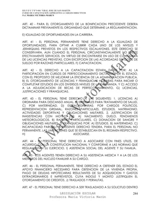 IES F D Y T Nº 9-001 “GRAL JOSE DE SAN MARTIN
CURSO DE CAPACITACION ASPIRANTES A CARGOS DIRECTIVOS
Prof. MARIA VICTORIA MARUN



ART. 40 - PARA EL OTORGAMIENTO DE LA BONIFICACION PRECEDENTE DEBERA
DICTAMINAR PREVIAMENTE EL ORGANISMO QUE DETERMINE LA REGLAMENTACION.

E) IGUALDAD DE OPORTUNIDADES EN LA CARRERA.

ART. 41 - EL PERSONAL PERMANENTE TIENE DERECHO A LA IGUALDAD DE
OPORTUNIDADES, PARA OPTAR A CUBRIR CADA UNO DE LOS NIVELES Y
JERARQUIAS PREVISTOS EN LOS RESPECTIVOS ESCALAFONES. ESTE DERECHO SE
CONSERVARA, AUN CUANDO EL PERSONAL CIRCUNSTANCIALMENTE NO PRESTE
EFECTIVAMENTE SERVICIOS, EN VIRTUD DE ENCONTRARSE EN USO DE CUALQUIERA
DE LAS LICENCIAS PREVISTAS, CON EXCEPCION DE LAS ACORDADAS SIN GOCE DE
SUELDO POR RAZONES PARTICULARES. F) CAPACITACION.

ART. 42 - EL DERECHO A LA CAPACITACION ESTARA DADO POR: A) LA
PARTICIPACION EN CURSOS DE PERFECCIONAMIENTO DICTADOS POR EL ESTADO,
CON EL PROPOSITO DE MEJORAR LA EFICIENCIA DE LA ADMINISTRACION PUBLICA.
B) EL OTORGAMIENTO DE LICENCIAS Y FRANQUICIAS HORARIAS PARA INICIAR O
COMPLETAR ESTUDIOS EN LOS DIVERSOS NIVELES DE LA ENSENANZA, Y C) ACCESO
A LA ADJUDICACION DE BECAS DE PERFECCIONAMIENTO. G) LICENCIAS,
JUSTIFICACIONES Y FRANQUICIAS.

ART. 43 - EL PERSONAL TIENE DERECHO A LAS SIGUIENTES: 1. LICENCIAS A)
ORDINARIA PARA DESCANSO ANUAL. B) ESPECIALES PARA TRATAMIENTO DE SALUD.
C) POR MATERNIDAD. D) EXTRAORDINARIAS: POR CARGOS POLITICOS,
REPRESENTACION GREMIAL, RAZONES PARTICULAES, ESTUDIOS, MATRIMONIO,
ACTIVIDADES DEPORTIVAS Y OBLIGACIONES MILITARES. 2. JUSTIFICACION DE
INASISTENCIAS CON MOTIVO DE: A) NACIMIENTO, DUELO, FENOMENOS
METEOROLOGICOS. B) RAZONES PARTICULARES. C) DONACION DE SANGRE Y
OBLIGACIONES MILITARES. 3. FRANQUICIAS POR: A) ESTUDIOS. B) MATERNIDAD. C)
INCAPACIDAD PARCIAL. EL PRESENTE DERECHO TENDRA, PARA EL PERSONAL NO
PERMANENTE, LAS LIMITACIONES QUE SE ESTABLEZCAN EN EL REGIMEN RESPECTIVO.
H)                              ASOCIARSE.

ART. 44 - EL PERSONAL TIENE DERECHO A ASOCIARSE CON FINES UTILES, DE
ACUERDO CON LA CONSTITUCION NACIONAL Y CONFORME A LAS NORMAS QUE
REGLAMENTAN SU EJERCICIO. I) ASISTENCIA SOCIAL DEL AGENTE Y SU FAMILIA.

ART. 45 - LOS AGENTES TIENEN DERECHO A SU ASISTENCIA MEDICA Y A LA DE LOS
MIEMBROS DEL NUCLEO FAMILIAR A SU CARGO.

ART. 46 - EL PERSONAL PERMANENTE, TIENE DERECHO A OBTENER DEL ESTADO EL
APOYO FINANCIERO NECESARIO PARA OBTENCION DE LA VIVIENDA PROPIA,
PAGO DE DEUDAS HIPOTECARIAS RESULTANTES DE SU ADQUISICION Y GASTOS
EXTRAORDINARIOS E IMPREVISTOS, CUYA INDOLE Y MONTO JUSTIFIQUEN EL
OTORGAMIENTO DE CREDITOS. J) TRASLADOS Y PERMUTAS.

ART. 47 - EL PERSONAL TIENE DERECHO A SER TRASLADADO A SU SOLICITUD DENTRO

                            LEGISLACIÓN ESCOLAR                       284
                      Profesora María Victoria Marún
 