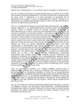 IES F D Y T Nº 9-001 “GRAL JOSE DE SAN MARTIN
CURSO DE CAPACITACION ASPIRANTES A CARGOS DIRECTIVOS
Prof. MARIA VICTORIA MARUN

TIEMPO DE SU SEPARACION Y A LA OPCION QUE LE ACUERDA EL ARTICULO 53.

ART. 52 - CUANDO SE DISPONGA LA REINCORPORACION DEL AGENTE, ESTA PODRA
EFECTUARSE EN DISTINTA DEPENDENCIA Y EN OTRA FUNCION DE LA ESPECIALIDAD,
DE IGUAL NIVEL Y JERARQUIA A LA QUE OCUPABA AL MOMENTO DE LA
SEPARACION DEL CARGO, Y CON LA REMUNERACION VIGENTE. ADEMAS SE LE
ABONARAN LOS HABERES DEVENGADOS DESDE LA FECHA EN QUE SE DISPUSO EL
CESE DE LA PRESTACION DE SERVICIOS.

*ART. 53 - EL PERSONAL DE TODAS LAS REPARTICIONES ESTATALES DE LA PROVINCIA,
TENDRA DERECHO A SU REINCORPORACION CUANDO FUERE SEPARADO DEL
CARGO. TANTO EL AGENTE COMO EL ESTADO, PODRAN OPTAR POR LA
REINCORPORACION O POR EL PAGO DE UNA INDEMNIZACION CONFORME CON
LA ESCALA SIGUIENTE: MAS DE SEIS (6) MESES Y HASTA DIEZ (10) ANOS: EL CIEN POR
CIENTO (100%) DEL ULTIMO SUELDO, POR CADA AñO DE ANTIGUEDAD. MAS DE DIEZ
(10) AñOS Y HASTA QUINCE (15) AñOS: EL NOVENTA POR CIENTO (90%) DEL ULTIMO
SUELDO, POR CADA AñO DE ANTIGUEDAD QUE EXCEDA DE LOS DIEZ (10) AñOS.
MAS DE QUINCE (15) AñOS Y HASTA VEINTE (20) AñOS: EL OCHENTA POR CIENTO
(80%) DEL ULTIMO SUELDO POR CADA AñO DE ANTIGUEDAD QUE EXCEDA DE LOS
QUINCE (15) AñOS. LA ESCALA PRECEDENTE ES ACUMULATIVA Y NO SERA
COMPUTADA LA ANTIGUEDAD QUE EXCEDA DE LOS VEINTE (20) AñOS. A LOS
EFECTOS DE LA APLICACION DE ESTA ESCALA, SE TENDRA EN CUENTA EL SUELDO
BASICO Y BONIFICACION POR ANTIGUEDAD CON EXCLUSION DE TODA OTRA
RETRIBUCION. LAS FRACCIONES MAYORES DE SEIS (6) MESES SE COMPUTARAN
COMO UN (1) AñO Y LAS MENORES SERAN DESPRECIADAS. ENTIENDESE
UNICAMENTE POR SUELDO BASICO LOS IMPORTES TOTALES NOMINALES QUE
PERCIBA EL PERSONAL EN CONCEPTO DE: A) REMUNERACION MENSUAL BASICA
DETERMINADA POR PRESUPUESTO. B) ADICIONAL POR FUNCION, CUANDO ESTE SE
LIQUIDE COMO DIFERENCIA ENTRE LA REMUNERACION A QUE SE REFIERE EL INCISO
A) PRECEDENTE Y EL VALOR TOTAL QUE SE LE HUBIERE ASIGNADO A UNA FUNCION,
MEDIANTE UN REGIMEN INSTITUIDO AL EFECTO POR EL PODER EJECUTIVO. (TEXTO
SEGUN MODIFICACION ART. 02 LEY 4139)

*ART. 54 - CUANDO EL ESTADO O EL AGENTE HUBIEREN OPTADO POR LA
INDEMNIZACION PREVISTA EN EL ARTICULO ANTERIOR, ESTE TENDRA DERECHO A
RECLAMAR ANTE LA AUTORIDAD SUPERIOR EL PAGO DE LA INDEMNIZACION
CORRESPONDIENTE Y HABERES DEVENGADOS DESPUES DE ENCONTRARSE FIRME LA
SENTENCIA RESPECTIVA. LA AUTORIDAD ADMINISTRATIVA, RECIBIDO EL RECLAMO
DEBERA EFECTUAR LA LIQUIDACION PERTINENTE Y REALIZAR EL PAGO DENTRO DE
LOS TREINTA (30) DIAS, SIEMPRE POR VIA JUDICIAL. (TEXTO SEGUN MODIFICACION
ART. 03 LEY 4139)

ART. 55 - EN TODOS LOS CASOS DE RECURSOS INTERPUESTOS POR ANTE LA JUSTICIA
SE DEBERAN TOMAR LOS RECAUDOS PRESUPUESTARIOS CORRESPONDIENTES,
CONSERVANDO LIBRE LA VACANTE RESPECTIVA, HASTA TANTO EL AGENTE QUEDE
SEPARADO EN FORMA DEFINITIVA DESPUES DE HABER UTILIZADO TODOS LOS
RECURSOS DE ESTE ESTATUTO.


                            LEGISLACIÓN ESCOLAR                           286
                      Profesora María Victoria Marún
 