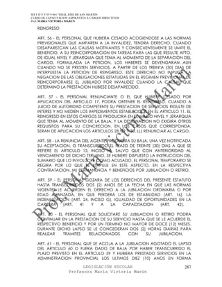 IES F D Y T Nº 9-001 “GRAL JOSE DE SAN MARTIN
CURSO DE CAPACITACION ASPIRANTES A CARGOS DIRECTIVOS
Prof. MARIA VICTORIA MARUN

   REINGRESO

   ART. 56 - EL PERSONAL QUE HUBIERA CESADO ACOGIENDOSE A LAS NORMAS
   PREVISIONALES QUE AMPAREN A LA INVALIDEZ, TENDRA DERECHO, CUANDO
   DESAPAREZCAN LAS CAUSAS MOTIVANTES Y CONSECUENTEMENTE SE LIMITE EL
   BENEFICIO, A SU REINCORPORACION EN TAREAS PARA LAS QUE RESULTE APTO,
   DE IGUAL NIVEL Y JERARQUIA QUE TENIA AL MOMENTO DE LA SEPARACION DEL
   CARGO. FORMULADA LA PETICION, LOS HABERES SE DEVENGARAN AUN
   CUANDO NO SE PRESTEN SERVICIOS, A PARTIR DE LOS TREINTA (30) DIAS DE
   INTERPUESTA LA PETICION DE REINGRESO. ESTE DERECHO NO IMPLICA LA
   NEGACION DE LAS OBLIGACIONES ESTATUIDAS EN EL REGIMEN PREVISIONAL DE
   REINCORPORARSE EL JUBILADO POR INVALIDEZ CUANDO LA CAUSAL QUE
   DETERMINO LA PRESTACION HUBIESE DESAPARECIDO.

   ART. 57 - EL PERSONAL RENUNCIANTE O EL QUE HUBIERE CESADO POR
   APLICACION DEL ARTICULO 17, PODRA OBTENER EL REINGRESO, CUANDO A
   JUICIO DE AUTORIDAD COMPETENTE SU PRESTACION DE SERVICIOS RESULTE DE
   INTERES Y NO MEDIEN LOS IMPEDIMENTOS ESTABLECIDOS EN EL ARTICULO 11. EL
   REINGRESO EN ESTOS CARGOS SE PRODUCIRA EN EL MIMSO NIVEL Y JERARQUIA
   QUE TENIA AL MOMENTO DE LA BAJA, Y LA DESIGNACION NO EXIGIRA OTROS
   REQUISITOS PARA SU CONCRECION. EN LOS CASOS QUE CORRESPONDA,
   SERAN DE APLICACION LOS ARTICULOS 28, 29 Y 30. LL) RENUNCIAR AL CARGO.

   ART. 58 - LA RENUNCIA DEL AGENTE PRODUCIRA SU BAJA, UNA VEZ NOTIFICADA
   SU ACEPTACION, O TRANSCURRIDO EL PLAZO DE TREINTE (30) DIAS A QUE SE
   REFIERE EL ARTICULO 13, INCISO H), SALVO QUE CON ANTERIORIDAD AL
   VENCIMIENTO DE DICHO TERMINO, SE HUBIERE DISPUESTO LA INSTRUCCION DEL
   SUMARIO QUE LO INVOLUCRE COMO ACUSADO. EL PERSONAL TEMPORARIO SE
   REGIRA POR LO QUE SE ESTIPULE EN ESTE ASPECTO, EN LA RESPECTIVA
   CONTRATACION. M) PERMANENCIA Y BENEFICIOS POR JUBILACION O RETIRO.

   ART. 59 - EL PERSONAL GOZARA DE LOS DERECHOS DEL PRESENTE ESTATUTO
   HASTA TRANSCURRIDOS DOS (2) ANOS DE LA FECHA EN QUE LAS NORMAS
   VIGENTES LE ACUERDEN EL DERECHO A LA JUBILACION ORDINARIA O POR
   EDAD AVANZADA, EN QUE PERDERA LOS DE ESTABILIDAD (ART. 16), LA
   INDEMNIZACION (ART. 24, INCISO G), IGUALDAD DE OPORTUNIDADES EN LA
   CARRERA      (ART. 41    Y   A   LA   CAPACITACION   (ART.  42).

   ART. 60 - EL PERSONAL QUE SOLICITARE SU JUBILACION O RETIRO PODRA
   CONTINUAR EN LA PRESTACION DE SU SERVICIO HASTA QUE SE LE ACUERDE EL
   RESPECTIVO BENEFICIO Y POR UN TERMINO NO MAYOR DE DOCE (12) MESES.
   DURANTE DICHO LAPSO SE LE CONCEDERAN DOS (2) HORAS DIARIAS PARA
   REALIZAR    TRAMITES   RELACIONADOS     CON     SU   JUBILACION.

   ART. 61 - EL PERSONAL QUE SE ACOJA A LA JUBILACION AGOTADO EL LAPSO
   DEL ARTICULO 60 O FUERA DADO DE BAJA POR HABER TRANSCURRIDO EL
   PLAZO PREVISTO EN EL ARTICULO 59 Y HUBIERA PRESTADO SERVICIOS EN LA
   ADMINISTRACION PROVINCIAL LOS ULTIMOS DIEZ (10) ANOS EN FORMA

                            LEGISLACIÓN ESCOLAR                       287
                      Profesora María Victoria Marún
 