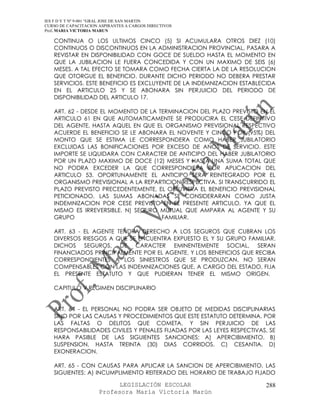 IES F D Y T Nº 9-001 “GRAL JOSE DE SAN MARTIN
CURSO DE CAPACITACION ASPIRANTES A CARGOS DIRECTIVOS
Prof. MARIA VICTORIA MARUN

   CONTINUA O LOS ULTIMOS CINCO (5) SI ACUMULARA OTROS DIEZ (10)
   CONTINUOS O DISCONTINUOS EN LA ADMINISTRACION PROVINCIAL, PASARA A
   REVISTAR EN DISPONIBILIDAD CON GOCE DE SUELDO HASTA EL MOMENTO EN
   QUE LA JUBILACION LE FUERA CONCEDIDA Y CON UN MAXIMO DE SEIS (6)
   MESES. A TAL EFECTO SE TOMARA COMO FECHA CIERTA LA DE LA RESOLUCION
   QUE OTORGUE EL BENEFICIO. DURANTE DICHO PERIODO NO DEBERA PRESTAR
   SERVICIOS. ESTE BENEFICIO ES EXCLUYENTE DE LA INDEMNIZACION ESTABLECIDA
   EN EL ARTICULO 25 Y SE ABONARA SIN PERJUICIO DEL PERIODO DE
   DISPONIBILIDAD DEL ARTICULO 17.

   ART. 62 - DESDE EL MOMENTO DE LA TERMINACION DEL PLAZO PREVISTO EN EL
   ARTICULO 61 EN QUE AUTOMATICAMENTE SE PRODUCIRA EL CESE DEFINITIVO
   DEL AGENTE, HASTA AQUEL EN QUE EL ORGANISMO PREVISIONAL RESPECTIVO
   ACUERDE EL BENEFICIO SE LE ABONARA EL NOVENTE Y CINCO POR (95%) DEL
   MONTO QUE SE ESTIMA LE CORRESPONDERA COMO HABER JUBILATORIO
   EXCLUIDAS LAS BONIFICACIONES POR EXCESO DE ANOS DE SERVICIO. ESTE
   IMPORTE SE LIQUIDARA CON CARACTER DE ANTICIPO DEL HABER JUBILATORIO
   POR UN PLAZO MAXIMO DE DOCE (12) MESES Y HASTA UNA SUMA TOTAL QUE
   NO PODRA EXCEDER LA QUE CORRESPONDIERA POR APLICACION DEL
   ARTICULO 53. OPORTUNAMENTE EL ANTICIPO SERA REINTEGRADO POR EL
   ORGANISMO PREVISIONAL A LA REPARTICION RESPECTIVA. SI TRANSCURRIDO EL
   PLAZO PREVISTO PRECEDENTEMENTE, EL OBTUVIERA EL BENEFICIO PREVISIONAL
   PETICIONADO, LAS SUMAS ABONADAS SE CONSIDERARAN COMO JUSTA
   INDEMNIZACION POR CESE PREVISTO EN EL PRESENTE ARTICULO, YA QUE EL
   MISMO ES IRREVERSIBLE. N) SEGURO MUTUAL QUE AMPARA AL AGENTE Y SU
   GRUPO                             FAMILIAR.

   ART. 63 - EL AGENTE TENDRA DERECHO A LOS SEGUROS QUE CUBRAN LOS
   DIVERSOS RIESGOS A QUE SE ENCUENTRA EXPUESTO EL Y SU GRUPO FAMILIAR.
   DICHOS SEGUROS, DE CARACTER EMINENTEMENTE SOCIAL, SERAN
   FINANCIADOS PRINCIPALMENTE POR EL AGENTE, Y LOS BENEFICIOS QUE RECIBA
   CORRESPONDIENTES A LOS SINIESTROS QUE SE PRODUZCAN, NO SERAN
   COMPENSABLES CON LAS INDEMNIZACIONES QUE, A CARGO DEL ESTADO, FIJA
   EL PRESENTE ESTATUTO Y QUE PUDIERAN TENER EL MISMO ORIGEN.

   CAPITULO V REGIMEN DISCIPLINARIO


   ART. 64 - EL PERSONAL NO PODRA SER OBJETO DE MEDIDAS DISCIPLINARIAS
   SINO POR LAS CAUSAS Y PROCEDIMIENTOS QUE ESTE ESTATUTO DETERMINA. POR
   LAS FALTAS O DELITOS QUE COMETA, Y SIN PERJUICIO DE LAS
   RESPONSABILIDADES CIVILES Y PENALES FIJADAS POR LAS LEYES RESPECTIVAS, SE
   HARA PASIBLE DE LAS SIGUIENTES SANCIONES: A) APERCIBIMIENTO. B)
   SUSPENSION, HASTA TREINTA (30) DIAS CORRIDOS. C) CESANTIA. D)
   EXONERACION.

   ART. 65 - CON CAUSAS PARA APLICAR LA SANCION DE APERCIBIMIENTO, LAS
   SIGUIENTES: A) INCUMPLIMIENTO REITERADO DEL HORARIO DE TRABAJO FIJADO

                            LEGISLACIÓN ESCOLAR                         288
                      Profesora María Victoria Marún
 