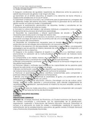 IES F D Y T Nº 9-001 “GRAL JOSE DE SAN MARTIN
CURSO DE CAPACITACION ASPIRANTES A CARGOS DIRECTIVOS
Prof. MARIA VICTORIA MARUN

f) Asegurar condiciones de igualdad, respetando las diferencias entre las personas sin
admitir discriminación de género ni de ningún otro tipo.
g) Garantizar, en el ámbito educativo, el respeto a los derechos de los/as niños/as y
adolescentes establecidos en la Ley N° 26.061.
h) Garantizar a todos/as el acceso y las condiciones para la permanencia y el egreso de
los diferentes niveles del sistema educativo, asegurando la gratuidad de los servicios de
gestión estatal, en todos los niveles y modalidades.
i) Asegurar la participación democrática de docentes, familias y estudiantes en las
instituciones educativas de todos los niveles.
j) Concebir la cultura del trabajo y del esfuerzo individual y cooperativo como principio
fundamental de los procesos de enseñanza-aprendizaje.
k) Desarrollar las capacidades y ofrecer oportunidades de estudio y aprendizaje
necesarias para la educación a lo largo de toda la vida.
l) Fortalecer la centralidad de la lectura y la escritura, como condiciones básicas para la
educación a lo largo de toda la vida, la construcción de una ciudadanía responsable y la
libre circulación del conocimiento.
m) Desarrollar las competencias necesarias para el manejo de los nuevos lenguajes
producidos por las tecnologías de la información y la comunicación.
n) Brindar a las personas con discapacidades, temporales o permanentes, una propuesta
pedagógica que les permita el máximo desarrollo de sus posibilidades, la integración y el
pleno ejercicio de sus derechos.
ñ) Asegurar a los pueblos indígenas el respeto a su lengua y a su identidad cultural,
promoviendo la valoración de la multiculturalidad en la formación de todos/as los/as
educandos/as.
o) Comprometer a los medios masivos de comunicación a asumir mayores grados de
responsabilidad ética y social por los contenidos y valores que transmiten.
p) Brindar conocimientos y promover valores que fortalezcan la formación integral de una
sexualidad responsable.
q) Promover valores y actitudes que fortalezcan las capacidades de las personas para
prevenir las adicciones y el uso indebido de drogas.
r) Brindar una formación corporal, motriz y deportiva que favorezca el desarrollo armónico
de todos/as los/as educandos/as y su inserción activa en la sociedad.
s) Promover el aprendizaje de saberes científicos fundamentales para comprender y
participar reflexivamente en la sociedad contemporánea.
t) Brindar una formación que estimule la creatividad, el gusto y la comprensión de las
distintas manifestaciones del arte y la cultura.
u) Coordinar las políticas de educación, ciencia y tecnología con las de cultura, salud,
trabajo, desarrollo social, deportes y comunicaciones, para atender integralmente las
necesidades de la población, aprovechando al máximo los recursos estatales, sociales y
comunitarios.
v) Promover en todos los niveles educativos y modalidades la comprensión del concepto
de eliminación de todas las formas de discriminación.
TITULO II
EL SISTEMA EDUCATIVO NACIONAL
CAPÍTULO I
DISPOSICIONES GENERALES
ARTÍCULO 12.- El Estado Nacional, las Provincias y la Ciudad Autónoma de Buenos Aires,
de manera concertada y concurrente, son los responsables de la planificación,
organización, supervisión y financiación del Sistema Educativo Nacional. Garantizan el
acceso a la educación en todos los niveles y modalidades, mediante la creación y
administración de los establecimientos educativos de gestión estatal. El Estado Nacional
crea y financia las Universidades Nacionales.


                            LEGISLACIÓN ESCOLAR                                         29
                      Profesora María Victoria Marún
 