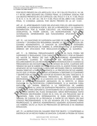 IES F D Y T Nº 9-001 “GRAL JOSE DE SAN MARTIN
CURSO DE CAPACITACION ASPIRANTES A CARGOS DIRECTIVOS
Prof. MARIA VICTORIA MARUN

   POR DELITO PREVISTO EN LOS ARTICULOS 125 A 129 Y EN LOS TITULOS IV, VII, VIII,
   X Y XII DEL LIBRO SEGUNDO DEL CODIGO PENAL. E) CONDENA JUDICIAL POR
   LOS DELITOS PREVISTOS EN LOS CAPITULOS I DEL TITULO V; II, III, IV, V DEL TITULO
   VI; III, IV, V, VI, VII, ART. 261, VIII, IX Y X DEL TITULO XII DEL LIBRO II DEL CODIGO
   PENAL. F) CONDENA JUDICIAL POR DELITO PREVISTO EN LA LEY 12.331.

   ART. 69 - EL APERCIBIMIENTO PUEDE SER APLICADO POR LOS JEFES INMEDIATOS
   SUPERIORES; LA SUSPENSION POR EL JEFE DE LA REPARTICION Y LA CESANTIA Y
   EXONERACION, POR EL PODER EJECUTIVO. LAS HONORABLES CAMARAS
   LEGISLATIVAS, EL PODER JUDICIAL, LAS MUNICIPALIDADES YLOS ENTES
   AUTARQUICOS, DETERMINARAN QUE FUNCIONARIOS APLICARAN DICHAS
   SANCIONES.

   ART. 70 - LAS SANCIONES DE SUSPENSION MAYORES DE QUINCE (15) DIAS Y LA
   CESANTIA Y EXONERACION REQUERIRAN SIEMPRE LA PREVIA INSTITUCION DEL
   SUMARIO ADMINISTRATIVO. LA SANCION DE SUSPENSION SE ENTENDERA
   SIEMPRE SIN PERCEPCION DE HABERES. EL APERCIBIMIENTO Y LA SUSPENSION,
   DEBERAN SER APLICADOS POR RESOLUCION FUNDADA. A) SUMARIOS.

   ART. 71 - EL PERSONAL PRESUNTIVAMENTE INCURSO EN FALTA PODRA SER
   SUSPENDIDO O TRASLADADO, CON CARACTER PREVENTIVO Y POR UN TERMINO
   NO MAYOR DE TREINTA (30) DIAS POR LA AUTORIDAD ADMINISTRATIVA
   COMPETENTE, CUANDO SU ALEJAMIENTO SEA NECESARIO PARA EL
   ESCLARECIMIENTO DE LOS HECHOS, MOTIVO DE INVESTIGACION O CUANDO SU
   PERMANENCIA SEA INCOMPATIBLE CON EL ESTADO DE AUTOS. CUMPLIDO ESTE
   TERMINO SIN QUE SE HUBIERE DICTADO RESOLUCION, EL AGENTE PODRA SEGUIR
   APARTADO DE SUS FUNCIONES SI RESULTARE NECESARIO PERO EL SUSPENDIDO
   TENDRA DERECHO A PARTIR DE ENTONCES A LA PERCEPCION DE SUS HABERES,
   SALVO QUE LA PRUEBA ACUMULADA AUTORIZARA A DISPONER LO CONTRARIO
   Y SIEMPRE POR UN TERMINO NO MAYOR DE NOVENTA (90) DIAS; VENCIDO EL O
   LOS PLAZOS DE LA SUSPENSION PREVENTIVA, EL AGENTE DEBERA SER
   REINTEGRADO AL SERVICIO. SI LA SANCION NO FUERA PRIVATIVA DE HABERES,
   ESTOS LE SERAN INTEGRAMENTE ABONADOS; EN SU DEFECTO, LE SERAN
   PAGADOS EN LA PROPORCION CORRESPONDIENTE. SI LA SANCION FUERA
   EXPULSIVA, NO TENDRA DERECHO A LA PERCEPCION DE HABERES
   CORRESPONDIENTE AL LAPSO DE SUSPENSION PREVENTIVA. LOS FUNCIONARIOS
   COMPETENTES PARA DISPONER EL LEVANTAMIENTO DE LA SUSPENSION QUE NO
   LO HICIERAN DENTRO DEL PLAZO ESTABLECIDO, SERAN RESPONSABLES TANTO
   EN EL ORDEN DISCIPLINARIO COMO EN EL CIVIL DE LOS PERJUICIOS QUE SE
   OCASIONEN, PARA CUYA DETERMINACION SE DARA INTERVENCION AL
   TRIBUNAL DE CUENTAS DE LA PROVINCIA. A PARTIR DE LOS TREINTA (30) DIAS
   CITADOS PRECEDENTEMENTE, O DE LOS NOVENTA (90) SI EL TERMINO FUERA
   PRORROGADO, EL SERVICIO ADMINISTRATIVO LIQUIDARA AUTOMATICAMENTE
   LOS HABERES, SALVO LA FALTA DE PRESTACION DE SERVICIOS SI HA MEDIADO
   INTIMACION.

   ART. 72 - LA INSTRUCCION DEL SUMARIO TIENE POR OBJETO: 1) COMPROBAR LA
   EXISTENCIA DE UN HECHO PASIBLE DE SANCION. 2) REUNIR LA PRUEBA DE TODAS

                            LEGISLACIÓN ESCOLAR                                      290
                      Profesora María Victoria Marún
 