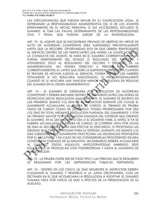 IES F D Y T Nº 9-001 “GRAL JOSE DE SAN MARTIN
CURSO DE CAPACITACION ASPIRANTES A CARGOS DIRECTIVOS
Prof. MARIA VICTORIA MARUN

   LAS CIRCUNSTANCIAS QUE PUEDAN INFLUIR EN SU CALIFICACION LEGAL. 3)
   DETERMINAR LA RESPONSABILIDAD ADMINISTRATIVA DEL O DE LOS AGENTES
   INTERVINIENTES EN EL HECHO PRINCIPAL O SUS ACCESORIOS, INCLUIDO EL
   SUMARIO. 4) DAR LAS PAUTAS DETERMINANTES DE LAS RESPONSABILIDADES
   CIVIL Y PENAL QUE PUEDAN SURGIR DE LA INVESTIGACION.

   ART. 73 - EL AGENTE QUE SE ENCONTRASE PRIVADO DE LIBERTAD EN VIRTUD DE
   ACTO DE AUTORIDAD COMPETENTE SERA SUSPENDIDO PREVENTIVAMENTE
   HASTA QUE LA RECOBRE, OPORTUNIDAD ESTA EN QUE DEBERA REINTEGRARSE
   AL SERVICIO DENTRO DE LAS VEINTICUATRO (24) HORAS. LA CALIFICACION DE
   LA CONDUCTA DEL AGENTE, SE HARA EN EL SUMARIO CORRESPONDIENTE, EN
   FORMA INDEPENDIENTE DEL ESTADO O RESULTADO DEL PROCESO Y
   ATENDIENDO SOLO AL RESGUARDO DEL DECORO Y PRESTIGIO DE LA
   ADMINISTRACION. NO TENDRA DERECHO A PERCIBIR LOS HABERES
   CORRESPONDIENTES AL LAPSO QUE DURE LA SUSPENSION PREVENTIVA CUANDO
   SE TRATARE DE HECHOS AJENOS AL SERVICIO, PODRA PERCIBIR LOS HABERES
   TOTALMENTE SI NO RESULTARA SANCIONADO, O PROPORCIONALMENTE
   CUANDO SE LE APLICARA UNA SANCION MENOR NO EXPULSIVA DE RESULTAS
   DEL SUMARIO EN EL ORDEN ADMINISTRATIVO.

   ART. 74 - EL SUMARIO SE ORDENARA POR RESOLUCION DE AUTORIDAD
   COMPETENTE Y DEBERA INICIARSE DENTRO DE LAS VEINTICUATRO (24) HORAS DE
   NOTIFICADA DICHA RESOLUCION AL SUMARIANTE. EL SUMARIO ES SECRETO EN
   LOS PRIMEROS QUINCE (15) DIAS DE SU INICIACION DURANTE LOS CUALES EL
   SUMARIANTE ACUMULARA LA PRUEBA DE CARGO. EL TERMINO DE PRUEBA
   TANTO DE CARGO COMO DE DESCARGO, PODRA PRORROGARSE POR DIEZ
   (10) DIAS EN TOTAL MEDIANTE RESOLUCION FUNDADA DEL SUMARIANTE; Y POR
   UN TERMINO MAYOR POR RESOLUCION FUNDADA DEL SUPERIOR QUE ORDENO
   EL SUMARIO. EN EL DECIMO SECTO DIA O EL SIGUIENTE HABIL O ANTES, SI YA SE
   HUBIERA ACUMULADO LA PRUEBA DE CARGO, SE CORRERA VISTA POR OCHO
   (8) DIAS AL INCULPADO PARA QUE EFECTUE SU DESCARGO, O PROPONGA LAS
   MEDIDAS QUE CREA OPORTUNAS PARA SU DEFENSA. DURANTE LOS QUINCE (15)
   DIAS SUBSIGUIENTES EL SUMARIANTE PRACTICARA LAS DILIGENCIAS PROPUESTAS
   POR EL INCULPADO Y EN CASO DE NO CONSIDERARLAS PROCEDENTES DEJARA
   CONSTANCIA FUNDADA DE SU NEGATIVA. SIN EMBARGO DEBERA ACUMULARSE
   AL SUMARIO, TODOS AQUELLOS ANTECEDENTESQUE HABIENDO SIDO
   SOLICITADOS SE PRODUZCAN CON POSTERIORIDAD Y HASTA EL MOMENTO DE
   SU RESOLUCION.

   ART. 75 - LA PRUEBA PUEDE SER DE TODO TIPO Y LAS PERICIAS QUE SE REQUIEREN
   SE REALIZARAN POR LAS DEPENDENCIAS PUBLICAS PERTINENTES.

   ART. 76 - DENTRO DE LOS CINCO (5) DIAS SIGUIENTES EL INSTRUCTOR DEBERA
   CLAUSURAR EL SUMARIO Y REMITIRLO A LA JUNTA DISCIPLINARIA, CON UN
   DICTAMEN EN EL QUE ACONSEJARA LA RESOLUCION A ADOPTAR. EL SUMARIO
   TOMARA VISTA POR CINCO (5) DIAS A EFECTOS DE LA PRESENTACION DE SU
   ALEGATO.


                            LEGISLACIÓN ESCOLAR                          291
                      Profesora María Victoria Marún
 