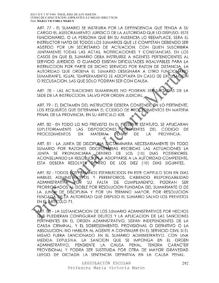 IES F D Y T Nº 9-001 “GRAL JOSE DE SAN MARTIN
CURSO DE CAPACITACION ASPIRANTES A CARGOS DIRECTIVOS
Prof. MARIA VICTORIA MARUN

   ART. 77 - EL SUMARIO SE INSTRUIRA POR LA DEPENDENCIA QUE TENGA A SU
   CARGO EL ASESORAMIENTO JURIDICO DE LA AUTORIDAD QUE LO DISPUSO. ESTE
   FUNCIONARIO, O LA PERSONA QUE EN SU AUSENCIA LO REEMPLACE, SERA EL
   INSTRUCTOR NATO DE TODOS LOS SUMARIOS QUE LE COMPETAN DEBIENDO SER
   ASISTIDO POR UN SECRETARIO DE ACTUACION, CON QUIEN SUSCRIBIRA
   JUNTAMENTE TODAS LAS ACTAS, NOTIFICACIONES Y CONSTANCIAS. EN LOS
   CASOS EN QUE EL SUMARIO DEBA INSTRUIRSE A AGENTES PERTENECIENTES AL
   SERVICIO JURIDICO, O CUANDO EXISTAN DIFICULTADES INSALVABLES PARA LA
   INSTRUCCION POR PARTE DE DICHO SERVICIO POR RAZON DE DISTANCIA, LA
   AUTORIDAD QUE ORDENA EL SUMARIO DESIGNARA A OTRO FUNCIONARIO
   SUMARIANTE. IGUAL TEMPERAMENTO SE ADOPTARA EN CASO DE EXCUSACION
   O RECUSACION, LAS QUE SOLO PODRAN SER CON CAUSA.

   ART. 78 - LAS ACTUACIONES SUMARIALES NO PODRAN SER SACADAS DE LA
   SEDE DE LA INSTRUCCION, SALVO POR ORDEN JUDICIAL.

   ART. 79 - EL DICTAMEN DEL INSTRUCTOR DEBERA CONTENER, EN LO PERTINENTE,
   LOS REQUISITOS QUE DETERMINA EL CODIGO DE PROCEDIMIENTOS EN MATERIA
   PENAL DE LA PROVINCIA, EN SU ARTICULO 428.

   ART. 80 - EN TODO LO NO PREVISTO EN EL PRESENTE ESTATUTO, SE APLICARAN
   SUPLETORIAMENTE LAS DISPOSICIONES PERTINENTES DEL CODIGO DE
   PROCEDIMIENTOS     EN   MATERIA    PENAL     DE    LA   PROVINCIA.

   ART. 81 - LA JUNTA DE DISCIPLINA DICTAMINARA NECESARIAMENTE EN TODO
   SUMARIO POR RAZONES DISCIPLINARIAS RECIBIDAS LAS ACTUACIONES LA
   JUNTA SE PRONUNCIARA DENTRO DE LOS (10) DIAS POSTERIORES,
   ACONSEJANDO LA RESOLUCION A ADOPTARSE A LA AUTORIDAD COMPETENTE.
   ESTA DEBERA RESOLVER DENTRO DE LOS DIEZ (10) DIAS SIGUINTES.

   ART. 82 - TODOS LOS TERMINOS ESTABLECIDOS EN ESTE CAPITULO SON EN DIAS
   HABILES ADMINISTRATIVOS Y PERENTORIOS, CABIENDO RESPONSABILIDAD
   ADMINISTRATIVA POR SU FALTA DE CUMPLIMIENTO. PODRAN SER
   PRORROGADOS AL DOBLE POR RESOLUCION FUNDADA DEL SUMARIANTE O DE
   LA JUNTA DE DISCIPLINA Y POR UN TERMINO MAYOR, POR RESOLUCION
   FUNDADA DE LA AUTORIDAD QUE DISPUSO EL SUMARIO SALVO LOS PREVISTOS
   EN EL ARTICULO 71.

   ART. 83 - LA SUSTANCIACION DE LOS SUMARIO ADMINISTRATIVOS POR HECHOS
   QUE PUEDIERAN CONFIGURAR DELITOS Y LA APLICACION DE LAS SANCIONES
   PERTINENTES EN EL ORDEN ADMINISTRATIVO, SERAN INDEPENDIENTES DE LA
   CAUSA CRIMINAL, Y EL SOBRESEIMIENTO, PROVISIONAL O DEFINITIVO O LA
   ABSOLUCION, NO HABILITA AL AGENTE A CONTINUAR EN EL SERVICIO CIVIL SI EL
   MISMO FUERA SANCIONADO EN EL SUMARIO ADMINISTRATIVO, CON UNA
   MEDIDA EXPULSIVA. LA SANCION QUE SE IMPONGA EN EL ORDEN
   ADMINISTRATIVO, PENDIENTE LA CAUSA PENAL, TENDRA CARACTER
   PROVISIONAL Y PODRA SER SUSTITUIDA POR OTRA DE MAYOR GRAVEDAD
   LUEGO DE DICTADA LA SENTENCIA DEFINITIVA EN LA CAUSA PENAL.

                            LEGISLACIÓN ESCOLAR                        292
                      Profesora María Victoria Marún
 