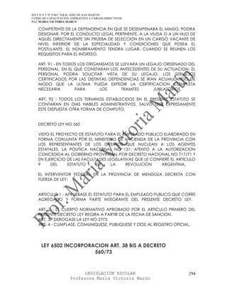 IES F D Y T Nº 9-001 “GRAL JOSE DE SAN MARTIN
CURSO DE CAPACITACION ASPIRANTES A CARGOS DIRECTIVOS
Prof. MARIA VICTORIA MARUN

   COMPETENTE DE LA DEPENDENCIA EN QUE SE DESEMPENABA EL MIMSO, PODRA
   DESIGNAR, POR EL CONDUCTO LEGAL PERTINENTE, A LA VIUDA O A UN HIJO DE
   AQUEL DIRECTAMENTE SIN PRUEBA DE SELECCION EN UN CARGO VACANTE DE
   NIVEL INFERIOR DE LA ESPECIALIDAD Y CONDICIONES QUE POSEA EL
   POSTULANTE. EL NOMBRAMIENTO TENDRA LUGAR, CUANDO SE REUNEN LOS
   REQUISITOS PARA EL INGRESO.

   ART. 91 - EN TODOS LOS ORGANISMOS SE LLEVARA UN LEGAJO ORDENADO DEL
   PERSONAL, EN EL QUE CONSTARAN LOS ANTECEDENTES DE SU ACTUACION. EL
   PERSONAL PODRA SOLICITAR VISTA DE SU LEGAJO. LOS SERVICIOS
   CERTIFICADOS POR LAS DISTINTAS DEPENDENCIAS SE IRAN ACUMULANDO DE
   MODO QUE LA ULTIMA PUEDA EXPEDIR LA CERTIFICACION COMPLETA
   NECESARIA        PARA      LOS       TRAMITES      JUBILATORIOS.

   ART. 92 - TODOS LOS TERMINOS ESTABLECIDOS EN EL PRESENTE ESTATUTO SE
   CONTARAN EN DIAS HABILES ADMINISTRATIVOS, SALVO QUE EXPRESAMENTE
   ESTE DISPUESTA OTRA FORMA DE COMPUTO.


   DECRETO LEY NO 560

   VISTO EL PROYECTO DE ESTATUTO PARA EL EMPLEADO PUBLICO ELABORADO EN
   FORMA CONJUNTA POR EL MINISTERIO DE HACIENDA DE LA PROVINCIA CON
   LOS REPRESENTANTES DE LOS GREMIOS QUE NUCLEAN A LOS AGENTES
   ESTATALES, LA POLITICA NACIONAL NO 131; ATENTO A LA AUTORIZACION
   CONCEDIDA AL GOBIERNO PROVINCIAL POR DECRETO NACIONAL NO 717/71 Y
   EN EJERCICIO DE LAS FACULTADES LEGISLATIVAS QUE LE CONFIERE EL ARTICULO
   9     DEL    ESTATUTO     DE     LA     REVOLUCION     ARGENTINA,

   EL INTERVENTOR FEDERAL EN LA PROVINCIA DE MENDOZA DECRETA CON
   FUERZA DE LEY:


   ARTICULO 1 - APRUEBASE EL ESTATUTO PARA EL EMPLEADO PUBLICO QUE CORRE
   AGREGADO Y FORMA PARTE INTEGRANTE DEL PRESENTE DECRETO LEY.

   ART. 2 - EL CUERPO NORMATIVO APROBADO POR EL ARTICULO PRIMERO DEL
   PRESENTE DECRETO LEY REGIRA A PARTIR DE LA FECHA DE SANCION.
   ART. 3 - DEROGASE LA LEY NO 2773.
   ART. 4 - CUMPLASE, COMUNIQUESE, PUBLIQUESE Y DESE AL REGISTRO OFICIAL.




     LEY 6502 INCORPORACION ART. 38 BIS A DECRETO
                       560/73



                            LEGISLACIÓN ESCOLAR                       294
                      Profesora María Victoria Marún
 