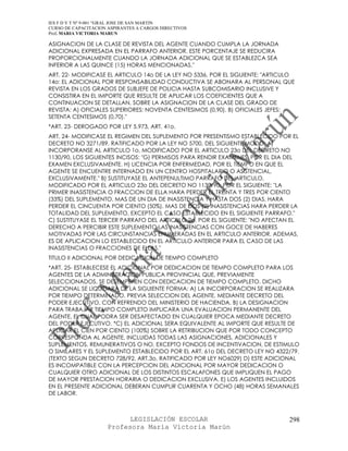 IES F D Y T Nº 9-001 “GRAL JOSE DE SAN MARTIN
CURSO DE CAPACITACION ASPIRANTES A CARGOS DIRECTIVOS
Prof. MARIA VICTORIA MARUN

ASIGNACION DE LA CLASE DE REVISTA DEL AGENTE CUANDO CUMPLA LA JORNADA
ADICIONAL EXPRESADA EN EL PARRAFO ANTERIOR. ESTE PORCENTAJE SE REDUCIRA
PROPORCIONALMENTE CUANDO LA JORNADA ADICIONAL QUE SE ESTABLEZCA SEA
INFERIOR A LAS QUINCE (15) HORAS MENCIONADAS."
ART. 22- MODIFICASE EL ARTICULO 14o DE LA LEY NO 5336, POR EL SIGUIENTE: "ARTICULO
14o: EL ADICIONAL POR RESPONSABILIDAD CONDUCTIVA SE ABONARA AL PERSONAL QUE
REVISTA EN LOS GRADOS DE SUBJEFE DE POLICIA HASTA SUBCOMISARIO INCLUSIVE Y
CONSISTIRA EN EL IMPORTE QUE RESULTE DE APLICAR LOS COEFICIENTES QUE A
CONTINUACION SE DETALLAN, SOBRE LA ASIGNACION DE LA CLASE DEL GRADO DE
REVISTA: A) OFICIALES SUPERIORES: NOVENTA CENTESIMOS (0,90). B) OFICIALES JEFES:
SETENTA CENTESIMOS (0,70)."
*ART. 23- DEROGADO POR LEY 5.973, ART. 41o.
ART. 24- MODIFICASE EL REGIMEN DEL SUPLEMENTO POR PRESENTISMO ESTABLECIDO POR EL
DECRETO NO 3271/89, RATIFICADO POR LA LEY NO 5700, DEL SIGUIENTE MODO: A)
INCORPORANSE AL ARTICULO 1o, MODIFICADO POR EL ARTICULO 23o DEL DECRETO NO
1130/90, LOS SIGUIENTES INCISOS: "G) PERMISOS PARA RENDIR EXAMENES, POR EL DIA DEL
EXAMEN EXCLUSIVAMENTE. H) LICENCIA POR ENFERMEDAD, POR EL TIEMPO EN QUE EL
AGENTE SE ENCUENTRE INTERNADO EN UN CENTRO HOSPITALARIO O ASISTENCIAL,
EXCLUSIVAMENTE." B) SUSTITUYASE EL ANTEPENULTIMO PARRAFO DEL ARTICULO,
MODIFICADO POR EL ARTICULO 23o DEL DECRETO NO 1130/90, POR EL SIGUIENTE: "LA
PRIMER INASISTENCIA O FRACCION DE ELLA HARA PERDER EL TREINTA Y TRES POR CIENTO
(33%) DEL SUPLEMENTO. MAS DE UN DIA DE INASISTENCIA Y HASTA DOS (2) DIAS, HARA
PERDER EL CINCUENTA POR CIENTO (50%). MAS DE DOS (2) INASISTENCIAS HARA PERDER LA
TOTALIDAD DEL SUPLEMENTO, EXCEPTO EL CASO ESTABLECIDO EN EL SIGUIENTE PARRAFO."
C) SUSTITUYASE EL TERCER PARRAFO DEL ARTICULO 2o, POR EL SIGUIENTE: "NO AFECTAN EL
DERECHO A PERCIBIR ESTE SUPLEMENTO LAS INASISTENCIAS CON GOCE DE HABERES
MOTIVADAS POR LAS CIRCUNSTANCIAS ENUMERADAS EN EL ARTICULO ANTERIOR. ADEMAS,
ES DE APLICACION LO ESTABLECIDO EN EL ARTICULO ANTERIOR PARA EL CASO DE LAS
INASISTENCIAS O FRACCIONES DE ELLAS."
TITULO II ADICIONAL POR DEDICACION DE TIEMPO COMPLETO
*ART. 25- ESTABLECESE EL ADICIONAL POR DEDICACION DE TIEMPO COMPLETO PARA LOS
AGENTES DE LA ADMINISTRACION PUBLICA PROVINCIAL QUE, PREVIAMENTE
SELECCIONADOS, SE DESEMPEñEN CON DEDICACION DE TIEMPO COMPLETO. DICHO
ADICIONAL SE LIQUIDARA DE LA SIGUIENTE FORMA: A) LA INCORPORACION SE REALIZARA
POR TIEMPO DETERMINADO, PREVIA SELECCION DEL AGENTE, MEDIANTE DECRETO DEL
PODER EJECUTIVO, CON REFRENDO DEL MINISTERIO DE HACIENDA. B) LA DESIGNACION
PARA TRABAJAR TIEMPO COMPLETO IMPLICARA UNA EVALUACION PERMANENTE DEL
AGENTE, EL CUAL PODRA SER DESAFECTADO EN CUALQUIER EPOCA MEDIANTE DECRETO
DEL PODER EJECUTIVO. *C) EL ADICIONAL SERA EQUIVALENTE AL IMPORTE QUE RESULTE DE
APLICAR EL CIEN POR CIENTO (100%) SOBRE LA RETRIBUCION QUE POR TODO CONCEPTO
CORRESPONDA AL AGENTE, INCLUIDAS TODAS LAS ASIGNACIONES, ADICIONALES Y
SUPLEMENTOS, REMUNERATIVOS O NO, EXCEPTO FONDOS DE INCENTIVACION, DE ESTIMULO
O SIMILARES Y EL SUPLEMENTO ESTABLECIDO POR EL ART. 61o DEL DECRETO LEY NO 4322/79.
(TEXTO SEGUN DECRETO 728/92, ART.3o, RATIFICADO POR LEY NO6029) D) ESTE ADICIONAL
ES INCOMPATIBLE CON LA PERCEPCION DEL ADICIONAL POR MAYOR DEDICACION O
CUALQUIER OTRO ADICIONAL DE LOS DISTINTOS ESCALAFONES QUE IMPLIQUEN EL PAGO
DE MAYOR PRESTACION HORARIA O DEDICACION EXCLUSIVA. E) LOS AGENTES INCLUIDOS
EN EL PRESENTE ADICIONAL DEBERAN CUMPLIR CUARENTA Y OCHO (48) HORAS SEMANALES
DE LABOR.



                            LEGISLACIÓN ESCOLAR                                 298
                      Profesora María Victoria Marún
 