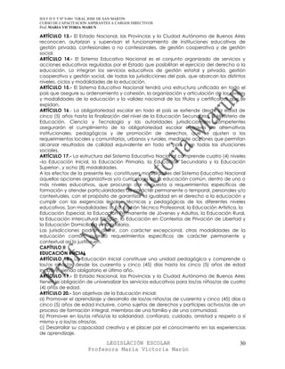 IES F D Y T Nº 9-001 “GRAL JOSE DE SAN MARTIN
CURSO DE CAPACITACION ASPIRANTES A CARGOS DIRECTIVOS
Prof. MARIA VICTORIA MARUN

ARTÍCULO 13.- El Estado Nacional, las Provincias y la Ciudad Autónoma de Buenos Aires
reconocen, autorizan y supervisan el funcionamiento de instituciones educativas de
gestión privada, confesionales o no confesionales, de gestión cooperativa y de gestión
social.
ARTÍCULO 14.- El Sistema Educativo Nacional es el conjunto organizado de servicios y
acciones educativas reguladas por el Estado que posibilitan el ejercicio del derecho a la
educación. Lo integran los servicios educativos de gestión estatal y privada, gestión
cooperativa y gestión social, de todas las jurisdicciones del país, que abarcan los distintos
niveles, ciclos y modalidades de la educación.
ARTÍCULO 15.- El Sistema Educativo Nacional tendrá una estructura unificada en todo el
país que asegure su ordenamiento y cohesión, la organización y articulación de los niveles
y modalidades de la educación y la validez nacional de los títulos y certificados que se
expidan.
ARTÍCULO 16.- La obligatoriedad escolar en todo el país se extiende desde la edad de
cinco (5) años hasta la finalización del nivel de la Educación Secundaria. El Ministerio de
Educación, Ciencia y Tecnología y las autoridades jurisdiccionales competentes
asegurarán el cumplimiento de la obligatoriedad escolar a través de alternativas
institucionales, pedagógicas y de promoción de derechos, que se ajusten a los
requerimientos locales y comunitarios, urbanos y rurales, mediante acciones que permitan
alcanzar resultados de calidad equivalente en todo el país y en todas las situaciones
sociales.
ARTÍCULO 17.- La estructura del Sistema Educativo Nacional comprende cuatro (4) niveles
–la Educación Inicial, la Educación Primaria, la Educación Secundaria y la Educación
Superior-, y ocho (8) modalidades.
A los efectos de la presente ley, constituyen modalidades del Sistema Educativo Nacional
aquellas opciones organizativas y/o curriculares de la educación común, dentro de uno o
más niveles educativos, que procuran dar respuesta a requerimientos específicos de
formación y atender particularidades de carácter permanente o temporal, personales y/o
contextuales, con el propósito de garantizar la igualdad en el derecho a la educación y
cumplir con las exigencias legales, técnicas y pedagógicas de los diferentes niveles
educativos. Son modalidades: la Educación Técnico Profesional, la Educación Artística, la
Educación Especial, la Educación Permanente de Jóvenes y Adultos, la Educación Rural,
la Educación Intercultural Bilingüe, la Educación en Contextos de Privación de Libertad y
la Educación Domiciliaria y Hospitalaria.
Las jurisdicciones podrán definir, con carácter excepcional, otras modalidades de la
educación común, cuando requerimientos específicos de carácter permanente y
contextual así lo justifiquen.
CAPÍTULO II
EDUCACIÓN INICIAL
ARTÍCULO 18.- La Educación Inicial constituye una unidad pedagógica y comprende a
los/as niños/as desde los cuarenta y cinco (45) días hasta los cinco (5) años de edad
inclusive, siendo obligatorio el último año.
ARTÍCULO 19.- El Estado Nacional, las Provincias y la Ciudad Autónoma de Buenos Aires
tienen la obligación de universalizar los servicios educativos para los/as niños/as de cuatro
(4) años de edad.
ARTÍCULO 20.- Son objetivos de la Educación Inicial:
a) Promover el aprendizaje y desarrollo de los/as niños/as de cuarenta y cinco (45) días a
cinco (5) años de edad inclusive, como sujetos de derechos y partícipes activos/as de un
proceso de formación integral, miembros de una familia y de una comunidad.
b) Promover en los/as niños/as la solidaridad, confianza, cuidado, amistad y respeto a sí
mismo y a los/as otros/as.
c) Desarrollar su capacidad creativa y el placer por el conocimiento en las experiencias
de aprendizaje.

                            LEGISLACIÓN ESCOLAR                                           30
                      Profesora María Victoria Marún
 