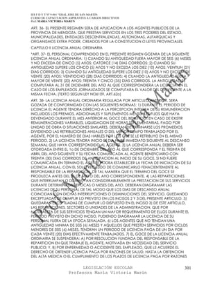 IES F D Y T Nº 9-001 “GRAL JOSE DE SAN MARTIN
CURSO DE CAPACITACION ASPIRANTES A CARGOS DIRECTIVOS
Prof. MARIA VICTORIA MARUN

ART. 36- EL PRESENTE REGIMEN SERA DE APLICACION A LOS AGENTES PUBLICOS DE LA
PROVINCIA DE MENDOZA, QUE PRESTAN SERVICIOS EN LOS TRES PODERES DEL ESTADO,
MUNICIPALIDADES, ENTIDADES DESCENTRALIZADAS, AUTONOMAS, AUTARQUICAS Y
ORGANISMOS EXTRA PODER, CREADOS POR LA CONSTITUCION O LEYES PROVINCIALES.
CAPITULO II LICENCIA ANUAL ORDINARIA
*ART. 37- EL PERSONAL COMPRENDIDO EN EL PRESENTE REGIMEN GOZARA DE LA SIGUIENTE
LICENCIA ANUAL ORDINARIA: 1) CUANDO SU ANTIGUEDAD FUERA MAYOR DE SEIS (6) MESES
Y NO EXCEDA DE CINCO (5) AñOS: CATORCE (14) DIAS CORRIDOS; 2) CUANDO SU
ANTIGUEDAD SUPERE LOS CINCO (5) AñOS Y NO EXCEDA LOS DIEZ (10) AñOS: VEINTIUN (21)
DIAS CORRIDOS; 3) CUANDO SU ANTIGUEDAD SUPERE LOS DIEZ (10) AñOS Y NO EXCEDA DE
VEINTE (20) AñOS: VEINTIOCHO (28) DIAS CORRIDOS; 4) CUANDO LA ANTIGUEDAD FUERA
MAYOR DE VEINTE (20) AñOS: TREINTA Y CINCO (35) DIAS CORRIDOS. LA ANTIGUEDAD SE
COMPUTARA AL 31 DE DICIEMBRE DEL AñO AL QUE CORRESPONDIERA LA LICENCIA. EN EL
CASO DE LOS EMPLEADOS JORNALIZADOS SE COMPUTARA EL VALOR DEL DIA VIGENTE A LA
MISMA FECHA. (TEXTO SEGUN LEY NO6109, ART.62o)
ART. 38- LA LICENCIA ANUAL ORDINARIA REGULADA POR ARTICULO ANTERIOR, SERA
GOZADA DE CONFORMIDAD CON LAS SIGUIENTES NORMAS: 1) DURANTE EL PERIODO DE
LICENCIA EL AGENTE TENDRA DERECHO A LA PERCEPCION INTEGRA DE SU REMUNERACION
INCLUIDOS LOS PREMIOS, ADICIONALES Y SUPLEMENTOS MENSUALES FIJOS QUE HAYA
DEVENGADO DURANTE EL MES ANTERIOR AL GOCE DEL BENEFICIO. EN CASO DE EXISTIR
REMUNERACIONES VARIABLES, LIQUIDACION DE HORAS SUPLEMENTARIAS, PAGO POR
UNIDAD DE OBRA O SITUACIONES SIMILARES, DEBERAN DETERMINARSE LOS PROMEDIOS,
DIVIDIENDO LAS RETRIBUCIONES ANUALES O DEL MENOR TIEMPO TRABAJADO POR EL
AGENTE, POR EL NUMERO DE DIAS HABILES POR LOS QUE SE LE RETRIBUYO EN EL MISMO
PERIODO. 2) LA LICENCIA TENDRA INICIO EL DIA HABIL INMEDIATO SIGUIENTE AL DESCANSO
SEMANAL QUE HAYA CORRESPONDIDO AL AGENTE. 3) LA LICENCIA ANUAL DEBERA SER
OTORGADA ENTRE EL 1o DE DICIEMBRE DEL AñO AL QUE CORRESPONDA Y EL TREINTA DE
ABRIL DEL AñO SIGUIENTE Y SU FECHA COMUNICADA AL AGENTE BENEFICIARIO CON
TREINTA (30) DIAS CORRIDOS DE ANTICIPACION AL INICIO DE SU GOCE. SI NO FUERE
COMUNICADA EN TERMINO EL AGENTE PODRA ESTABLECER LA FECHA DE INICIACION DE SU
LICENCIA ANUAL, CON EL SOLO RECAUDO DE COMUNICARLO FEHACIENTEMENTE AL
RESPONSABLE DE LA REPARTICION, DE TAL MANERA QUE EL TERMINO DEL GOCE SE
PRODUZCA ANTES DEL 31 DE MAYO DEL AñO CORRESPONDIENTE. 4) LAS REPARTICIONES
QUE INTERRUMPAN O DISMINUYAN CONSIDERABLEMENTE LA PRESTACION DE SUS SERVICIOS
DURANTE DETERMINADAS EPOCAS O MESES DEL AñO, DEBERAN DIAGRAMAR LAS
LICENCIAS DE SU PERSONAL DE TAL MODO QUE LOS DIAS DE DESCANSO ANUAL
COINCIDAN CON DICHAS INTERRUPCIONES O DISMINUCIONES DEL SERVICIO, QUEDANDO
EXCEPTUADAS DE CUMPLIR LO PREVISTO EN LOS INCISOS 2 Y 3 DEL PRESENTE ARTICULO. 5)
QUEDARAN EXCEPTUADAS DE CUMPLIR LO DISPUESTO EN EL INCISO 3) DE ESTE ARTICULO,
LAS REPARTICIONES, SECTORES O UNIDADES DE LA ADMINISTRACION, QUE POR
NATURALEZA DE SUS SERVICIOS TENGAN UN MAYOR REQUERIMIENTO DE ELLOS DURANTE EL
PERIODO PREVISTO EN DICHO INCISO, PUDIENDO DIAGRAMAR LA LICENCIA DE SU
PERSONAL FUERA DE LA EPOCA SEñALADA. 6) LOS AGENTES QUE NO TENGAN UNA
ANTIGUEDAD MINIMA DE SEIS (6) MESES Y AQUELLOS QUE PRESTEN SERVICIOS POR CICLOS
MENORES DE SEIS (6) MESES, TENDRAN UN PERIODO DE LICENCIA PAGA DE UN DIA POR
CADA VEINTE (20) DIAS EFECTIVAMENTE TRABAJADOS. 7) EL GOCE DE LA LICENCIA ANUAL
ORDINARIA SE SUSPENDERA: A) POR RESOLUCION FUNDADA DEL RESPONSABLE DE LA
REPARTICION EN QUE TRABAJE EL AGENTE, MOTIVADA EN NECESIDAD DEL SERVICIO
PUBLICO; Y, B) POR ENFERMEDAD O ACCIDENTE DEL EMPLEADO, QUE LE ACUERDE EL
DERECHO DE OBTENER LICENCIA PAGA POR RAZONES DE SALUD, HASTA LA OBTENCION
DEL ALTA MEDICA O EL CUMPLIMIENTO DE LOS PLAZOS DE LICENCIA PAGA POR RAZONES


                            LEGISLACIÓN ESCOLAR                                301
                      Profesora María Victoria Marún
 
