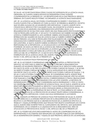IES F D Y T Nº 9-001 “GRAL JOSE DE SAN MARTIN
CURSO DE CAPACITACION ASPIRANTES A CARGOS DIRECTIVOS
Prof. MARIA VICTORIA MARUN

DE SALUD. NO SE RECONOCERAN OTRAS CAUSAS DE SUSPENSION DE LA LICENCIA ANUAL
ORDINARIA. 8) CUANDO AMBOS ESPOSOS SE DESEMPEñEN COMO AGENTES
COMPRENDIDOS EN LA PRESENTE LEY, LAS REPARTICIONES EN LA QUE PRESTEN EL SERVICIO
DEBERAN, EN CUANTO RESULTE POSIBLE, ACORDARLES LA LICENCIA SIMULTANEAMENTE.
ART. 39- LA LICENCIA ANUAL NO PODRA COMPENSARSE EN DINERO Y VENCIDOS LOS
PLAZOS FIJADOS POR LA PRESENTE LEY PARA SU GOCE, SE PERDERA EL BENEFICIO, EXCEPTO
QUE OCURRA ALGUNA DE LAS SIGUIENTES CIRCUNSTANCIAS: 1) QUE EL AGENTE HAYA
CESADO EN EL SERVICIO POR CUALQUIER CAUSA, SIN GOZAR DE SU LICENCIA ANUAL, EN
CUYO CASO SE LE LIQUIDARA UNA INDEMNIZACION SUPLETORIA, IGUAL A LA
REMUNERACION DE UN DIA POR CADA VEINTE (20) DIAS TRABAJADOS EFECTIVAMENTE; SI EL
CESE SE PRODUJERA ANTES DEL 31 DE MAYO Y EL EMPLEADO NO HUBIERE GOZADO DE SU
LICENCIA CORRESPONDIENTE AL AñO ANTERIOR, DEBERA ADICIONARSE EL IMPORTE DE LA
RETRIBUCION DEL NUMERO DE DIAS DE LICENCIA QUE LE HUBIERE CORRESPONDIDO POR
DICHO PERIODO. SI EL CESE SE PRODUJERA POR FALLECIMIENTO DEL AGENTE, LA
INDEMNIZACION CORRESPONDERA A SUS HEREDEROS FORZOSOS, SIN NECESIDAD DE
DECLARATORIA. 2) QUE EL AGENTE HUBIESE ACORDADO POR ESCRITO CON EL
RESPONSABLE DE LA REPARTICION, LA ACUMULACION A UN PERIODO DE LICENCIA
POSTERIOR, DE HASTA UN TERCIO DE LA LICENCIA DEL PERIODO INMEDIATAMENTE
ANTERIOR, EN CUYO CASO SE LE OTORGARA LA LICENCIA ACUMULADA, AUN CUANDO
DEBA INICIARSE O CONCLUIR FUERA DE LA EPOCA DEL AñO FIJADA EN EL INCISO 3) DEL
ARTICULO 38o DE LA PRESENTE LEY; 3) QUE SE HAYA PRODUCIDO LA SUSPENSION O
INTERRUPCION DE LA LICENCIA ANUAL DEL AGENTE, POR LOS MOTIVOS PREVISTOS EN EL
INCISO 7) DEL ARTICULO 38o DE LA PRESENTE LEY.
CAPITULO III LICENCIA PAGA POR RAZONES DE SALUD
ART. 40- EL ACCIDENTE O ENFERMEDAD INCULPABLE QUE IMPIDA LA PRESTACION DEL
SERVICIO, NO AFECTARA EL DERECHO DEL AGENTE A PERCIBIR SU REMUNERACION
DURANTE LOS SIGUIENTES PERIODOS: 1) SI SU ANTIGUEDAD EN EL SERVICIO FUERA MENOR
DE CINCO (5) AñOS: A) DE TRES (3) MESES SI NO TUVIERA CARGAS DE FAMILIA; Y, B) DE SEIS
(6) MESES SI TUVIERA CARGAS DE FAMILIA. 2) SI SU ANTIGUEDAD EN EL SERVICIO FUERA
MAYOR DE CINCO (5) AñOS: A) DE SEIS (6) MESES SI NO TUVIERA CARGAS DE FAMILIA; Y, B)
DE UN (1) AñO SI TUVIERA CARGAS DE FAMILIA. SE CONSIDERARA QUE EL AGENTE TIENE
CARGAS DE FAMILIA CUANDO PERCIBA ALGUNA ASIGNACION FAMILIAR, EFECTUE APORTE
POR FAMILIAR A CARGO EN LA OBRA SOCIAL CORRESPONDIENTE O TENGA OBLIGACIONES
LEGALES ALIMENTARIAS, DE CONFORMIDAD CON LAS LEYES VIGENTES. LA RECIDIVA DE
ENFERMEDADES CRONICAS NO SE CONSIDERARA NUEVA ENFERMEDAD Y, POR LO TANTO,
NO GENERARA DERECHO AL PERIODO DE LICENCIA PAGA, SALVO QUE EL AGENTE SE HAYA
REINCORPORADO EFECTIVAMENTE AL SERVICIO Y HAYA PERMANECIDO EN EL DURANTE UN
TIEMPO DE POR LO MENOS DOS (2) AñOS CONTADOS DESDE LA FINALIZACION DE SU
LICENCIA PAGA POR LA ENFERMEDAD DE QUE SE TRATE. LA CONCURRENCIA DE VARIAS
CAUSAS IMPEDITIVAS DE LA PRESTACION EN UN MISMO TIEMPO SERAN CONSIDERADAS, A
LOS FINES DE ESTA DISPOSICION, COMO UNA SOLA ENFERMEDAD O ACCIDENTE.
ART. 41- DURANTE UN PERIODO DE LICENCIA PAGA POR RAZONES DE SALUD, EL AGENTE
TENDRA DERECHO A LA INTEGRA PERCEPCION DE SU REMUNERACION, EXCEPTO EN LO
RELATIVO A LOS PREMIOS QUE SE LE ABONEN EN RAZON DE LA ASISTENCIA EFECTIVA AL
TRABAJO Y AQUELLAS RETRIBUCIONES QUE TENGAN POR OBJETO COMPENSAR LOS COSTOS
QUE EL AGENTE DEBA INVERTIR PARA EL CUMPLIMIENTO DEL SERVICIO, QUE QUEDARAN
SUSPENDIDOS. EN LO ATINENTE A LA LIQUIDACION DE SU REMUNERACION, SERA DE
APLICACION LO PREVISTOS EN EL INCISO 1) DEL ARTICULO 38o DE LA PRESENTE LEY.
ART. 42- EL PODER EJECUTIVO REGLAMENTARA EL MODO DE COMPROBACION DE LAS
ENFERMEDADES O ACCIDENTES QUE DENUNCIEN LOS AGENTES PUBLICOS QUE DEPENDAN
DE LA ADMINISTRACION GENERAL Y AQUELLOS QUE PRESTEN EL SERVICIO EN LAS ENTIDADES

                            LEGISLACIÓN ESCOLAR                                   302
                      Profesora María Victoria Marún
 