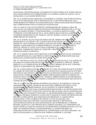 IES F D Y T Nº 9-001 “GRAL JOSE DE SAN MARTIN
CURSO DE CAPACITACION ASPIRANTES A CARGOS DIRECTIVOS
Prof. MARIA VICTORIA MARUN

AUTONOMAS, DESCENTRALIZADAS, AUTARQUICAS O EXTRA PODER. EN EL PODER JUDICIAL
DICHA REGLAMENTACION CORRESPONDERA A LA SUPREMA CORTE DE JUSTICIA Y EN LA
LEGISLATURA A LAS CAMARA RESPECTIVAS.
ART. 43- EL AGENTE ESTARA OBLIGADO A SOMETERSE AL CONTROL QUE SE EFECTUE POR EL
FACULTATIVO DESIGNADO POR LA REPARTICION EN LA QUE PRESTA SERVICIOS, BAJO
APERCIBIMIENTO DE PERDIDA DE SU REMUNERACION Y DEMAS SANCIONES DISCIPLINARIAS
QUE CORRESPONDAN POR LAS AUSENCIAS INJUSTIFICADAS.
*ART. 44- PARA EL CASO DE ACCIDENTES O ENFERMEDADES DEL TRABAJO, SERAN DE
APLICACION LAS NORMAS SOBRE INCAPACIDAD TEMPORARIA PREVISTAS POR LA LEY NO
9688, SUS MODIFICATORIAS Y COMPLEMENTARIAS. LA LICENCIA RESPECTIVA SERA
OTORGADA CON INTERVENCION DE LA JUNTA MEDICA QUE ACTUE EN EL AMBITO DE LA
AUTORIDAD ADMINISTRATIVA DEL TRABAJO. (VER LEY NO24557, ACTUAL LEY NACIONAL
SOBRE RIESGOS DEL TRABAJO)
ART. 45- EL AGENTE, SALVO CASOS DE FUERZA MAYOR, DEBERA DAR AVISO DE LA
ENFERMEDAD O ACCIDENTE Y DEL LUGAR EN QUE SE ENCUENTRA, EN EL TRANSCURSO DEL
PRIMER DIA Y EN EL HORARIO DE LABOR AL QUE DEJA DE ASISTIR. MIENTRAS NO LO HAGA
PERDERA LA REMUNERACION CORRESPONDIENTE A LOS DIAS EN QUE NO PRESTE EL
SERVICIO, PREVIOS AL AVISO, SALVO QUE LA EXISTENCIA DE LA ENFERMEDAD O
ACCIDENTE, TENIENDO EN CUENTA SU CARACTER Y GRAVEDAD, RESULTE LUEGO
INEQUIVOCAMENTE ACREDITADA.
ART. 46- EL AGENTE PUBLICO ESTA OBLIGADO A SOMETERSE, ADEMAS DE LOS CONTROLES
DE LA REPARTICION EN LA QUE PRESTA EL SERVICIO, A LOS CONTROLES ESPECIALES QUE
DISPONGAN LAS REGLAMENTACIONES APLICABLES.
ART. 47- VENCIDO EL PLAZO DE LICENCIA PAGA POR RAZONES DE SALUD, SI EL AGENTE NO
ESTUVIERA EN CONDICIONES DE INCORPORARSE EFECTIVAMENTE AL SERVICIO, TENDRA
DERECHO A LA CONSERVACION DE SU EMPLEO POR EL TERMINO DE UN AñO, CONTADO
DESDE EL CUMPLIMIENTO DEL TERMINO DE SU LICENCIA PAGA.
ART. 48- LA REGLAMENTACION DE LA PRESENTE LEY FIJARA LOS CASOS EN QUE SE AUTORICE
EL CAMBIO DE FUNCIONES DE LOS AGENTES, EN RAZON DE SU DISMINUCION DE APTITUDES
PSICOFISICAS QUE IMPIDAN LA PRESTACION DE LOS SERVICIOS INHERENTES A SU CARGO. LA
SOLICITUD DE CAMBIO DE FUNCIONES DEBERA FORMALIZARSE DURANTE EL PERIODO DE
LICENCIA PAGA O RESERVA DE EMPLEO. ASIMISMO, DEBERA PREVER LA INCORPORACION
A SUS FUNCIONES ESPECIFICAS, SI CESARA LA DOLENCIA O INCAPACIDAD QUE MOTIVO EL
CAMBIO DE FUNCIONES.
*ART. 49- CONCLUIDO EL PERIODO DE RESERVA DEL EMPLEO, DE SUBSISTIR LA CAUSA DEL
IMPEDIMENTO EL AGENTE CESARA EN SUS FUNCIONES, DEBIENDO DICTARSE EL ACTO
ADMINISTRATIVO CORRESPONDIENTE. EN TAL SUPUESTO, EL AGENTE DEBERA SER
INDEMNIZADO CON UNA SUMA COMPENSATORIA EQUIVALENTE A UN MES DE SUELDO POR
CADA AñO DE SERVICIO O FRACCION MAYOR DE TRES (3) MESES. DICHA COMPENSACION
SERA CALCULADA TOMANDO COMO BASE LA MEJOR REMUNERACION MENSUAL, NORMAL
Y HABITUAL PERCIBIDA DURANTE EL ULTIMO AñO O DURANTE EL TIEMPO DE PRESTACION DEL
SERVICIO SI FUERE MENOR. ESTA INDEMNIZACION RESARCIRA AL AGENTE POR SU
INCAPACIDAD Y POR LA PERDIDA DEL EMPLEO Y NO SE ACUMULARA CON
INDEMNIZACIONES QUE POR ESTAS CAUSALES DEBA ABONAR LA REPARTICION
EMPLEADORA EN RAZON DE LEYES SANCIONADAS CON ANTERIORIDAD AL PRESENTE
REGIMEN, EXCEPTO EL CASO PREVISTO EN EL PARRAFO SIGUIENTE. SI EL IMPEDIMENTO DE
SALUD TUVIESE SU CAUSA EN ALGUNO DE LOS INFORTUNIOS CONTEMPLADOS EN LA LEY NO
9688 Y SUS MODIFICATORIAS Y COMPLEMENTARIAS, EL AGENTE PERCIBIRA LAS
INDEMNIZACIONES QUE CORRESPONDAN DE CONFORMIDAD CON DICHO REGIMEN, LAS
QUE SE ACUMULARAN A LA PREVISTA EN EL PARRAFO ANTERIOR. A LOS FINES

                            LEGISLACIÓN ESCOLAR                              303
                      Profesora María Victoria Marún
 