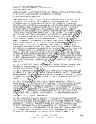 IES F D Y T Nº 9-001 “GRAL JOSE DE SAN MARTIN
CURSO DE CAPACITACION ASPIRANTES A CARGOS DIRECTIVOS
Prof. MARIA VICTORIA MARUN

INDEMNIZATORIOS LA INCAPACIDAD DEBERA SER ABSOLUTA Y PERMANENTE CONFORME A
LA LEY LABORAL VIGENTE. (TEXTO SEGUN LEY NO6109, ART.63o)
CAPITULO IV LICENCIAS ESPECIALES
*ART. 50- EL AGENTE PUBLICO GOZARA DE LAS SIGUIENTES LICENCIAS ESPECIALES: 1) POR
NACIMIENTO DE HIJO: DOS (2) DIAS CORRIDOS; 2) POR MATRIMONIO: DIEZ (10) DIAS
CORRIDOS; 3) POR FALLECIMIENTO DEL CONYUGE O DE LA PERSONA CON LA CUAL
ESTUVIESE UNIDO EN APARENTE MATRIMONIO, DE ASCENDIENTES O DESCENDIENTES: TRES (3)
DIAS CORRIDOS; 4) POR FALLECIMIENTO DE HERMANO: DOS (2) DIAS; 5) PARA RENDIR
EXAMEN O FORMAR PARTE DE MESAS EXAMINADORAS EN LA ENSEñANZA MEDIA O
UNIVERSITARIA O EN CURSOS DE CAPACITACION ORGANIZADOS CON PARTICIPACION O
APOYO OFICIAL: TRES (3) DIAS CORRIDOS POR EXAMEN, CON UN MAXIMO DE VEINTIUNO
(21) DIAS POR AñO CALENDARIO; 6) PARA DONAR SANGRE: UN (1) DIA 7) POR CUIDADO
DE FAMILIAR ENFERMO A CARGO, FEHACIENTEMENTE ACREDITADO: DIEZ (10) DIAS POR
AñO CALENDARIO. 8) PARA TECNICOS Y PROFESIONALES QUE REALICEN CURSOS DE
PERFECCIONAMIENTO DEBIDAMENTE ACREDITADOS Y QUE FUEREN DE APLICACION EN SU
FUNCION HASTA QUINCE (15) DIAS POR AñO, SU CONCESION QUEDARA LIBRADA A LAS
POSIBILIDADES DEL SERVICIO. 9) POR RAZONES PARTICULARES, SEIS (6) DIAS POR AñO
CALENDARIO Y NO MAS DE DOS (2) DIAS POR MES. LAS LICENCIAS A LAS QUE SE REFIERE
ESTE ARTICULO SERAN PAGAS Y EL SALARIO SE CALCULARA CON ARREGLO A LO DISPUESTO
EN EL ARTICULO 38 INC. 1) DE LA PRESENTE LEY. EN LAS LICENCIAS REFERIDAS EN LOS
INCISOS 1), 3) Y 4) DE ESTE ARTICULO, DEBERAN CONTAR CON UN DIA HABIL CUANDO EL
NACIMIENTO O FALLECIMIENTO COINCIDIERAN CON DIAS INHABILES. 10) POR DONACION
DE ORGANOS O MATERIALES ANATOMICOS, VEINTE (20) DIAS CORRIDOS PRE OPERATORIOS
Y TREINTA (30) DIAS CORRIDOS POST OPERATORIOS. PODRA AMPLIARSE EL PERIODO POST
OPERATORIO DE ACUERDO A INFORME FUNDADO POR JUNTA MEDICA". (TEXTO SEGUN LEY
6887, ART.1o)
ART. 51- EL AGENTE BENEFICIARIO DE UNA LICENCIA ESPECIAL DEBERA COMUNICAR A LA
REPARTICION EN LA QUE PRESTA EL SERVICIO, LA CIRCUNSTANCIA QUE MOTIVA SU
LICENCIA Y ACREDITAR LA CAUSA.
ART. 52- EL AGENTE PODRA SOLICITAR LICENCIAS POR RAZONES PARTICULARES, SIN GOCE
DE HABERES, Y SE CONCEDERA EN FORMA CONTINUA O ALTERNADA HASTA COMPLETAR
UN AñO, SIEMPRE QUE TENGA UNA ANTIGUEDAD EN LA ADMINISTRACION PUBLICA DE POR
LO MENOS TRES (3) MESES. QUEDARA LIBRADA SU CONCESION A LAS POSIBILIDADES DEL
SERVICIO.
ART. 53- SE OTORGARA HASTA UN (1) AñO DE LICENCIA SIN GOCE DE HABERES A
PROFESIONALES Y TECNICOS QUE REALICEN CURSOS DE PERFECCIONAMIENTO FUERA DEL
PAIS Y CUYOS CONOCIMIENTOS SEAN DE UTILIDAD PARA LA FUNCION QUE REALIZAN.
ASIMISMO SE OTORGARA HASTA SEIS (6) MESES PARA EL MISMO OBJETO Y EN LAS MISMAS
CONDICIONES, SI LOS ESTUDIOS SE REALIZARAN DENTRO DEL PAIS. PODRAN ACUMULARSE A
LAS MISMAS LAS LICENCIAS QUE CORRESPONDIERAN A CADA AGENTE POR RAZONES
PARTICULARES. QUEDARA LIBRADA SU CONCESION A LAS POSIBILIDADES DEL SERVICIO.
CAPITULO V PROTECCION DE LA MATERNIDAD
ART. 54- LA AGENTE EN ESTADO DE GRAVIDEZ NO PRESTARA SERVICIOS DURANTE LOS
CUARENTA Y CINCO (45) DIAS ANTERIORES A LA FECHA PROBABLE DE SU PARTO Y HASTA
CUARENTA Y CINCO (45) DIAS DESPUES DEL MISMO. SIN EMBARGO, PODRA OPTAR PORQUE
SE LE REDUZCA LA LICENCIA ANTERIOR AL PARTO, QUE EN TAL CASO NO PODRA SER
INFERIOR A TREINTA (30) DIAS; EL RESTO DEL PERIODO TOTAL DE LICENCIA SE ACUMULARA
AL PERIODO DE DESCANSO POSTERIOR AL PARTO. EN CASO DE NACIMIENTO PRETERMINO,
SE ACUMULARA A LA LICENCIA POST PARTO EL TOTAL DE DIAS FALTANTES, HASTA
COMPLETAR LOS NOVENTA (90) DIAS. EN CASO DE PRODUCIRSE EL PARTO CON

                            LEGISLACIÓN ESCOLAR                               304
                      Profesora María Victoria Marún
 