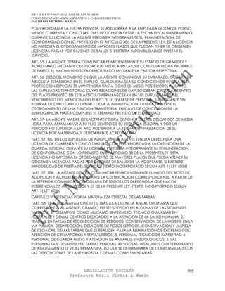 IES F D Y T Nº 9-001 “GRAL JOSE DE SAN MARTIN
CURSO DE CAPACITACION ASPIRANTES A CARGOS DIRECTIVOS
Prof. MARIA VICTORIA MARUN

POSTERIORIDAD A LA FECHA PREVISTA, SE ASEGURARA A LA EMPLEADA GOZAR DE POR LO
MENOS CUARENTA Y CINCO (45) DIAS DE LICENCIA DESDE LA FECHA DEL ALUMBRAMIENTO.
DURANTE SU LICENCIA LA AGENTE PERCIBIRA INTEGRAMENTE SU REMUNERACION, DE
CONFORMIDAD CON LO PREVISTO EN EL ARTICULO 38o DE LA PRESENTE LEY. ESTA LICENCIA
NO IMPEDIRA EL OTORGAMIENTO DE MAYORES PLAZOS QUE PUEDAN TENER SU ORIGEN EN
LICENCIAS PAGAS POR RAZONES DE SALUD, SI EXISTIERA IMPOSIBILIDAD DE PRESTAR EL
SERVICIO.
ART. 55- LA AGENTE DEBERA COMUNICAR FEHACIENTEMENTE SU ESTADO DE GRAVIDEZ Y
ACREDITARLO MEDIANTE CERTIFICACION MEDICA EN LA QUE CONSTE LA FECHA PROBABLE
DE PARTO. EL NACIMIENTO SERA DEMOSTRADO MEDIANTE LA PARTIDA RESPECTIVA.
ART. 56- DESDE EL MOMENTO EN QUE LA AGENTE COMUNIQUE SU EMBARAZO, GOZARA DE
ABSOLUTA ESTABILIDAD EN EL EMPLEO, CUALQUIERA SEA SU CONDICION DE REVISTA. ESTA
PROTECCION ESPECIAL SE MANTENDRA HASTA OCHO (8) MESES POSTERIORES AL PARTO.
LAS EMPLEADAS TRANSITORIAS CUYAS RELACIONES DE EMPLEO DEBAN CADUCAR DENTRO
DEL PLAZO PREVISTO EN ESTE ARTICULO PERMANECERAN EN SUS EMPLEOS HASTA EL
VENCIMIENTO DEL MENCIONADO PLAZO. SI SE TRATASE DE PERSONAL SUBROGANTE SIN
RESERVA DE OTRO CARGO DENTRO DE LA ADMINISTRACION, DEBERA PREVERSE EL
OTORGAMIENTO DE UNA FUNCION TRANSITORIA, EN CASO DE CONCLUSION DE LA
SUBROGANCIA, HASTA CUMPLIRSE EL TERMINO PREVISTO DE ESTABILIDAD.
ART. 57- LA AGENTE MADRE DE LACTANTE PODRA DISPONER DE DOS DESCANSOS DE MEDIA
HORA PARA AMAMANTAR A SU HIJO DENTRO DE SU JORNADA LABORAL Y POR UN
PERIODO NO SUPERIOR A UN AñO POSTERIOR A LA FECHA DE FINALIZACION DE SU
LICENCIA POR MATERNIDAD, DEBIDAMENTE ACREDITADOS.
*ART. 57. BIS- EN LOS SUPUESTOS DE ADOPCION LA AGENTE TENDRA DERECHO A UNA
LICENCIA DE CUARENTA Y CINCO DIAS (45) CON POSTERIORIDAD A LA OBTENCION DE LA
GUARDA JUDICIAL. DURANTE SU LICENCIA PERCIBIRA INTEGRAMENTE SU REMUNERACION,
DE CONFORMIDAD CON LO PREVISTO EN EL ARTICULO 38 DE LA PRESENTE LEY. ESTA
LICENCIA NO IMPEDIRA EL OTORGAMIENTO DE MAYORES PLAZOS QUE PUEDAN TENER SU
ORIGEN EN LICENCIAS PAGAS POR RAZONES DE SALUD DE LA ADOPTANTE, SI EXISTIERE
IMPOSIBILIDAD DE PRESTAR EL SERVICIO. (TEXTO INCORPORADO SEGUN ART. 1{ LEY 6056)
*ART. 57. TER- LA AGENTE DEBERA COMUNICAR FEHACIENTEMENTE EL INICIO DEL ACTO DE
ADOPCION Y ACREDITARLO MEDIANTE LA CERTIFICACION CORRESPONDIENTE. A PARTIR DE
LA REFERIDA COMUNICACION GOZARA DE TODOS LOS DERECHOS A QUE HACEN
REFERENCIA LOS ARTICULOS 56 Y 57 DE LA PRESENTE LEY. (TEXTO INCORPORADO SEGUN
ART. 1{ LEY 6056)
CAPITULO VI LICENCIAS POR LA NATURALEZA ESPECIAL DE LAS TAREAS
*ART. 58- SE ADICIONARAN CINCO (5) DIAS A LA LICENCIA ANUAL ORDINARIA QUE
CORRESPONDA AL AGENTE, CUANDO PRESTE SERVICIO EN ALGUNAS DE LAS SIGUIENTES
TAREAS: 1. SE DESEMPEñE COMO MUCAMO, ENFERMERO, TECNICO O AUXILIAR EN
HOSPITALES Y DEMAS CENTROS DEDICADOS A LA ATENCION DE LA SALUD HUMANA; 2.
TRABAJE EN TAREAS DE RECOLECCION DE RESIDUOS, CONSERVACION DE LA HIGIENE EN LA
VIA PUBLICA, DESINFECCION, DESAGOTE DE POZOS SEPTICOS, CONSERVACION Y LIMPIEZA
DE CLOACAS, DEMAS TAREAS QUE SE REALICEN PARA LA ELIMINACION DE EXCREMENTOS,
ATENCION DE CREMATORIOS Y SEPULTUREROS; 3. PERSONAL TECNICO DE IMPRENTAS; 4.
PERSONAL DE GUARDA FIERAS Y ATENCION DE ANIMALES EN ZOOLOGICOS; 5. LAS
PERSONAS QUE DESARROLLEN TAREAS PENOSAS, RIESGOSAS, INSALUBRES O DETERMINANTES
DE AGOTAMIENTO O VEJEZ PREMATURA, LO QUE SE DETERMINARA DE CONFORMIDAD CON
LAS DISPOSICIONES DE LA LEY NO3794 Y DEMAS COMPLEMENTARIAS.



                            LEGISLACIÓN ESCOLAR                               305
                      Profesora María Victoria Marún
 