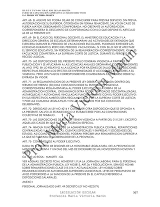 IES F D Y T Nº 9-001 “GRAL JOSE DE SAN MARTIN
CURSO DE CAPACITACION ASPIRANTES A CARGOS DIRECTIVOS
Prof. MARIA VICTORIA MARUN

ART. 68- EL AGENTE NO PODRA DEJAR DE CONCURRIR PARA PRESTAR SERVICIO, SIN PREVIA
AUTORIZACION DE SU SUPERIOR, OTORGADA EN FORMA FEHACIENTE, SALVO EN CASO DE
FUERZA MAYOR, DEBIDAMENTE COMPROBADA. NO OBSTANTE LA AUTORIZACION,
CORRESPONDERA EL DESCUENTO DE CONFORMIDAD CON LO QUE DISPONE EL ARTICULO
66 DE LA PRESENTE LEY.
ART. 69- EN EL CASO DEL PERSONAL DOCENTE, EL MINISTERIO DE EDUCACION Y LA
DIRECCION GENERAL DE ESCUELAS DETERMINARAN LAS ACTIVIDADES DE EXTENSION QUE
EJERCERA DURANTE EL PERIODO DE VACACIONES ESCOLARES, PUDIENDO EXTENDER LAS
LICENCIAS DURANTE EL RESTO DEL PERIODO VACACIONAL, SI CON ELLO NO SE AFECTASE
EL SERVICIO EDUCATIVO, SIN PERDIDA DE LA REMUNERACION CORRESPONDIENTE. IGUALES
FACULTADES COMPETERA A LA SUPREMA CORTE DE JUSTICIA, DURANTE EL PERIODO DE
RECESO JUDICIAL.
ART. 70- LAS DISPOSICIONES DEL PRESENTE TITULO TENDRAN VIGENCIA A PARTIR DE SU
PUBLICACION Y SE APLICARAN A LAS LICENCIAS ANUALES ORDINARIAS CORRESPONDIENTES
AL AñO 1992. EN LO RELATIVO A LA LICENCIA POR RAZONES DE SALUD, LAS DISPOSICIONES
RESPECTIVAS REGIRAN LOS EFECTOS DE ENFERMEDADES O ACCIDENTES ANTERIORES A SU
VIGENCIA, PERO LOS PLAZOS CORRESPONDIENTES COMENZARAN A CONTARSE DESDE SU
ENTRADA EN VIGOR.
ART. 71- LA REGLAMENTACION DE LA PRESENTE LEY DEBERA SER DICTADA DENTRO DEL
TERMINO DE TREINTA (30) DIAS CONTADOS DESDE SU ENTRADA EN VIGENCIA.
CORRESPONDERA REGLAMENTARLA AL PODER EJECUTIVO EN LA ORBITA DE LA
ADMINISTRACION CENTRAL, ORGANISMOS EXTRA PODER Y ENTIDADES DESCENTRALIZADAS,
AUTARQUICAS Y AUTONOMAS VINCULADAS FUNCIONALMENTE CON EL PODER EJECUTIVO;
EN SUS RESPECTIVOS AMBITOS SERA REGLAMENTADA POR LA SUPREMA CORTE DE JUSTICIA
Y POR LAS CAMARAS LEGISLATIVAS Y EN LOS MUNICIPIOS POR SUS CONCEJOS
DELIBERANTES.
ART. 72- DEROGASE LA LEY NO 4216 Y CUALQUIER OTRA DISPOSICION QUE SE OPONGA A
LA PRESENTE, SALVO LO ESTABLECIDO O A ESTABLECERSE POR LAS CONVENCIONES
COLECTIVAS DE TRABAJO.
ART. 73- LAS DISPOSICIONES DE ESTA LEY TIENEN VIGENCIA A PARTIR DEL 01/12/91, EXCEPTO
AQUELLOS CASOS EN QUE FIJA UNA VIGENCIA ESPECIAL.
ART. 74- NINGUN FUNCIONARIO DE LA ADMINISTRACION PUBLICA CENTRAL, REPARTICIONES
CENTRALIZADAS Y AUTARQUICAS, CUENTAS ESPECIALES Y EMPRESAS Y SOCIEDADES DEL
ESTADO, ASI COMO LOS INTENDENTES, PODRAN PERCIBIR UNA REMUNERACION SUPERIOR A
LA QUE SE FIJE PARA EL GOBERNADOR DE LA PROVINCIA.
ART. 75- COMUNIQUESE AL PODER EJECUTIVO.
DADA EN EL RECINTO DE SESIONES DE LA HONORABLE LEGISLATURA, DE LA PROVINCIA DE
MENDOZA, A TREINTA Y UN DIAS DEL MES DE DICIEMBRE DE MIL NOVECIENTOS NOVENTA Y
UNO.
GIL - DE LA ROSA - MANZITTI - GIL
VER ADEMAS: DECRETO PCIAL NO4309/91: FIJA LA JORNADA LABORAL PARA EL PERSONAL
DE LA ADMINISTRACION PUBLICA. LEY NO5813, ART.3o Y RESOLUCION H. SENADO NO448
SOBRE REMUNERACIONES CLASE 015 016 Y ACTUALIZACION. LEY NO5832 SOBRE
REMUNERACIONES DE AUTORIDADES SUPERIORES MUNICIPALES. LEYES DE PRESUPUESTO DE
AñOS POSTERIORES A LA SANCION DE LA PRESENTE EN EL CAPITULO REFERIDO A
DISPOSICIONES SALARIALES.
ANEXO I
PERSONAL JORNALIZADO (ART. 49 DECRETO LEY NO 4322/79)

                            LEGISLACIÓN ESCOLAR                                   307
                      Profesora María Victoria Marún
 