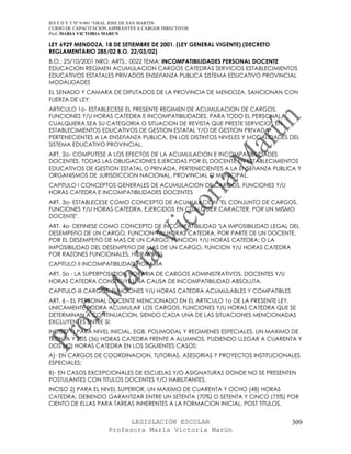 IES F D Y T Nº 9-001 “GRAL JOSE DE SAN MARTIN
CURSO DE CAPACITACION ASPIRANTES A CARGOS DIRECTIVOS
Prof. MARIA VICTORIA MARUN

LEY 6929 MENDOZA, 18 DE SETIEMBRE DE 2001. (LEY GENERAL VIGENTE) (DECRETO
REGLAMENTARIO 285/02 B.O. 22/03/02)
B.O.: 25/10/2001 NRO. ARTS.: 0022 TEMA: INCOMPATIBILIDADES PERSONAL DOCENTE
EDUCACION REGIMEN ACUMULACION CARGOS CATEDRAS SERVICIOS ESTABLECIMIENTOS
EDUCATIVOS ESTATALES PRIVADOS ENSEñANZA PUBLICA SISTEMA EDUCATIVO PROVINCIAL
MODALIDADES
EL SENADO Y CAMARA DE DIPUTADOS DE LA PROVINCIA DE MENDOZA, SANCIONAN CON
FUERZA DE LEY:
ARTICULO 1o- ESTABLECESE EL PRESENTE REGIMEN DE ACUMULACION DE CARGOS,
FUNCIONES Y/U HORAS CATEDRA E INCOMPATIBILIDADES, PARA TODO EL PERSONAL,
CUALQUIERA SEA SU CATEGORIA O SITUACION DE REVISTA QUE PRESTE SERVICIOS EN
ESTABLECIMIENTOS EDUCATIVOS DE GESTION ESTATAL Y/O DE GESTION PRIVADA
PERTENECIENTES A LA ENSEñANZA PUBLICA, EN LOS DISTINTOS NIVELES Y MODALIDADES DEL
SISTEMA EDUCATIVO PROVINCIAL.
ART. 2o- COMPUTESE A LOS EFECTOS DE LA ACUMULACION E INCOMPATIBILIDADES
DOCENTES, TODAS LAS OBLIGACIONES EJERCIDAS POR EL DOCENTE EN ESTABLECIMIENTOS
EDUCATIVOS DE GESTION ESTATAL O PRIVADA, PERTENECIENTES A LA ENSEñANZA PUBLICA Y
ORGANISMOS DE JURISDICCION NACIONAL, PROVINCIAL O MUNICIPAL.
CAPITULO I CONCEPTOS GENERALES DE ACUMULACION DE CARGOS, FUNCIONES Y/U
HORAS CATEDRA E INCOMPATIBILIDADES DOCENTES
ART. 3o- ESTABLECESE COMO CONCEPTO DE ACUMULACION "EL CONJUNTO DE CARGOS,
FUNCIONES Y/U HORAS CATEDRA, EJERCIDOS EN CUALQUIER CARACTER, POR UN MISMO
DOCENTE".
ART. 4o- DEFINESE COMO CONCEPTO DE INCOMPATIBILIDAD "LA IMPOSIBILIDAD LEGAL DEL
DESEMPEñO DE UN CARGO, FUNCION Y/U HORAS CATEDRA, POR PARTE DE UN DOCENTE,
POR EL DESEMPEñO DE MAS DE UN CARGO, FUNCION Y/U HORAS CATEDRA; O LA
IMPOSIBILIDAD DEL DESEMPEñO DE MAS DE UN CARGO, FUNCION Y/U HORAS CATEDRA
POR RAZONES FUNCIONALES, HORARIAS".
CAPITULO II INCOMPATIBILIDAD HORARIA
ART. 5o - LA SUPERPOSICION HORARIA DE CARGOS ADMINISTRATIVOS, DOCENTES Y/U
HORAS CATEDRA CONSTITUYE UNA CAUSA DE INCOMPATIBILIDAD ABSOLUTA.
CAPITULO III CARGOS, FUNCIONES Y/U HORAS CATEDRA ACUMULABLES Y COMPATIBLES
ART. 6 - EL PERSONAL DOCENTE MENCIONADO EN EL ARTICULO 1o DE LA PRESENTE LEY,
UNICAMENTE PODRA ACUMULAR LOS CARGOS, FUNCIONES Y/U HORAS CATEDRA QUE SE
DETERMINAN A CONTINUACION, SIENDO CADA UNA DE LAS SITUACIONES MENCIONADAS
EXCLUYENTES ENTRE SI:
INCISO 1) PARA NIVEL INICIAL, EGB, POLIMODAL Y REGIMENES ESPECIALES, UN MAXIMO DE
TREINTA Y SEIS (36) HORAS CATEDRA FRENTE A ALUMNOS, PUDIENDO LLEGAR A CUARENTA Y
DOS (42) HORAS CATEDRA EN LOS SIGUIENTES CASOS:
A)- EN CARGOS DE COORDINACION, TUTORIAS, ASESORIAS Y PROYECTOS INSTITUCIONALES
ESPECIALES;
B)- EN CASOS EXCEPCIONALES DE ESCUELAS Y/O ASIGNATURAS DONDE NO SE PRESENTEN
POSTULANTES CON TITULOS DOCENTES Y/O HABILITANTES.
INCISO 2) PARA EL NIVEL SUPERIOR, UN MAXIMO DE CUARENTA Y OCHO (48) HORAS
CATEDRA, DEBIENDO GARANTIZAR ENTRE UN SETENTA (70%) O SETENTA Y CINCO (75%) POR
CIENTO DE ELLAS PARA TAREAS INHERENTES A LA FORMACION INICIAL, POST TITULOS,


                            LEGISLACIÓN ESCOLAR                               309
                      Profesora María Victoria Marún
 