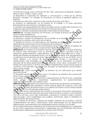 IES F D Y T Nº 9-001 “GRAL JOSE DE SAN MARTIN
CURSO DE CAPACITACION ASPIRANTES A CARGOS DIRECTIVOS
Prof. MARIA VICTORIA MARUN

d) Promover el juego como contenido de alto valor cultural para el desarrollo cognitivo,
afectivo, ético, estético, motor y social.
e) Desarrollar la capacidad de expresión y comunicación a través de los distintos
lenguajes, verbales y no verbales: el movimiento, la música, la expresión plástica y la
literatura.
f) Favorecer la formación corporal y motriz a través de la educación física.
g) Propiciar la participación de las familias en el cuidado y la tarea educativa
promoviendo la comunicación y el respeto mutuo.
h) Atender a las desigualdades educativas de origen social y familiar para favorecer una
integración plena de todos/as los/as niños/as en el sistema educativo.
i) Prevenir y atender necesidades especiales y dificultades de aprendizaje.
ARTÍCULO 21.- El Estado Nacional, las Provincias y la Ciudad Autónoma de Buenos Aires
tienen la responsabilidad de:
a) Expandir los servicios de Educación Inicial.
b) Promover y facilitar la participación de las familias en el desarrollo de las acciones
destinadas al cuidado y educación de sus hijos/as.
c) Asegurar el acceso y la permanencia con igualdad de oportunidades, atendiendo
especialmente a los sectores menos favorecidos de la población.
d) Regular, controlar y supervisar el funcionamiento de las instituciones con el objetivo de
asegurar la atención, el cuidado y la educación integral de los/as niños/as.
ARTÍCULO 22.- Se crearán en los ámbitos nacional, provinciales y de la Ciudad Autónoma
de Buenos Aires mecanismos para la articulación y/o gestión asociada entre los
organismos gubernamentales, especialmente con el área responsable de la niñez y
familia del Ministerio de Desarrollo Social y con el Ministerio de Salud, a fin de garantizar el
cumplimiento de los derechos de los/as niños/as establecidos en la Ley N° 26.061. Tras el
mismo objetivo y en función de las particularidades locales o comunitarias, se
implementarán otras estrategias de desarrollo infantil, con la articulación y/o gestión
asociada de las áreas gubernamentales de desarrollo social, salud y educación, en el
ámbito de la educación no formal, para atender integralmente a los/as niños/as entre los
cuarenta y cinco (45) días y los dos (2) años de edad, con participación de las familias y
otros actores sociales.
ARTÍCULO 23.- Están comprendidas en la presente ley las instituciones que brinden
Educación Inicial:
a) de gestión estatal, pertenecientes tanto a los órganos de gobierno de la educación
como a otros organismos gubernamentales.
b) de gestión privada y/o pertenecientes a organizaciones sin fines de lucro, sociedades
civiles, gremios, sindicatos, cooperativas, organizaciones no gubernamentales,
organizaciones barriales, comunitarias y otros.
ARTÍCULO 24.- La organización de la Educación Inicial tendrá las siguientes características:
a) Los Jardines Maternales atenderán a los/as niños/as desde los cuarenta y cinco (45)
días a los dos (2) años de edad inclusive y los Jardines de Infantes a los/as niños/as desde
los tres (3) a los cinco (5) años de edad inclusive.
b) En función de las características del contexto se reconocen otras formas organizativas
del nivel para la atención educativa de los/as niños/as entre los cuarenta y cinco (45) días
y los cinco (5) años, como salas multiedades o plurisalas en contextos rurales o urbanos,
salas de juego y otras modalidades que pudieran conformarse, según lo establezca la
reglamentación de la presente ley.
c) La cantidad de secciones, cobertura de edades, extensión de la jornada y servicios
complementarios de salud y alimentación, serán determinados por las disposiciones
reglamentarias, que respondan a las necesidades de los/as niños/as y sus familias.
d) Las certificaciones de cumplimiento de la Educación Inicial obligatoria en cualesquiera
de las formas organizativas reconocidas y supervisadas por las autoridades educativas,
tendrán plena validez para la inscripción en la Educación Primaria.

                            LEGISLACIÓN ESCOLAR                                              31
                      Profesora María Victoria Marún
 