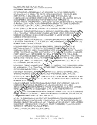IES F D Y T Nº 9-001 “GRAL JOSE DE SAN MARTIN
CURSO DE CAPACITACION ASPIRANTES A CARGOS DIRECTIVOS
Prof. MARIA VICTORIA MARUN

CERTIFICACIONES A PROFESIONALES NO DOCENTES, TRAYECTOS DIFERENCIADOS Y
DIPLOMATURAS, Y EL TREINTA POR CIENTO (30%) O VEINTICINCO POR CIENTO (25%)
RESTANTE PARA EL DESARROLLO DE LAS FUNCIONES DE CAPACITACION Y/O
INVESTIGACION. EL CONSEJO DIRECTIVO DE CADA INSTITUCION, DE ACUERDO CON LAS
NECESIDADES DE EJECUCION DEL PROYECTO EDUCATIVO INSTITUCIONAL,
OPORTUNAMENTE APROBADO POR LA DIRECCION GENERAL DE ESCUELAS EN EL PROCESO
DE ACREDITACION, PODRA ASIGNAR TRANSITORIAMENTE LA TOTALIDAD DE LAS HORAS
CATEDRA DEL AGENTE A LA FORMACION INICIAL Y/O CONTINUA.
INCISO 3) DOS (2) CARGOS INICIALES DEL ESCALAFON DOCENTE PROVINCIAL.
INCISO 4) UN CARGO DIRECTIVO Y HASTA DIECISEIS (16) HORAS CATEDRA DE NIVEL INICIAL,
E.G.B., POLIMODAL Y REGIMENES ESPECIALES O VEINTE (20) HORAS CATEDRA DE NIVEL
SUPERIOR, SIEMPRE QUE NO SEAN DESEMPEñADOS EN EL MISMO TURNO EN EL QUE SE
EJERCE EL CARGO DIRECTIVO.
INCISO 5) UN CARGO INICIAL DEL ESCALAFON DOCENTE PROVINCIAL Y VEINTE (20) HORAS
CATEDRA DE NIVEL INICIAL, E.G.B., POLIMODAL Y REGIMENES ESPECIALES O VEINTISEIS (26)
HORAS CATEDRA DE NIVEL SUPERIOR.
INCISO 6) EL PERSONAL DOCENTE QUE REVISTARE EN CARGOS JERARQUICOS NO
DIRECTIVOS, COMO JEFE DE SECCION DE ESCUELAS TECNICAS, JEFE GENERAL DE
ENSEÑANZA PRACTICA, JEFE DE TRABAJOS PRACTICOS, JEFE DE LABORATORIO Y GABINETE,
JEFE DE PRECEPTORES, MAESTRO SECRETARIO DE NIVEL PRIMARIO O CARGOS ANALOGOS,
PODRA DESEMPEñAR HASTA DIECISEIS (16) HORAS CATEDRA DE NIVEL INICIAL, E.G.B.,
POLIMODAL O REGIMENES ESPECIALES O VEINTE (20) HORAS CATEDRA DE NIVEL SUPERIOR
O UN CARGO INICIAL DEL ESCALAFON DOCENTE DE CUALQUIER NIVEL O MODALIDAD.
INCISO 7) UN CARGO ADMINISTRATIVO PUBLICO O PRIVADO Y UN CARGO INICIAL DEL
ESCALAFON DOCENTE PROVINCIAL.
INCISO 8) UN CARGO ADMINISTRATIVO PUBLICO O PRIVADO Y VEINTE (20) HORAS CATEDRA
DEL NIVEL INICIAL, E.G.B., POLIMODAL Y REGIMENES ESPECIALES O VEINTISEIS (26) HORAS
CATEDRA DEL NIVEL SUPERIOR.
INCISO 9) UN BENEFICIO JUBILATORIO DOCENTE Y HASTA DOCE (12) HORAS CATEDRA,
TENIENDO PRIORIDAD QUIEN NO POSEA CARGO Y/O HORAS CATEDRA TITULARES.
INCISO 10) UN EJERCICIO PRIVADO DE LA PROFESION O TECNICATURA Y VEINTE (20) HORAS
CATEDRA DEL NIVEL INICIAL, E.G.B., POLIMODAL Y REGIMENES ESPECIALES O VEINTISEIS (26)
HORAS DE NIVEL SUPERIOR.
INCISO 11) CUANDO EL AGENTE COMBINE EL EJERCICIO DE LA DOCENCIA EN EL NIVEL
SUPERIOR CON OTRO NIVEL DEL SISTEMA, LA ACUMULACION QUE SURJA DE LA
COMBINACION, NO PODRA SUPERAR EL MAXIMO ESTABLECIDO PARA EL NIVEL SUPERIOR,
RESPETANDO LOS LIMITES ESTABLECIDOS EN EL INC. 1) DEL PRESENTE ARTICULO.
ART. 7o - PARA GARANTIZAR UNA DISTRIBUCION EQUITATIVA DE LOS CARGOS DOCENTES SE
PODRA TITULARIZAR UN SEGUNDO CARGO INICIAL DEL ESCALAFON DOCENTE PROVINCIAL,
CUANDO NO SE PRESENTEN DOCENTES SIN CARGO.
ART. 8o - SE GARANTIZARA A LOS DOCENTES TRANSFERIDOS LOS DERECHOS ADQUIRIDOS
SEGUN LA NORMATIVA NACIONAL DE TITULARIZACION, LA LEY DE TRANSFERENCIA DE LOS
SERVICIOS EDUCATIVOS NACIONALES A LA PROVINCIA, LA LEY NO 5896/92 Y LOS ACTOS DE
REUBICACION Y REASIGNACION RESULTANTES DE LOS PROCESOS DE TRANSFORMACION
CURRICULAR INSTITUCIONAL IMPLEMENTADOS.
CAPITULO IV OBLIGACIONES DE LOS DOCENTES



                            LEGISLACIÓN ESCOLAR                                   310
                      Profesora María Victoria Marún
 