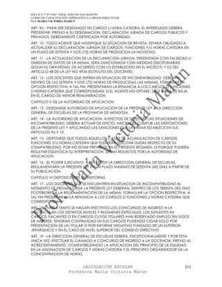 IES F D Y T Nº 9-001 “GRAL JOSE DE SAN MARTIN
CURSO DE CAPACITACION ASPIRANTES A CARGOS DIRECTIVOS
Prof. MARIA VICTORIA MARUN

ART. 9o - PARA SER DESIGNADO EN CARGO U HORA CATEDRA, EL INTERESADO DEBERA
PRESENTAR, PREVIO A SU DESIGNACION, DECLARACION JURADA DE CARGOS PUBLICOS Y
PRIVADOS, DEBIDAMENTE CERTIFICADA POR AUTORIDAD.
ART. 10 - TODO AGENTE QUE MODIFIQUE SU SITUACION DE REVISTA, ESTARA OBLIGADO A
ACTUALIZAR SU DECLARACION JURADA DE CARGOS, FUNCIONES Y/U HORAS CATEDRA EN
UN PLAZO DE SETENTA Y DOS (72) HORAS DE PRODUCIDA LA NOVEDAD.
ART. 11 - LA ACTUALIZACION DE LA DECLARACION JURADA, PRESENTADA CON FALSEDAD U
OMISION DE DATOS DE LA MISMA, SERA SANCIONADA CON MEDIDAS DISCIPLINARIAS
SEGUN SU GRAVEDAD, DE ACUERDO CON LO ESTABLECIDO EN EL INCISO F) Y G) DEL
ARTICULO 48 DE LA LEY NO 4934 (ESTATUTO DEL DOCENTE).
ART. 12 - LOS DOCENTES QUE ENTREN EN SITUACION DE INCOMPATIBILIDAD, DEBERAN,
DENTRO DE LAS SETENTA Y DOS (72) HORAS DE PRODUCIDAS LAS MISMAS, FORMULAR LA
OPCION RESPECTIVA; A TAL FIN, PRESENTARAN LA RENUNCIA A LOS CARGOS O FUNCIONES
U HORAS CATEDRA QUE CORRESPONDAN. SI EL AGENTE NO OPTARE, SE LE DARA DE BAJA
EN EL CARGO DE MENOR REMUNERACION.
CAPITULO V DE LA AUTORIDAD DE APLICACION
ART. 13 - DESIGNASE AUTORIDAD DE APLICACION DE LA PRESENTE LEY A LA DIRECCION
GENERAL DE ESCUELAS DE LA PROVINCIA DE MENDOZA.
ART. 14 - LA AUTORIDAD DE APLICACION, A EFECTOS DE DETECTAR LAS SITUACIONES DE
INCOMPATIBILIDAD, DEBERA ACTUAR DE OFICIO, HACIENDO CUMPLIR LAS DISPOSICIONES
DE LA PRESENTE LEY Y APLICANDO LAS SANCIONES QUE LA MISMA ESTABLECE EN SUS
ARTICULOS 9o Y 10.
ART. 15 - DISPONESE QUE TODOS AQUELLOS CASOS DE ACUMULACION DE CARGOS,
FUNCIONES Y/U HORAS CATEDRA QUE PUDIERAN SUSCITAR DUDAS RESPECTO DE SU
COMPATIBILIDAD, POR NO ESTAR PREVISTOS EN EL PRESENTE REGIMEN, O PORQUE PUDIERA
RESULTAR EQUIVOCA SU INTERPRETACION, SERAN RESUELTOS POR LA AUTORIDAD DE
APLICACION.
ART. 16 - EL PODER EJECUTIVO, A TRAVES DE LA DIRECCION GENERAL DE ESCUELAS,
REGLAMENTARA LA PRESENTE LEY EN UN PLAZO MAXIMO DE SESENTA (60) DIAS A PARTIR DE
SU PUBLICACION.
CAPITULO VI DISPOSICIONES TRANSITORIAS
ART. 17 - LOS DOCENTES QUE SE ENCUENTREN EN SITUACION DE INCOMPATIBILIDAD AL
MOMENTO DE PROMULGADA LA PRESENTE LEY DEBERAN, DENTRO DE LOS TREINTA (30) DIAS
POSTERIORES A LA REGLAMENTACION DE LA MISMA, FORMULAR LA OPCION RESPECTIVA. A
TAL FIN PRESENTARAN LA RENUNCIA A LOS CARGOS O FUNCIONES U HORAS CATEDRA QUE
CORRESPONDAN.
ART. 18 - HASTA TANTO SE HAGAN EFECTIVOS LOS CONCURSOS DE INGRESO A LA
DOCENCIA EN LOS DISTINTOS NIVELES Y REGIMENES ESPECIALES, LOS SUPLENTES EN
CARGOS VACANTES O EN CARGOS CUYOS TITULARES HAN RESERVADO EMPLEO SIN GOCE
DE HABERES, TENDRAN CONTINUIDAD EN SUS CARGOS PUDIENDO CESAR SOLO POR
PRESENTACION DE UN TITULAR O POR INFORME NEGATIVO FUNDADO DE UN SUPERIOR
JERARQUICO Y EN EL CASO DE NIVEL SUPERIOR DEL CONSEJO DIRECTIVO.
ART. 19 - LA DIRECCION GENERAL DE ESCUELAS DEBERA, EXCEPCIONALMENTE Y POR ESTA
UNICA VEZ, EFECTUAR EL LLAMADO A CONCURSO DE INGRESO A LA DOCENCIA, PREVIO AL
ACRECENTAMIENTO, COMPATIBILIZANDO LA APLICACION DEL PRINCIPIO DE LA EQUIDAD
EN LA ASIGNACION DE CARGOS Y HORAS CATEDRA Y EL PRINCIPIO ORGANIZADOR DE LA
CONCENTRACION DE HORAS.


                            LEGISLACIÓN ESCOLAR                                 311
                      Profesora María Victoria Marún
 
