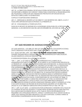 IES F D Y T Nº 9-001 “GRAL JOSE DE SAN MARTIN
CURSO DE CAPACITACION ASPIRANTES A CARGOS DIRECTIVOS
Prof. MARIA VICTORIA MARUN

ART. 20 - LA DIRECCION GENERAL DE ESCUELAS PODRA EXCEPCIONALMENTE Y POR UNICA
VEZ DISPONER LA RESERVA DE CARGOS Y HORAS PARA COMPLETAR LA TRANSFORMACION
DEL POLIMODAL O EFECTUAR UNA ASIGNACION PROYECTIVA EN FUNCION DE LOS
ESPACIOS CURRICULARES YA ESTABLECIDOS.
CAPITULO VII DISPOSICIONES GENERALES
ART. 21 - DEROGASE EL DECRETO LEY NO 3282/75 Y LOS DECRETOS NOS. 288/76, 616/76 Y
TODA OTRA DISPOSICION QUE SE OPONGA A LA PRESENTE LEY.
ART. 22 - COMUNIQUESE AL PODER EJECUTIVO.
DADA EN EL RECINTO DE SESIONES DE LA HONORABLE LEGISLATURA DE LA PROVINCIA DE
MENDOZA, A LOS DIECIOCHO DIAS DEL MES DE SETIEMBRE DEL AñO DOS MIL UNO.




                  -----------------------------                      ..
   -------------------------------




     LEY 3602 REGIMEN DE ASIGNACIONES FAMILIARES
LEY 3.602 MENDOZA, 1 DE ABRIL DE 1969 (LEY GENERAL VIGENTE CON MODIFICACIONES)
(TEXTO ORDENADO POR DECRETO 2401) (TEXTO ORDENADO - 20/11/95)
B.O.: 06/05/1969 NRO. ARTS.: 0031 TITULO: REGIMEN DE ASIGNACIONES FAMILIARES
SUMARIO: REGIMEN REGLA ASIGNACION FAMILIAR ADMINISTRACION PUBLICASUELDO
SALARIO BENEFICIO LICENCIAS PERSONAL
EL INTERVENTOR FEDERAL EN LA PROVINCIA DECRETA
*ART. 1 - (ART. 1o LEY 3602) EL PERSONAL COMPRENDIDO EN EL AMBITO DE LA
ADMINISTRACION PUBLICA PROVINCIAL, DE ACUERDO A LAS CONDICIONES PREVISTAS EN
LA PRESENTE LEY, GOZARA DE LAS PRESTACIONES QUE SE ESTABLECEN. A) ASIGNACION POR
MATRIMONIO B) ASIGNACION PRENATAL (DECRETO LEY NO1884/1974). C) ASIGNACION
POR MATERNIDAD. D) ASIGNACION POR NACIMIENTO DE HIJOS. E) ASIGNACION POR
ADOPCION (LEY 3848). F) ASIGNACION POR CONYUGE. G) ASIGNACION POR HIJO. H)
ASIGNACION POR FAMILIA NUMEROSA. I) ASIGNACION POR ESCOLARIDAD PRIMARIA DE
FAMILIA NUMEROSA (DECRETO LEY NO1884/1974). K) ASIGNACION POR ESCOLARIDAD
MEDIA O SUPERIOR L) ASIGNACION POR ESCOLARIDAD MEDIA O SUPERIOR DE FAMILIA
NUMEROSA (DECRETO LEY NO1884/1974). M) ASIGNACION POR AYUDA ESCOLAR PRIMARIA
(LEY 3848). *N) ASIGNACION ANUAL COMPLEMENTARIA DE VACACIONES (LEY 3848). ñ)
ASIGNACION POR PADRES A CARGO DEL EMPLEADO (LEY 3750). O) ASIGNACION POR
HERMANOS MENORES DE 15 AñOS O HASTA 18 SI CONCURREN REGULARMENTE A
ESTABLECIMIENTOS DONDE SE IMPARTA ENSEñANZA PRIMARIA MEDIA O SUPERIOR (LEY 3750)
O SIN LIMITE DE EDAD SI SE TRATARE DE INCAPACITADOS (DECRETO LEY NO1884/1974).
(INCISO N) LA LEY 3848 ESTA DEROGADA IMPLICITAMENTE POR LEY 4322, ART. 63)
ART. 2 - (ART. 2o LEY 3602) - LA ASIGNACION POR MATRIMONIO CONSISTIRA EN EL PAGO DE
LA CANTIDAD DE DOS MIL NOVENTA Y CUATRO PESOS ($ 2094,00) QUE SE HARA EFECTIVO
EN EL MES EN QUE SE ACREDITE DICHO ACTO. PARA EL GOCE DE ESTE BENEFICIO SE
REQUERIRA UNA ANTIGUEDAD EFECTIVA, MINIMA Y CONTINUADA EN EL EMPLEO DE SEIS (6)
MESES. ESTA ASIGNACION SERA ABONADA A LOS DOS CONYUGES, CUANDO AMBOS SE
ENCUENTREN COMPRENDIDOS EN ESTA DISPOSICION.

                            LEGISLACIÓN ESCOLAR                                 312
                      Profesora María Victoria Marún
 
