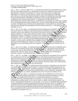 IES F D Y T Nº 9-001 “GRAL JOSE DE SAN MARTIN
CURSO DE CAPACITACION ASPIRANTES A CARGOS DIRECTIVOS
Prof. MARIA VICTORIA MARUN

ART. 3 - (ART. 1o CTO LEY 1884/1974) - LA ASIGNACION PRENATAL CONSISTIRA EN EL PAGO
DE UNA SUMA EQUIVALENTE A LA ASIGNACION POR HIJO A PARTIR DEL DIA EN QUE SE
DECLARASE EL ESTADO DE EMBARAZO Y POR UN LAPSO DE NUEVE (9) MESES QUE
PRECEDEN A LA FECHA CALCULADA DEL PARTO. ESTA CIRCUNSTANCIA DEBE SER
DECLARADA AL TERCER MES MEDIANTE MEDICO DONDE SE EXPRESE QUE LA BENEFICIARIA
SE HALLA EMBARAZADA. PERCIBIRA EL BENEFICIO TODA MUJER EMBARAZADA QUE
ACREDITASE UNA ANTIGUEDAD MINIMA Y CONTINUADA DE TRES MESES EN LA
ADMINISTRACION PUBLICA PROVINCIAL. EL BENEFICIO SE LIQUIDARA AL CONYUGE, AGENTE
DE LA ADMINISTRACION PUBLICA PROVINCIAL, CON EL MISMO REQUISITO DE ANTIGUEDAD,
CUANDO ACREDITE QUE SU ESPOSA EST[A EMBARAZADA Y DECLARE BAJO JURAMENTO
QUE ESTA NO PERCIBE DICHO BENEFICIO POR SI MISMA (ARTICULO 1o , DECRETO LEY
NO1884/1974). (1)
ART. 4 - (ART. 3o LEY 3602) - LA ASIGNACION POR MATERNIDAD CONSISTIRA EN EL PAGO DE
UNA SUMA IGUAL AL SUELDO O SALARIO DURANTE EL PERIODO EN QUE LA MUJER GOCE DE
LICENCIA LEGAL EN EL EMPLEO CON MOTIVO DEL PARTO. DICHA LICENCIA SE ACORDARA
DESDE CUARENTA Y CINCO DIAS ANTES DEL PARTO HASTA CUARENTA Y CINCO DIAS
DESPUES DEL MISMO, PUDIENDO A OPCION DE LA INTERESADA REDUCIRSE EL DESCANSO
ANTERIOR AL PARTO A CUARENTA DIAS EN CUYO CASO EL DESCANSO POSTERIOR SERA DE
CINCUENTA DIAS. A LOS EFECTOS DEL PRESENTE BENEFICIO SE CONSIDERARA SUELDO O
SALARIO LA SUMA QUE LA BENEFICIARIA HUBIERA DEJADO DE PERCIBIR DURANTE LA
LICENCIA POR MATERNIDAD. PARA EL GOCE DE LA ASIGNACION POR MATERNIDAD SE
REQUERIRA UNA ANTIGUEDAD EFECTIVA, MINIMA Y CONTINUADA EN EL EMPLEO DE (10)
MESES.
ART. 5 - (ART. 4o LEY 3602) - LA ASIGNACION POR NACIMIENTO DE HIJOS CONSISTIRA EN EL
PAGO DE LA CANTIDAD DE DOS MIL QUINIENTOS SETENTA Y SEIS PESOS ($ 2576,00) POR
CADA UNO, QUE SE HARA EFECTIVO EN EL MES EN QUE SE ACREDITE TAL HECHO ANTE EL
EMPLEADOR. PARA EL GOCE DE ESTE BENEFICIO, SE REQUERIRA UNA ANTIGUEDAD
EFECTIVA, MINIMA Y CONTINUADA EN EL EMPLEO DE (6) MESES.
ART. 6 - (ART. 9o - LEY 3848) - LA ASIGNACION POR ADOPCION CONSISTIRA EN EL PAGO DE
LA CANTIDAD DE DOS MIL QUINIENTOS SETENTA Y SEIS PESOS ($ 2576,00) QUE SE HARA
EFECTIVO POR UNA SOLA VEZ EN EL MES EN QUE SE ACREDITE DICHO ACTO ANTE EL
ORGANISMO CORRESPONDIENTE. PARA EL GOCE DE ESTE BENEFICIO SE REQUERIRA UNA
ANTIGUEDAD MINIMA Y CONTINUADA EN EL EMPLEO DE SEIS (6) MESES. ESTA ASIGNACION
SERA ABONADA A UNO SOLO DE LOS ADOPTANTES.
ART. 7 - (ART. 5o - LEY 3602) - LA ASIGNACION POR CONYUGE CONSISTIRA EN EL PAGO DE
LA CANTIDAD DE DOSCIENTOS CINCUENTA Y CUATRO PESOS ($ 254,00) MENSUALES Y SE
ABONARA: A) AL TRABAJADOR, SU ESPOSA LEGITIMA A SU CARGO, RESIDENTE EN EL PAIS,
AUNQUE ESTA TRABAJE EN RELACION DE DEPENDENCIA. B) AL PERSONAL FEMENINO, POR
ESPOSO LEGITIMO A SU CARGO, RESIDENTE EN EL PAIS, INVALIDO EN FORMA TOTAL.
ART. 8 - (ART. 6o LEY 3602) - LA ASIGNACION POR HIJO CONSISTIRA EN EL PAGO DE LA
CANTIDAD DE DOSCIENTOS CINCUENTA Y CUATRO PESOS ($ 254,00) MENSUAL, QUE SE
ABONARA AL TRABAJADOR POR CADA HIJO MENOR DE QUINCE (15) AñOS O
INCAPACITADO QUE SE ENCUENTRE A SU CARGO. EL PAGO DE ESA ASIGNACION SE
EXTENDERA AL TRABAJADOR CUYO HIJO O HIJOS A CARGO MAYORES DE QUINCE (15)
AñOS Y MENORES DE VEINTIUNO (21) AñOS (ART.1o LEY 3619) CONCURREN REGULARMENTE
A ESTABLECIMIENTOS DONDE SE IMPARTA ENSEñANZA PRIMARIA, MEDIA O SUPERIOR. LA
ASIGNACION POR HIJOS CORRESPONDERA CUANDO SE CUMPLAN LAS EXIGENCIAS DE
ESTA LEY AUNQUE ESTOS TRABAJEN EN RELACION DE DEPENDENCIA. EL MONTO MENSUAL
DE LA ASIGNACION POR HIJO SE DUPLICARA CUANDO ESTE FUERA INCAPACITADO (ART. 1o
- DECRETO LEY NO1884/1974). (1)


                            LEGISLACIÓN ESCOLAR                                  313
                      Profesora María Victoria Marún
 