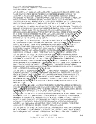 IES F D Y T Nº 9-001 “GRAL JOSE DE SAN MARTIN
CURSO DE CAPACITACION ASPIRANTES A CARGOS DIRECTIVOS
Prof. MARIA VICTORIA MARUN

ART. 9 - (ART. 7o LEY 3602) - LA ASIGNACION POR FAMILIA NUMEROSA CONSISTIRA EN EL
PAGO DE LA CANTIDAD DE CIENTO SESENTA Y DOS PESOS ($ 162,00) MENSUAL Y SE
ABONARA AL TRABAJADOR QUE TENGA POR LO MENOS TRES (3) HIJOS A CARGO,
MENORES DE VEINTI[UN (21) AñOS O INCAPACITADOS. DICHA ASIGNACION SE ABONAR[A
POR CADA HIJO A PARTIR DEL TERCERO INCLUSIVE, POR EL CUAL SE PERCIBA LA
ASIGNACION POR HIJO, AUNQUE POR ALGUNO DE LOS PRIMEROS, EN LAS CONDICIONES
DEL PARRAFO ANTERIOR, NO CORRESPONDA PERCIBIR ESTA ULTIMA ASIGNACION.
ART. 10 - (ART. 8o LEY 3602) - LA ASIGNACION POR ESCOLARIDAD PRIMARIA CONSISTIRA EN
EL PAGO DE CIENTO NOVENTA Y CUATRO PESOS ($ 194,00) A CADA HIJO, EN LA SITUACION
PREVISTA POR ART. 9o DE ESTA LEY, CUANDO CONCURRA REGULARMENTE A
ESTABLECIMIENTOS DONDE SE IMPARTA ENSEñANZA PRIMARIA. ESTE BENEFICIO REEMPLAZA,
EN EL CASO INDICADO PRECEDENTEMENTE, A LA ASIGNACION POR ESCOLARIDAD
PRIMARIA DISPUESTA POR EL INCISO I) DEL ARTICULO 1o DE LA PRESENTE LEY (ART. 1o
DECRETO LEY NO 1884/1974). (1), (2), (3) Y (4).
ART. 11 - (ART. 1o DECRETO LEY1884 1974) - LA ASIGNACION POR ESCOLARIDAD PRIMARIA
DE FAMILIA NUMEROSA CONSISTIRA EN EL PAGO DE CIENTO NOVENTA Y CUATRO PESOS
(194,00) A CADA HIJO, EN LA SITUACION PREVISTA POR EL ARTICULO 9o DE ESTA LEY,
CUANDO CONCURRA REGULARMENTE A ESTABLECIMIENTOS DONDE SE IMPARTA
ENSEñANZA PRIMARIA. ESTE BENEFICIO REEMPLAZA, EN EL CASO INDICADO
PRECEDENTEMENTE, A LA ASIGNACION POR ESCOLARIDAD PRIMARIA DISPUESTA POR EL
INCISO I) DEL ARTICULO 1o DE LA PRESENTE LEY (ART. 1o DECRETOLEY NO1884/1974).
ART. 12 - (ART. 9o LEY 3602) - LA ASIGNACION POR ESCOLARIDAD MEDIA O SUPERIOR
CONSISTIR[A EN EL PAGO DE LA SUMA DE DOSCIENTOS DIEZ PESOS ($ 210,00) MENSUAL Y SE
ABONARA AL TRABAJADOR CUYO HIJO O HIJOS CONCURRAN REGULARMENTE A
ESTABLECIMIENTOS DONDE SE IMPARTA ENSEñANZA MEDIA O SUPERIOR. SE PERCIBIRA LA
MISMA ASIGNACION POR HERMANO O HERMANOS A CARGO EN LA SITUACION PREVISTA
POR LOS ARTICULOS 1o INCISO C) Y 19o DE ESTA LEY, CUANDO ESTOS CONCURRAN
REGULARMENTE A ESTABLECIMIENTOS DONDE SE IMPARTA ENSEñANZA MEDIA O SUPERIOR
(ART. 1o DECRETO LEY NO1884/1974) (1), (2) Y (4)
ART. 13 - (ART. 1o DECRETO LEY 1884/1974) - LA ASIGNACION POR ESCOLARIDAD MEDIA O
SUPERIOR DE FAMILIA NUMEROSA, CONSISTIRA EN EL PAGO DE TRESCIENTOS V EINTIDOS
PESOS ($ 322,00) A CADA HIJO EN LA SITUACION PREVISTA POR EL ARTICULO 9o DE ESTA
LEY, CUANDO CONCURRA REGULARMENTE A ESTABLECIMIENTOS DONDE SE IMPARTA
ENSEñANZA MEDIA O SUPERIOR. ESTE BENEFICIO REEMPLAZA, EN DONDE SE IMPARTA
ENSEñANZA MEDIO O SUPERIOR DISPUESTA POR EL INCISO K) DEL ARTICULO 1o DE LA
PRESENTE LEY. (1)
ART. 14 - (ART. 10o LEY 3602) - LAS ASIGNACIONES POR ESCOLARIDAD SOLO SE ABONARAN
CUANDO CORRESPONDA EL PAGO DE LA ASIGNACION POR HIJO O HERMANO A CARGO
(ART. 1o DECRETO LEY NO1884/1974) Y SE CURSEN ESTUDIOS EN ESTABLECIMIENTOS DONDE
SE DICTE ENSEñANZA OFICIAL O FISCALIZADA OFICIALMENTE (1) Y (2).
ART. 15 - (ART. 11o LEY 3602) - SE ENTIENDE POR ENSEñANZA MEDIA AQUELLA PARA LA CUAL
ES REQUISITO BASICO EL HABER CUMPLIDO INTEGRAMENTE LOS CURSOS DE ENSEñANZA
PRIMARIA. SE ENTIENDE POR ENSEñANZA SUPERIOR AQUELLA PARA LA CUAL ES REQUISITO
BASICO EL HABER CUMPLIDO INTEGRAMENTE LOS CURSOS DE ENSEñANZA PRIMARIA Y
MEDIA. LA CERTIFICACION QUE ACREDITE SER ALUMNO DE INSTITUCIONES DONDE SE
IMPARTAN LAS ENSEñANZAS BONIFICADAS POR LA PRESENTE LEY, DEBERA PRESENTARSE
ANUALMENTE HASTA EL MES DE ABRIL INCLUSIVE DE CADA AñO (2)
ART. 16 - (ART. 9o LEY 3848) - LA ASIGNACION DE AYUDA ESCOLAR PRIMARIA CONSISTIR[A
EN EL PAGO ANUAL DE LA SUMA DE DOSCIENTOS CINCUENTA Y CUATRO PESOS ($254,00),
QUE SE HAR[A EFECTIVA EN EL MES DE MARZO DE CADA AñO O EN EL QUE COMIENCE EL

                            LEGISLACIÓN ESCOLAR                                 314
                      Profesora María Victoria Marún
 