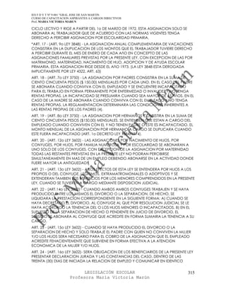 IES F D Y T Nº 9-001 “GRAL JOSE DE SAN MARTIN
CURSO DE CAPACITACION ASPIRANTES A CARGOS DIRECTIVOS
Prof. MARIA VICTORIA MARUN

CICLO LECTIVO Y RIGE A PARTIR DEL 1o DE MARZO DE 1972. ESTA ASIGNACION SOLO SE
ABONARA AL TRABAJADOR QUE DE ACUERDO CON LAS NORMAS VIGENTES TENGA
DERECHO A PERCIBIR ASIGNACION POR ESCOLARIDAD PRIMARIA.
*ART. 17 - (ART. 9o LEY 3848) - LA ASIGNACION ANUAL COMPLEMENTARIA DE VACACIONES
CONSISTIRA EN LA DUPLICACION DE LOS MONTOS QUE EL TRABAJADOR TUVIERE DERECHO
A PERCIBIR DURANTE EL MES DE ENERO DE CADA AñO EN CONCEPTO DE LAS
ASIGNACIONES FAMILIARES PREVISTAS POR LA PRESENTE LEY, CON EXCEPCION DE LAS POR
MATRIMONIO, MATERNIDAD, NACIMIENTO DE HIJO, ADOPCION Y DE AYUDA ESCOLAR
PRIMARIA. ESTA ASIGNACION RIGE DESDE EL AñO 1973. (LA LEY 3848 ESTA DEROGADA
IMPLICITAMENTE POR LEY 4322, ART. 63)
ART. 18 - (ART. 7o LEY 3750) - LA ASIGNACION POR PADRES CONSISTIRA EN LA SUMA DE
CIENTO CINCUENTA PESOS ($ 150,00) MENSUALES POR CADA UNO. EN EL CASO DEL PADRE
SE ABONARA CUANDO CONVIVA CON EL EMPLEADO Y SE ENCUENTRE INCAPACITADO
PARA EL TRABAJO EN FORMA PERMANENTE POR ENFERMEDAD O INVALIDEZ Y NO TENGA
RENTAS PROPIAS. LA INCAPACIDAD SE PRESUMIRA CUANDO SEA MAYOR DE 65 AñOS. EN EL
CASO DE LA MADRE SE ABONARA CUANDO CONVIVA CON EL EMPLEADO Y NO TENGA
RENTAS PROPIAS. LA REGLAMENTACION DETERMINARA LAS CONDICIONES INHERENTES A
LAS RENTAS PROPIAS DE LOS PADRES (4).
ART. 19 - (ART. 8o LEY 3750) - LA ASIGNACION POR HERMANOS CONSISTIRA EN LA SUMA DE
CIENTO CINCUENTA PESOS ($150,00) MENSUALES. SE ENTIENDEN QUE ESTAN A CARGO DEL
EMPLEADO CUANDO CONVIVEN CON EL Y NO TIENEN PADRE O ESTE ES INCAPACITADO. EL
MONTO MENSUAL DE LA ASIGNACION POR HERMANO A CARGO SE DUPLICARA CUANDO
ESTE FUERA INCAPACITADO (ART. 1o DECRETO LEY 1884/1974).
ART. 20 - (ART. 12o LEY 3602) - LAS ASIGNACIONES POR NACIMIENTO DE HIJOS, POR
CONYUGES, POR HIJOS, POR FAMILIA NUMEROSA Y POR ESCOLARIDAD SE ABONARAN A
UNO SOLO DE LOS CONYUGES. CON EXCEPCION DE LA ASIGNACION POR MATERNIDAD
TODAS LAS RESTANTES PREVISTAS EN LA PRESENTE LEY NO PODRAN PERCIBIRSE
SIMULTANEAMENTE EN MAS DE UN EMPLEO DEBIENDO ABONARSE EN LA ACTIVIDAD DONDE
FUERE MAYOR LA ANTIGUEDAD.
ART. 21 - (ART. 13o LEY 3602) - A LOS EFECTOS DE ESTA LEY SE ENTENDERA POR HIJOS A LOS
PROPIOS O DEL CONYUGE, LEGITIMOS, EXTRAMATROMONIALES O ADOPTIVOS Y SE
EXTENDERAN TAMBIEN LOS BENEFICIOS POR LOS MENORES COMPRENDIDOS EN LA PRESENTE
LEY, CUANDO SE TUVIEREN A CARGO MEDIANTE DISPOSICION JUDICIAL.
ART. 22 - (ART.14o LEY 3602) - CUANDO AMBOS AMBOS CONYUGES TRABAJEN Y SE HAYA
PRODUCIDO ENTRE LOS MISMOS EL DIVORCIO O LA SEPARACION, DE HECHO, SE
LIQUIDARA LA PRESTACION CORRESPONDIENTE EN LA SIGUIENTE FORMA: A) CUANDO SE
HAYA DECRETADO EL DIVORCIO, AL CONYUGE AL QUE POR RESOLUCION JUDICIAL SE LE
HAYA ACORDADO LA TENENCIA DEL O LOS HIJOS MENORES O INCAPACITADOS. B) EN EL
SUPUESTO DE LA SEPARACION DE HECHO O PENDIENTE EN JUICIO DE DIVORCIO, EL
SUBSIDIO SE ABONARA AL CONYUGE QUE ACREDITE EN FORMA SUMARIA LA TENENCIA A SU
CARGO.
ART. 23 - (ART. 15o LEY 3602) - CUANDO SE HAYA PRODUCIDO EL DIVORCIO O LA
SEPARACION DE HECHO Y SOLO TRABAJE EL PADRE CON QUIEN NO CONVIVEN LA MUJER
Y/O LOS HIJOS SERA NECESARIO PARA EL COBRO DE LA ASIGNACION QUE EL EMPLEADO
ACREDITE FEHACIENTEMENTE QUE SUBVIENE EN FORMA EFECTIVA A LA ATENCION
ECONOMICA DE LA MUJER Y/O HIJOS.
ART. 24 - (ART. 16o LEY 3602)- SERA OBLIGACION DE LOS BENEFICIARIOS DE LA PRESENTE LEY
PRESENTAR DECLARACION JURADA Y LAS CONSTANCIAS DEL CASO, DENTRO DE LAS
TREINTA (30) DIAS DE INICIADA LA RELACION DE EMPLEO Y COMUNICAR EN IDENTICO


                            LEGISLACIÓN ESCOLAR                                    315
                      Profesora María Victoria Marún
 