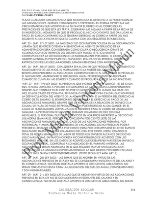 IES F D Y T Nº 9-001 “GRAL JOSE DE SAN MARTIN
CURSO DE CAPACITACION ASPIRANTES A CARGOS DIRECTIVOS
Prof. MARIA VICTORIA MARUN

PLAZO CUALQUIER CIRCUNSTANCIA QUE MODIFICARA EL DERECHO A LA PERCEPCION DE
LAS ASIGNACIONES. QUIENES COMUNIQUEN Y CERTIFIQUEN EN FORMA OPORTUNA LAS
CIRCUNSTANCIAS QUE MODIFIQUEN A SU FAVOR EL DERECHO AL COBRO DE LAS
PRESTACIONES DE QUE ESTA LEY TRATA, COBRARAN LAS MISMAS A PARTIR DE LA FECHA DE
SU INGRESO DEL MOMENTO EN QUE SE PRODUJO EL HECHO O EVENTO QUE DA LUGAR AL
PAGO. EN CASO CONTRARIO SOLO TENDRAN DERECHO AL COBRO A PARTIR DEL MES
SIGUIENTE AL DE LA FECHA EN QUE SE CUMPLA CON LOS REQUISITOS ESTABLECIDOS.
ART. 25 - (ART. 17 LEY 3602 - LA FALSEDAD Y/O OCULTACION DOLOSA EN LA DECLARACION
JURADA QUE BENEFICIE O TIENDA A BENEFICIAR AL AGENTE EN PERJUICIO DE LA
ADMINISTRACION SERA CONSIDERADA COMO CULPA O NEGLIGENCIA GRAVE DE
ACUERDO CON LOS TERMINOS DEL DECRETO LEY NO560/1973. IGUALMENTE
CORRESPONDERA LA DEVOLUCION DE LO INDEBIDAMENTE PERCIBIDO. EL COBRO DE LOS
HABERES MENSUALES POR PARTE DEL EMPLEADO, REALIZADO SIN RESERVA, IMPORTARA
RATIFICACION DE LAS DECLARACIONES JURADAS RENDIDAS CON ANTERIORIDAD.
ART. 26 - (ART. 18 LEY 3602) - CUALQUIERA SEA EL DIA EN QUE PRODUZCA EL NACIMIENTO O
FALLECIMIENTO DE LOS HIJOS, EL MATRIMONIO O LA MUERTE DEL CONYUGE, EL
BENEFICIARIO PERCIBIRA LA ASIGNACION CORRESPONDIENTE AL MES EN QUE SE PRODUJO
EL NACIMIENTO, MATRIMONIO O DEFUNCION. IGUAL PROCEDIMIENTO SE ADOPTARA
CUANDO SE CUMPLAN LAS EDADES Y CUANDO SE PRODUZCA O CESE LA INCAPACIDAD.
*ART. 27 - (ART. 19o LEY 3602)- EL PERSONAL QUE INGRESE HASTA EL QUINCE (15) DE CADA
MES, TENDRA DERECHO A PERCIBIR INTEGRAMENTE LA ASIGNACION CORRESPONDIENTE,
SIEMPRE QUE CONTINUE EN EL EMPLEO POR LO MENOS HASTA EL ULTIMO DIA HABIL DEL
MES. EN LOS CASOS DE CESANTIA, RENUNCIA O CUALQUIER OTRA CAUSAL QUE SIGNIFIQUE
LA DESVINCULACION DEL AGENTE DE LA ADMINISTRACION O LA PERDIDA DEL DERECHO AL
COBRO DE SU SALARIO, EL BENEFICIARIO CONSERVARA EL DERECHO AL PAGO DE LAS
ASIGNACIONES FAMILIARES, SIEMPRE QUE LA RUPTURA DE LA RELACION DE EMPLEO O LA
CAUSAL DE FALTA DE PAGO SE PRODUZCA CON POSTERIORIDAD AL DIA QUINCE. EN EL
CADO DE TRABAJADORES JORNALIZADOS ES MENESTER PARA EL COBRO DE ASIGNACION
FAMILIAR, LA PRESTACION DE SERVICIOS DURANTE UN MINIMO DE DIEZ (10) DIAS
MENSUALES. EL PERSONAL QUE PRESTE SERVICIOS EN HORARIOS INFERIORES A DIECIOCHO
(18) HORAS SEMANALES, PERCIBIRA EL CINCUENTA POR CIENTO (50%) DE LAS
ASIGNACIONES FAMILIARES, SALVO EL CASO DE LAS ASIGNACIONES PRENATAL, POR
MATERNIDAD Y ANUAL COMPLEMENTARIA DE VACACIONES. DICHO PERSONAL PODRA
PERCIBIR EL RESTANTE CINCUENTA POR CIENTO (50%) POR DESEMPEñARSE EN OTRO EMPLEO
SIMULTANEO HASTA TOTALIZAR UN MAXIMO DEL CIEN POR CINTO (100%), CUANDO EL
TOTAL DE HORAS SEMANALES DE LABOR DE TODOS LOS EMPLEOS ALCANCE DIECIOCHO
(18) O MAS HORAS, EN TANTO NO EXISTA INCOMPATIBILIDAD DE ACUERDO CON LOS
REGIMENES VIGENTES. EN LOS CASOS DE AGENTES QUE DESEMPEñEN MAS DE UN EMPLEO U
OCUPACION OFICIAL, CONFORME A LO INDICADO EN EL PARRAFO ANTERIOR, LAS
ASIGNACIONES SERAN ABONADAS EN EL QUE REGISTRE MAYOR ANTIGUEDAD CON
EXCEPCION DE LA ASIGNACION POR MATERNIDAD, LA QUE DEBERA PERCIBIRSE EN CADA
EMPLEO SIMULTANEA E INDEPENDIENTEMENTE. (TEXTO SEGUN LEY 4434, ART. 1)
ART. 28 - (ART. 20o LEY 3602) - LAS SUMAS QUE SE ABONEN EN VIRTUD DE LAS
ASIGNACIONES PREVISTAS EN ESTA LEY NO SE CONSIDERARAN INTEGRANTES DEL SALARIO Y
EN CONSECUENCIA, NO ESTAN SUJETAS A APORTES NI DESCUENTOS JUBILATORIOS, NO
SERAN TENIDAS EN CUENTA PARA LA LIQUIDACION DEL SUELDO ANUAL COMPLEMENTARIO,
Y SON INEMBARGABLES.
ART. 29 - (ART. 21o LEY 3602) LAS SUMAS QUE SE ABONEN EN VIRTUD DE LAS ASIGNACIONES
PREVISTAS EN ESTA LEY NO SE CONSIDERARAN INTEGRANTES DEL SALARIO Y EN
CONSECUENCIA, NO ESTAN SUJETAS A APORTES NI DESCUENTOS JUBILATORIOS, NO SERAN


                            LEGISLACIÓN ESCOLAR                                  316
                      Profesora María Victoria Marún
 