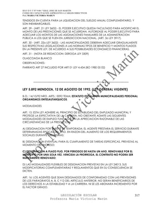 IES F D Y T Nº 9-001 “GRAL JOSE DE SAN MARTIN
CURSO DE CAPACITACION ASPIRANTES A CARGOS DIRECTIVOS
Prof. MARIA VICTORIA MARUN

TENDIDOS EN CUENTA PARA LA LIQUIDACION DEL SUELDO ANUAL COMPLEMENTARIO, Y
SON INEMBARGABLES.
ART. 29 - (ART. 21 LEY 3602) - EL PODER EJECUTIVO QUEDA FACULTADO PARA MODIFICAR EL
MONTO DE LAS PRESTACIONES QUE SE ACUERDAN. AUTORIZASE AL PODER EJECUTIVO PARA
ADECUAR LOS MONTOS DE LAS ASIGNACIONES FAMILIARES DE LA ADMINISTRACION
PUBLICA A LOS QUE SE FIJEN EN JURISDICCION NACIONAL. (ART. 3o LEY 3917).
ART. 30 - (ART. 22o LEY 3602) - LAS MUNICIPALIDADES DEBERAN ADECUAR GRADUALMENTE
SUS RESPECTIVAS LEGISLACIONES A LAS NORMAS TIPOS DE BENEFICIO Y MONTOS FIJADOS
EN LA PRESENTE LEY, DE ACUERDO A SUS POSIBILIDADES ECONOMICO FINANCIERAS.
ART. 31 - (NOTA DE REDACCION: DEROGA LEY 3309)
OLASCOAGA BLANCO
OBSERVACIONES:
PARRAFO ART 27 INCLUIDO POR ART 01 LEY 4.434 (BO 1980 05 02)




        ------------------------------------------------------------------------------------------

LEY 5.892 MENDOZA, 12 DE AGOSTO DE 1992. (LEY GENERAL VIGENTE)

B.O.: 14/10/92 NRO. ARTS.: 0092 TEMA: ESTATUTO ESCALAFON MUNICIPALIDADES PERSONAL
ORGANISMOS ENTESAUTARQUICOS

MODALIDADES

ART. 15: ESTA LEY ADHIERE AL PRINCIPIO DE ESTABILIDAD DEL EMPLEADO MUNICIPAL Y
PROTEGE LA EXPECTATIVA DE LA CARRERA, NO OBSTANTE ADMITE LAS SIGUIENTES
MODALIDADES DE EMPLEO FUNDADAS EN LA APRECIACION RAZONABLE DE LAS
CIRCUNSTANCIAS DE LA PRESTACION:

A) DESIGNACION POR TAREAS DE TEMPORADA: EL AGENTE PRESTARA EL SERVICIO DURANTE
DETERMINADAS EPOCAS DEL AñO, EN RAZON DEL AUMENTO DE LOS REQUERIMIENTOS
SOCIALES DURANTE LAS MISMAS;

B) DESIGNACION EVENTUAL PARA EL CUMPLIMIENTO DE TAREAS ESPECIFICAS, PREVISTAS AL
MOMENTO DEL INGRESO;

C) DESIGNACION A PLAZO FIJO, POR PERIODOS DE HASTA UN AñO, RENOVABLE POR EL
MUNICIPIO POR UNA SOLA VEZ. VENCIDA LA PRORROGA, EL CONTRATO NO PODRA SER
NUEVAMENTE RENOVADO;

D) LAS MODALIDADES FLEXIBLES DE DESIGNACION PREVISTAS EN LA LEY 24013, SUS
MODIFICATORIAS COMPLEMENTARIAS Y REGLAMENTOS QUE EN SU CONSECUENCIA SE
DICTEN.

ART. 16: LOS AGENTES QUE SEAN DESIGNADOS DE CONFORMIDAD CON LAS PREVISIONES
DE LOS PARAGRAFOS A, B, C Y D DEL ARTICULO ANTERIOR, NO SERAN BENEFICIARIOS DE
LOS DERECHOS A LA ESTABILIDAD Y A LA CARRERA, NI SE LES ABONARA INCREMENTO POR
EL FACTOR GRADO.


                             LEGISLACIÓN ESCOLAR                                                     317
                       Profesora María Victoria Marún
 
