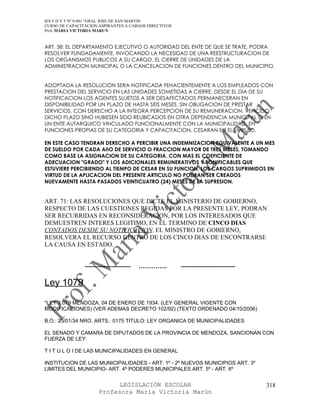 IES F D Y T Nº 9-001 “GRAL JOSE DE SAN MARTIN
CURSO DE CAPACITACION ASPIRANTES A CARGOS DIRECTIVOS
Prof. MARIA VICTORIA MARUN


ART. 38: EL DEPARTAMENTO EJECUTIVO O AUTORIDAD DEL ENTE DE QUE SE TRATE, PODRA
RESOLVER FUNDADAMENTE, INVOCANDO LA NECESIDAD DE UNA REESTRUCTURACION DE
LOS ORGANISMOS PUBLICOS A SU CARGO, EL CIERRE DE UNIDADES DE LA
ADMINISTRACION MUNICIPAL O LA CANCELACION DE FUNCIONES DENTRO DEL MUNICIPIO.


ADOPTADA LA RESOLUCION SERA NOTIFICADA FEHACIENTEMENTE A LOS EMPLEADOS CON
PRESTACION DEL SERVICIO EN LAS UNIDADES SOMETIDAS A CIERRE. DESDE EL DIA DE SU
NOTIFICACION LOS AGENTES SUJETOS A SER DESAFECTADOS PERMANECERAN EN
DISPONIBILIDAD POR UN PLAZO DE HASTA SEIS MESES, SIN OBLIGACION DE PRESTAR
SERVICIOS, CON DERECHO A LA INTEGRA PERCEPCION DE SU REMUNERACION. VENCIDO
DICHO PLAZO SINO HUBIESEN SIDO REUBICADOS EN OTRA DEPENDENCIA MUNICIPAL O EN
UN ENTE AUTARQUICO VINCULADO FUNCIONALMENTE CON LA MUNICIPALIDAD, EN
FUNCIONES PROPIAS DE SU CATEGORIA Y CAPACITACION, CESARAN EN EL EMPLEO.

EN ESTE CASO TENDRAN DERECHO A PERCIBIR UNA INDEMNIZACION EQUIVALENTE A UN MES
DE SUELDO POR CADA AñO DE SERVICIO O FRACCION MAYOR DE TRES MESES, TOMANDO
COMO BASE LA ASIGNACION DE SU CATEGORIA, CON MAS EL COEFICIENTE DE
ADECUACION "GRADO" Y LOS ADICIONALES REMUNERATIVOS Y BONIFICABLES QUE
ESTUVIERE PERCIBIENDO AL TIEMPO DE CESAR EN SU FUNCION. LOS CARGOS SUPRIMIDOS EN
VIRTUD DE LA APLICACION DEL PRESENTE ARTICULO NO PODRAN SER CREADOS
NUEVAMENTE HASTA PASADOS VEINTICUATRO (24) MESES DE LA SUPRESION.


ART. 71: LAS RESOLUCIONES QUE DICTE EL MINISTERIO DE GOBIERNO,
RESPECTO DE LAS CUESTIONES REGIDAS POR LA PRESENTE LEY, PODRAN
SER RECURRIDAS EN RECONSIDERACION, POR LOS INTERESADOS QUE
DEMUESTREN INTERES LEGITIMO, EN EL TERMINO DE CINCO DIAS
CONTADOS DESDE SU NOTIFICACION. EL MINISTRO DE GOBIERNO,
RESOLVERA EL RECURSO DENTRO DE LOS CINCO DIAS DE ENCONTRARSE
LA CAUSA EN ESTADO.


                ----------------------   …………..        --------------------------

Ley 1079

*LEY 1.079 MENDOZA, 04 DE ENERO DE 1934. (LEY GENERAL VIGENTE CON
MODIFICACIONES) (VER ADEMAS DECRETO 102/92) (TEXTO ORDENADO 04/10/2006)

B.O.: 23/01/34 NRO. ARTS.: 0175 TITULO: LEY ORGANICA DE MUNICIPALIDADES

EL SENADO Y CAMARA DE DIPUTADOS DE LA PROVINCIA DE MENDOZA, SANCIONAN CON
FUERZA DE LEY:

T I T U L O I DE LAS MUNICIPALIDADES EN GENERAL

INSTITUCION DE LAS MUNICIPALIDADES - ART. 1º - 2º NUEVOS MUNICIPIOS ART. 3º
LIMITES DEL MUNICIPIO- ART. 4º PODERES MUNICIPALES ART. 5º - ART. 6º


                            LEGISLACIÓN ESCOLAR                                     318
                      Profesora María Victoria Marún
 