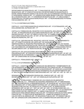 IES F D Y T Nº 9-001 “GRAL JOSE DE SAN MARTIN
CURSO DE CAPACITACION ASPIRANTES A CARGOS DIRECTIVOS
Prof. MARIA VICTORIA MARUN

DEPARTAMENTOS MUNICIPALES- ART. 7º PUBLICIDAD DE LOS ACTOS Y BALANCES
MUNICIPALES- ART. 8º CONFLICTOS ENTRE LOS DEPARTAMENTOS MUNICIPALES O
ENTRE VARIAS MUNICIPALIDADES O DE ESTAS CON LAS AUTORIDADES CENTRALES ART.
9º PERSONERIA JURIDICA ART. 10º JURISDICCION SOBRE BIENES PUBLICOS Y PRIVADOS
DE LA MUNICIPALIDAD- ART. 11º CONGRESOS MUNICIPALES ART. 12º JUBILACIONES Y
PENSIONES DE LOS EMPLEADOS MUNICIPALES- ART. 13º RESPONSABILIDAD PATRONAL
POR ACCIDENTES- ART. 14º

T I T U L O II SISTEMA ELECTORAL

CAPITULO I - ELECTORES MUNICIPALES ARGENTINOS ART. 15º EXTRANJEROS. ART. 16º
EXCLUSIONES DEL SUFRAGIO ART. 17º

CAPITULO II- FORMACION DEL REGISTRO CIVICO MUNICIPAL DECLARACION JURADA ART.
18º ART. 19º INSCRIPCION DE ELECTORES MUNICIPALES ART. 20º "ART. 21º PERIODO DE
INSCRIPCION ART. 22º ART. 23º LIBRETA CIVICA "ART. 24 ºCAMBIO DE RESIDENCIA DE LOS
ELECTORES MUNICIPALES ART. 25º ART. 25º BIS PUBLICACION PROVISORIA DEL
REGISTRO MUNICIPAL ART. 26º

CAPITULO III - DEPURACION DEL REGISTRO JURYS DE TACHAS - SU NOMBRAMIENTO-
ART. 27º CONSTITUCION DE LOS JURYS ART. 28º CAUSALES DE TACHAS Y
OBSERVACIONES AL REGISTRO PROVISORIO ART. 29º RESOLUCION DE LAS TACHAS
ART. 30º PUBLICACION DEFINITIVA DEL REGISTRO MUNICIPAL ART. 31º CARACTERES DE
LAS FUNCIONES DE LOS MIEMBROS DE LOS JURYS DETACHAS Y PENALIDADES POR SU
INCUMPLIMIENTO ART. 32º RENOVACION DEL REGISTRO CIVICO MUNICIPAL ART. 33º

CAPITULO IV- DE LAS ELECCIONES APLICACION DE LA LEY DE ELECCIONES
PROVINCIALES ART. 34º CONVOCATORIA A ELECCIONES MUNICIPALES ART. 35º ART. 36º
DESIGNACION DE AUTORIDADES Y LOCALES DE COMICIOS ART. 37º VOTO OBLIGATORIO
ART. 38º CONDICIONES DE ELEGIBILIDAD ART. 39º ART. 40 º

CAPITULO V - PENALIDADES ART. 41º ART. 42

T I T U L O III AUTORIDADES MUNICIPALES

CAPITULO I - CONSTITUCION DE LOS CONCEJOS DELIBERANTES Y NOMBRAMIENTO DE
LOS INTENDENTES MUNICIPALES COMPOSICION DE LOS CONCEJOS ART. 43º PERIODOS
DE LOS CONCEJALES ART. 44º JUICIO DE LA ELECCION ART. 45º JUICIO DE LA ELECCION
POR MINORIAS ART. 46º DESIGNACION DE INTENDENTE EN LOS DEPARTAMENTOS ART.
47 ºMULTAS POR INASISTENCIAS O ABSTENCIONES ART. 48 º- ART. 49 º- ART. 50 - ART. 51

DESIGNACION DE AUTORIDADES PROPIAS DEL CONCEJO ART. 52º - ART. 53º
INCOMPATIBILIDADES ART. 54º - ART. 55º CONCEJALES SUPLENTES ART. 56º

CAPITULO II - ATRIBUCIONES Y DEBERES DE LOS CONCEJOS DELIBERANTES
INSTALACION DEL H.C. - PERIODOS DE SESIONES ORDINARIAS ART. 57º INMUNIDADES
ART. 58º PROHIBICION DE LA REMUNERACION ART. 59º QUORUM ART. 60º FACULTADES
DE LA MINORIA ART. 61º REGLAMENTO INTERNO ART. 62º LIBROS DEL CONCEJO ART. 63º
SESIONES PUBLICAS ART. 64º DESACATO AL CONCEJO ART. 65 ºREMOCION DEL
INTENDENTE ART. 66 "ART. 67º - "ART. 68 º ART. 69 º- ART. 70º ATRIBUCIONES DEL H.C. -
EMPLEADOS DE SU DEPENDENCIA ART. 71º - ART. 72 ºHACIENDA ART. 73º AUTORIZACION
PARA HACER USO DEL CREDITO ART. 74 ºOBRAS PUBLICAS ART. 75º COMISIONES
ESPECIALES PARA DIRIGIR OBRAS PUBLICAS ART. 76 FONDOS ESPECIALES PARA OBRAS
PUBLICAS ART. 77º ERECCION DE MONUMENTOS - CAMBIO DE NOMENCLATURA DE
CALLES CORTA DE ARBOLES ART. 78º SEGURIDAD PUBLICA ART. 79º HIGIENE PUBLICA
ART. 80º JURISDICCION CONCURRENTE CON LA ADMINISTRACION SANITARIA ART. 81º

                            LEGISLACIÓN ESCOLAR                                  319
                      Profesora María Victoria Marún
 