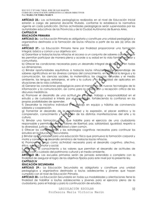 IES F D Y T Nº 9-001 “GRAL JOSE DE SAN MARTIN
CURSO DE CAPACITACION ASPIRANTES A CARGOS DIRECTIVOS
Prof. MARIA VICTORIA MARUN

ARTÍCULO 25.- Las actividades pedagógicas realizadas en el nivel de Educación Inicial
estarán a cargo de personal docente titulado, conforme lo establezca la normativa
vigente en cada jurisdicción. Dichas actividades pedagógicas serán supervisadas por las
autoridades educativas de las Provincias y de la Ciudad Autónoma de Buenos Aires.
CAPÍTULO III
EDUCACIÓN PRIMARIA
ARTÍCULO 26.- La Educación Primaria es obligatoria y constituye una unidad pedagógica y
organizativa destinada a la formación de los/as niños/as a partir de los seis (6) años de
edad.
ARTÍCULO 27.- La Educación Primaria tiene por finalidad proporcionar una formación
integral, básica y común y sus objetivos son:
a) Garantizar a todos/as los/as niños/as el acceso a un conjunto de saberes comunes que
les permitan participar de manera plena y acorde a su edad en la vida familiar, escolar y
comunitaria.
b) Ofrecer las condiciones necesarias para un desarrollo integral de la infancia en todas
sus dimensiones.
c) Brindar oportunidades equitativas a todos/as los/as niños/as para el aprendizaje de
saberes significativos en los diversos campos del conocimiento, en especial la lengua y la
comunicación, las ciencias sociales, la matemática, las ciencias naturales y el medio
ambiente, las lenguas extranjeras, el arte y la cultura y la capacidad de aplicarlos en
situaciones de la vida cotidiana.
d) Generar las condiciones pedagógicas para el manejo de las nuevas tecnologías de la
información y la comunicación, así como para la producción y recepción crítica de los
discursos mediáticos.
e) Promover el desarrollo de una actitud de esfuerzo, trabajo y responsabilidad en el
estudio y de curiosidad e interés por el aprendizaje, fortaleciendo la confianza en las
propias posibilidades de aprender.
f) Desarrollar la iniciativa individual y el trabajo en equipo y hábitos de convivencia
solidaria y cooperación.
g) Fomentar el desarrollo de la creatividad y la expresión, el placer estético y la
comprensión, conocimiento y valoración de las distintas manifestaciones del arte y la
cultura.
h) Brindar una formación ética que habilite para el ejercicio de una ciudadanía
responsable y permita asumir los valores de libertad, paz, solidaridad, igualdad, respeto a
la diversidad, justicia, responsabilidad y bien común.
i) Ofrecer los conocimientos y las estrategias cognitivas necesarias para continuar los
estudios en la Educación Secundaria.
j) Brindar oportunidades para una educación física que promueva la formación corporal y
motriz y consolide el desarrollo armónico de todos/as los/as niños/as.
k) Promover el juego como actividad necesaria para el desarrollo cognitivo, afectivo,
ético, estético, motor y social.
l) Promover el conocimiento y los valores que permitan el desarrollo de actitudes de
protección y cuidado del patrimonio cultural y el medio ambiente.
ARTÍCULO 28.- Las escuelas primarias serán de jornada extendida o completa con la
finalidad de asegurar el logro de los objetivos fijados para este nivel por la presente ley.
CAPÍTULO IV
EDUCACIÓN SECUNDARIA
ARTÍCULO 29.- La Educación Secundaria es obligatoria y constituye una unidad
pedagógica y organizativa destinada a los/as adolescentes y jóvenes que hayan
cumplido con el nivel de Educación Primaria.
ARTÍCULO 30.- La Educación Secundaria en todas sus modalidades y orientaciones tiene la
finalidad de habilitar a los/las adolescentes y jóvenes para el ejercicio pleno de la
ciudadanía, para el trabajo y para la continuación de estudios.

                            LEGISLACIÓN ESCOLAR                                          32
                      Profesora María Victoria Marún
 