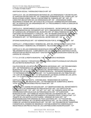 IES F D Y T Nº 9-001 “GRAL JOSE DE SAN MARTIN
CURSO DE CAPACITACION ASPIRANTES A CARGOS DIRECTIVOS
Prof. MARIA VICTORIA MARUN

ASISTENCIA SOCIAL Y MORALIDAD PUBLICA ART. 82º

CAPITULO III - DE LAS ORDENANZAS MATERIAS DE LAS ORDENANZAS Y DECRETOS ART.
83 ºSANCION POR MAYORIA ART. 84º COMISIONES PERMANENTES DEL CUERPO ART. 85º
RESOLUCIONES SOBRE TABLAS O SIN INFORME DE COMISION ART. 86º - ART. 87º
CARACTER OBLIGATORIO DE LAS ORDENANZAS ART. 88º .- ORDENANZAS SOBRE
SEGURIDAD E HIGIENE ART. 89º AUXILIO DE LA POLICIA Y ADMINISTRACION SANITARIA
ART. 90 VIGENCIA DE LAS ORDENANZAS ART. 91º PROCEDIMIENTO PARA LA SANCION DE
ORDENANZAS ART.92º

CAPITULO IV - DEPARTAMENTO EJECUTIVO INTENDENTE - SECRETARIOS ART. 93º ART.
94º REMUNERACION DEL INTENDENTE ART. 95º E.) INMUNIDADES DEL INTENDENTE ART.
96º AUSENCIA DEL INTENDENTE DEL MUNICIPIO ART. 97º SIMULTANEIDAD DE LAS
FUNCIONES DE INTENDENTE Y CONCEJAL - ART. 98º REEMPLAZANTES DEL INTENDENTE
ART. 99º INHABILIBIDADES - DESACATO ART. 100 JURISDICCION ADMINISTRATIVA DEL
INTENDENTE ART. 101º REFRENDACION DEL SECRETARIO ART. 102º

OFICINAS MUNICIPALES ART. 103º ADMINISTRACION POR EL INTENDENTE ART. 104º

CAPITULO V - ATRIBUCIONES Y DEBERES DEL JEFE DEL DEPARTAMENTO EJECUTIVO
ATRIBUCIONES Y DEBERES DEL INTENDENTE - RELACIONES OFICIALES ART. 105º

CAPITULO VI- DE LAS COMISIONES MUNICIPALES CREACION Y COMPOSICION ART. 106
ºMEJORAMIENTO EDILICIO - CUMPLIMIENTO DE LAS ORDENANZAS (ASISTENCIA SOCIAL
PERCEPCION DE RENTAS SUELDOS Y GASTOS RESPONSABILIDADESGRATUIDAD DE LOS
CARGOS DE VOCALES)

T I T U L O IV DE LA RENTA MUNICIPAL Y SU PERCEPCION E INVERSION

CAPITULO I RENTAS Y PERCEPCION DISPOSICIONES CONSTITUCIONALES NATURALEZA
DE LAS RENTAS MUNICIPALES - ART. 107º

CALIFICACION DE LOS ARTICULOS DE PRIMERA NECESIDAD- ART. 108º PROHIBICIONES
ART. 109º PERMANENCIA DE LAS ORDENANZAS DE SERVICIOS Y TRIBUTOS
MUNICIPALES- ART. 110º OBSERVACIONES DEL DEPARTAMENTO EJECUTIVO ART. 111º
DEFENSA DE LAS RENTAS ART. 112º ERARIO MUNICIPAL - ENTRADAS ORDINARIAS ART.
113º ENTRADAS EXTRAORDINARIAS ART. 114 º CLASIFICACION DE LOS TRIBUTOS ART.
115º JURY DE RECLAMOS ART. 116 ºAPELACION DE LAS RESOLUCIONES DE LOS JURYS
ART. 117º CLASIFICACION DE NUEVOS NEGOCIOS ART. 118 º

CAPITULO II - PRESUPUESTO - CONTABILIDAD - RENDICIONES DE CUENTAS
PRESUPUESTOS - SU INICIATIVA ART. 119º PROHIBICION DE AUMENTAR EL MONTO
TOTAL DE LAS EROGACIONES PROYECTADAS ART. 120º

PORCENTAJE A USARSE EN SUELDOS ART. 121º OBSERVACIONES DEL DEPARTAMENTO
EJECUTIVO A LAS ORDENANZAS DE PRESUPUESTOS- ART. 122º CAPITULOS DEL
PRESUPUESTO ART. 123º - ART. 124º ART. 125 º- ART. 126º VIGENCIA ANUAL DE LAS
ORDENANZAS ESPECIALES QUE AUTORICENGASTOS ART. 127º EJERCICIOS
MUNICIPALES ART. 128º FORMA DE HACER CONSTAR LOS INGRESOS ART. 129 º- ART.
130º TODO GASTO DEBE SER PREVIAMENTE AUTORIZADO POR EL CONCEJO ART. 131º
TRAMITE DE LOS GASTOS A EFECTUARSE.- ORDENES DE PAGO ART. 132º
RESPONSABILIDAD POR ORDENES DE PAGO ILEGITIMAS ART. 133 ºFACCION DEL
INVENTARIO GENERAL DE LOS BIENES MUNICIPALES ART. 134 ºVIA JUDICIAL PARA EL
COBRO DE LAS RENTAS MUNICIPALES ART. 135º ART. 136º PROHIBICION DE TRANSFERIR
O MODIFICAR EL DOMINIO DE INMUEBLES Y ESTABLECIMIENTOS COMERCIALES E
INDUSTRIALES SIN PREVIO PAGO DE LAS CONTRIBUCIONES MUNICIPALESART. 137º

                            LEGISLACIÓN ESCOLAR                             320
                      Profesora María Victoria Marún
 