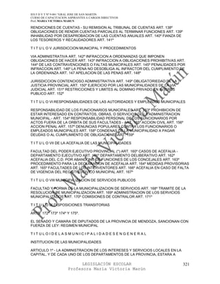 IES F D Y T Nº 9-001 “GRAL JOSE DE SAN MARTIN
CURSO DE CAPACITACION ASPIRANTES A CARGOS DIRECTIVOS
Prof. MARIA VICTORIA MARUN

RENDICIONES DE CUENTAS - SU REMISION AL TRIBUNAL DE CUENTAS ART. 138º
OBLIGACIONES DE RENDIR CUENTAS PARCIALES AL TERMINAR FUNCIONES ART. 139º
INHABILIDAD POR DESAPROBACION DE LAS CUENTAS ANUALES ART. 140º FIANZA DE
LOS TESOREROS Y RECAUDADORES ART. 141º

T I T U L O V JURISDICCION MUNICIPAL Y PROCEDIMIENTOS

VIA ADMINISTRATIVA ART. 142º INFRACCION A ORDENANZAS QUE IMPONEN
OBLIGACIONES DE HACER ART. 143º INFRACCION A OBLIGACIONES PROHIBITIVAS ART.
144º DE LAS CONTRAVENCIONES O FALTAS MUNICIPALES ART. 145º PENALIDADES POR
INFRACCION ART. 146º LA PENA NO DESOBLIGA AL INFRACTOR DEL CUMPLIMIENTO DE
LA ORDENANZA ART. 147 APELACION DE LAS PENAS ART. 148º

JURISDICCION CONTENCIOSO ADMINISTRATIVA ART. 149º OBLIGATORIEDAD DE LA
JUSTICIA PROVINCIAL ART. 150º EJERCICIO POR LAS MUNICIPALIDADES DE LA VIA
JUDICIAL ART. 151º RESTRICCIONES Y LIMITES AL DOMINIO PRIVADO EN INTERES
PUBLICO ART. 152º

T I T U L O VI RESPONSABILIDADES DE LAS AUTORIDADES Y EMPLEADOS MUNICIPALES

RESPONSABILIDAD DE LOS FUNCIONARIOS MUNICIPALES ART. 153º PROHIBICION DE
ESTAR INTERESADO EN CONTRATOS, OBRAS, O SERVICIOS DE LA ADMINISTRACION
MUNICIPAL.- ART. 154º RESPONSABILIDAD PERSONAL DE LOS FUNCIONARIOS POR
ACTOS FUERA DE LA ORBITA DE SUS FACULTADES - ART. 155º ACCION CIVIL ART. 156º
ACCION PENAL ART. 157º DENUNCIAS POPULARES CONTRA LOS FUNCIONARIOS O
EMPLEADOS MUNICIPALES ART. 158º CONDENAS DE LA MUNICIPALIDAD A PAGAR
DEUDAS O AL CUMPLIMIENTO DE OBLIGACIONESART. 159º

T I T U L O VII DE LA ACEFALIA DE LAS MUNICIPALIDADES

FACULTAD DEL PODER EJECUTIVO PROVINCIAL (*) ART. 160º CASOS DE ACEFALIA -
DEPARTAMENTO EJECUTIVO ART. 161º DEPARTAMENTO DELIBERATIVO ART. 162º
ACEFALIA DEL C.D. POR ABANDONO DE FUNCIONES DE LOS CONCEJALES ART. 163º
PROCEDIMIENTO PARA LA DECLARACION DE ACEFALIA ART. 164º MEDIDAS PROVISORIAS
ART. 165º FACULTADES DE LOS INTERVENTORES ART. 166º ACEFALIA EN CASO DE FALTA
DE VIGENCIA DEL REGISTRO CIVICO MUNICIPAL ART. 167º

T I T U L O VIII MUNICIPALIZACION DE SERVICIOS PUBLICOS

FACULTAD Y FORMA DE LA MUNICIPALIZACION DE SERVICIOS ART. 168º TRAMITE DE LA
RESOLUCION DE MUNICIPALIZACION ART. 169º ADMINISTRACION DE LOS SERVICIOS
MUNICIPALIZADOS ART. 170º COMISIONES DE CONTRALOR ART. 171º

T I T U L O IX DISPOSICIONES TRANSITORIAS

ARTS. 172º 173º 174º Y 175º.

EL SENADO Y CAMARA DE DIPUTADOS DE LA PROVINCIA DE MENDOZA, SANCIONAN CON
FUERZA DE LEY: REGIMEN MUNICIPAL

TITULOIDELASMUNICIPALIDADESENGENERAL

INSTITUCION DE LAS MUNICIPALIDADES

ARTICULO 1º - LA ADMINISTRACION DE LOS INTERESES Y SERVICIOS LOCALES EN LA
CAPITAL, Y DE CADA UNO DE LOS DEPARTAMENTOS DE LA PROVINCIA, ESTARA A

                            LEGISLACIÓN ESCOLAR                              321
                      Profesora María Victoria Marún
 