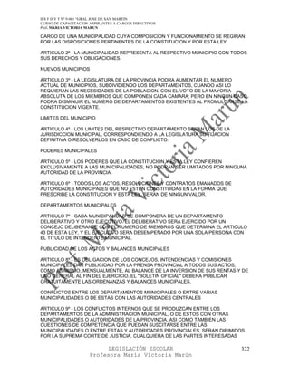 IES F D Y T Nº 9-001 “GRAL JOSE DE SAN MARTIN
CURSO DE CAPACITACION ASPIRANTES A CARGOS DIRECTIVOS
Prof. MARIA VICTORIA MARUN

CARGO DE UNA MUNICIPALIDAD CUYA COMPOSICION Y FUNCIONAMIENTO SE REGIRAN
POR LAS DISPOSICIONES PERTINENTES DE LA CONSTITUCION Y POR ESTA LEY.

ARTICULO 2º - LA MUNICIPALIDAD REPRESENTA AL RESPECTIVO MUNICIPIO CON TODOS
SUS DERECHOS Y OBLIGACIONES.

NUEVOS MUNICIPIOS

ARTICULO 3º - LA LEGISLATURA DE LA PROVINCIA PODRA AUMENTAR EL NUMERO
ACTUAL DE MUNICIPIOS, SUBDIVIDIENDO LOS DEPARTAMENTOS, CUANDO ASI LO
REQUIERAN LAS NECESIDADES DE LA POBLACION, CON EL VOTO DE LA MAYORIA
ABSOLUTA DE LOS MIEMBROS QUE COMPONEN CADA CAMARA; PERO EN NINGUN CASO
PODRA DISMINUIR EL NUMERO DE DEPARTAMENTOS EXISTENTES AL PROMULGARSE LA
CONSTITUCION VIGENTE.

LIMITES DEL MUNICIPIO

ARTICULO 4º - LOS LIMITES DEL RESPECTIVO DEPARTAMENTO SERAN LOS DE LA
JURISDICCION MUNICIPAL, CORRESPONDIENDO A LA LEGISLATURA SU FIJACION
DEFINITIVA O RESOLVERLOS EN CASO DE CONFLICTO.

PODERES MUNICIPALES

ARTICULO 5º - LOS PODERES QUE LA CONSTITUCION Y ESTA LEY CONFIEREN
EXCLUSIVAMENTE A LAS MUNICIPALIDADES, NO PODRAN SER LIMITADOS POR NINGUNA
AUTORIDAD DE LA PROVINCIA.

ARTICULO 6º - TODOS LOS ACTOS, RESOLUCIONES Y CONTRATOS EMANADOS DE
AUTORIDADES MUNICIPALES QUE NO ESTEN CONSTITUIDAS EN LA FORMA QUE
PRESCRIBE LA CONSTITUCION Y ESTA LEY, SERAN DE NINGUN VALOR.

DEPARTAMENTOS MUNICIPALES

ARTICULO 7º - CADA MUNICIPALIDAD SE COMPONDRA DE UN DEPARTAMENTO
DELIBERATIVO Y OTRO EJECUTIVO. EL DELIBERATIVO SERA EJERCIDO POR UN
CONCEJO DELIBERANTE CON EL NUMERO DE MIEMBROS QUE DETERMINA EL ARTICULO
43 DE ESTA LEY, Y EL EJECUTIVO SERA DESEMPEÑADO POR UNA SOLA PERSONA CON
EL TITULO DE INTENDENTE MUNICIPAL.

PUBLICIDAD DE LOS ACTOS Y BALANCES MUNICIPALES

ARTICULO 8º - ES OBLIGACION DE LOS CONCEJOS, INTENDENCIAS Y COMISIONES
MUNICIPALES DAR PUBLICIDAD POR LA PRENSA PROVINCIAL A TODOS SUS ACTOS,
COMO ASIMISMO, MENSUALMENTE, AL BALANCE DE LA INVERSION DE SUS RENTAS Y DE
UNO GENERAL AL FIN DEL EJERCICIO. EL "BOLETIN OFICIAL" DEBERA PUBLICAR
GRATUITAMENTE LAS ORDENANZAS Y BALANCES MUNICIPALES.

CONFLICTOS ENTRE LOS DEPARTAMENTOS MUNICIPALES O ENTRE VARIAS
MUNICIPALIDADES O DE ESTAS CON LAS AUTORIDADES CENTRALES

ARTICULO 9º - LOS CONFLICTOS INTERNOS QUE SE PRODUZCAN ENTRE LOS
DEPARTAMENTOS DE LA ADMINISTRACION MUNICIPAL, O DE ESTOS CON OTRAS
MUNICIPALIDADES O AUTORIDADES DE LA PROVINCIA, ASI COMO TAMBIEN LAS
CUESTIONES DE COMPETENCIA QUE PUEDAN SUSCITARSE ENTRE LAS
MUNICIPALIDADES O ENTRE ESTAS Y AUTORIDADES PROVINCIALES, SERAN DIRIMIDOS
POR LA SUPREMA CORTE DE JUSTICIA. CUALQUIERA DE LAS PARTES INTERESADAS

                            LEGISLACIÓN ESCOLAR                         322
                      Profesora María Victoria Marún
 