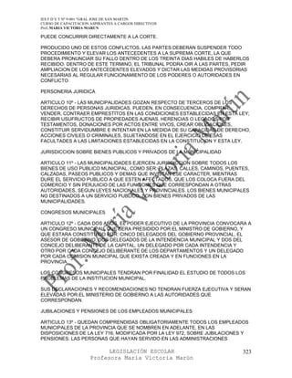 IES F D Y T Nº 9-001 “GRAL JOSE DE SAN MARTIN
CURSO DE CAPACITACION ASPIRANTES A CARGOS DIRECTIVOS
Prof. MARIA VICTORIA MARUN

PUEDE CONCURRIR DIRECTAMENTE A LA CORTE.

PRODUCIDO UNO DE ESTOS CONFLICTOS, LAS PARTES DEBERAN SUSPENDER TODO
PROCEDIMIENTO Y ELEVAR LOS ANTECEDENTES A LA SUPREMA CORTE, LA QUE
DEBERA PRONUNCIAR SU FALLO DENTRO DE LOS TREINTA DIAS HABILES DE HABERLOS
RECIBIDO. DENTRO DE ESTE TERMINO, EL TRIBUNAL PODRA OIR A LAS PARTES, PEDIR
AMPLIACION DE LOS ANTECEDENTES ELEVADOS Y DICTAR LAS MEDIDAS PROVISORIAS
NECESARIAS AL REGULAR FUNCIONAMIENTO DE LOS PODERES O AUTORIDADES EN
CONFLICTO.

PERSONERIA JURIDICA

ARTICULO 10º - LAS MUNICIPALIDADES GOZAN RESPECTO DE TERCEROS DE LOS
DERECHOS DE PERSONAS JURIDICAS. PUEDEN, EN CONSECUENCIA, COMPRAR,
VENDER, CONTRAER EMPRESTITOS EN LAS CONDICIONES ESTABLECIDAS EN ESTA LEY;
RECIBIR USUFRUCTOS DE PROPIEDADES AJENAS, HERENCIAS O LEGADOS POR
TESTAMENTOS, DONACIONES POR ACTOS ENTRE VIVOS, CREAR OBLIGACIONES,
CONSTITUIR SERVIDUMBRE E INTENTAR EN LA MEDIDA DE SU CAPACIDAD DE DERECHO,
ACCIONES CIVILES O CRIMINALES, SUJETANDOSE EN EL EJERCICIO DE ESAS
FACULTADES A LAS LIMITACIONES ESTABLECIDAS EN LA CONSTITUCION Y ESTA LEY.

JURISDICCION SOBRE BIENES PUBLICOS Y PRIVADOS DE LA MUNICIPALIDAD

ARTICULO 11º - LAS MUNICIPALIDADES EJERCEN JURISDICCION SOBRE TODOS LOS
BIENES DE USO PUBLICO MUNICIPAL, COMO SER: PLAZAS, CALLES, CAMINOS, PUENTES,
CALZADAS, PASEOS PUBLICOS Y DEMAS QUE INVISTAN ESE CARACTER, MIENTRAS
DURE EL SERVICIO PUBLICO A QUE ESTEN AFECTADOS, QUE LOS COLOCA FUERA DEL
COMERCIO Y SIN PERJUICIO DE LAS FUNCIONES QUE CORRESPONDAN A OTRAS
AUTORIDADES, SEGUN LEYES NACIONALES Y PROVINCIALES. LOS BIENES MUNICIPALES
NO DESTINADOS A UN SERVICIO PUBLICO, SON BIENES PRIVADOS DE LAS
MUNICIPALIDADES.

CONGRESOS MUNICIPALES

ARTICULO 12º - CADA DOS AÑOS, EL PODER EJECUTIVO DE LA PROVINCIA CONVOCARA A
UN CONGRESO MUNICIPAL, QUE SERA PRESIDIDO POR EL MINISTRO DE GOBIERNO, Y
QUE ESTARA CONSTITUIDO POR: CINCO DELEGADOS DEL GOBIERNO PROVINCIAL, EL
ASESOR DE GOBIERNO, DOS DELEGADOS DE LA INTENDENCIA MUNICIPAL Y DOS DEL
CONCEJO DELIBERANTE DE LA CAPITAL, UN DELEGADO POR CADA INTENDENCIA Y
OTRO POR CADA CONCEJO DELIBERANTE DE LOS DEPARTAMENTOS Y UN DELEGADO
POR CADA COMISION MUNICIPAL QUE EXISTA CREADA Y EN FUNCIONES EN LA
PROVINCIA.

LOS CONGRESOS MUNICIPALES TENDRAN POR FINALIDAD EL ESTUDIO DE TODOS LOS
PROBLEMAS DE LA INSTITUCION MUNICIPAL.

SUS DECLARACIONES Y RECOMENDACIONES NO TENDRAN FUERZA EJECUTIVA Y SERAN
ELEVADAS POR EL MINISTERIO DE GOBIERNO A LAS AUTORIDADES QUE
CORRESPONDAN.

JUBILACIONES Y PENSIONES DE LOS EMPLEADOS MUNICIPALES

ARTICULO 13º - QUEDAN COMPRENDIDAS OBLIGATORIAMENTE TODOS LOS EMPLEADOS
MUNICIPALES DE LA PROVINCIA QUE SE NOMBREN EN ADELANTE, EN LAS
DISPOSICIONES DE LA LEY 716, MODIFICADA POR LA LEY 972, SOBRE JUBILACIONES Y
PENSIONES. LAS PERSONAS QUE HAYAN SERVIDO EN LAS ADMINISTRACIONES

                            LEGISLACIÓN ESCOLAR                          323
                      Profesora María Victoria Marún
 