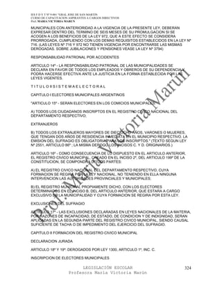 IES F D Y T Nº 9-001 “GRAL JOSE DE SAN MARTIN
CURSO DE CAPACITACION ASPIRANTES A CARGOS DIRECTIVOS
Prof. MARIA VICTORIA MARUN

MUNICIPALES CON ANTERIORIDAD A LA VIGENCIA DE LA PRESENTE LEY, DEBERAN
EXPRESAR DENTRO DEL TERMINO DE SEIS MESES DE SU PROMULGACION SI SE
ACOGEN A LOS BENEFICIOS DE LA LEY 972, QUE A ESTE EFECTO SE CONSIDERA
PRORROGADA, CUMPLIENDO CON LOS DEMAS REQUISITOS ESTABLECIDOS EN LA LEY Nº
716. (LAS LEYES Nº 716 Y 972 NO TIENEN VIGENCIA POR ENCONTRARSE LAS MISMAS
DEROGADAS. SOBRE JUBILACIONES Y PENSIONES VEASE LA LEY Nº 3794)

RESPONSABILIDAD PATRONAL POR ACCIDENTES

ARTICULO 14º - LA RESPONSABILIDAD PATRONAL DE LAS MUNICIPALIDADES SE
DECLARA EN FAVOR DE TODOS LOS EMPLEADOS Y OBREROS DE SU DEPENDENCIA Y
PODRA HACERSE EFECTIVA ANTE LA JUSTICIA EN LA FORMA ESTABLECIDA POR LAS
LEYES VIGENTES.

T I T U L O II S I S T E M A E L E C T O R A L

CAPITULO I ELECTORES MUNICIPALES ARGENTINOS

"ARTICULO 15º - SERAN ELECTORES EN LOS COMICIOS MUNICIPALES:

A) TODOS LOS CIUDADANOS INSCRIPTOS EN EL REGISTRO CIVICO NACIONAL DEL
DEPARTAMENTO RESPECTIVO;

EXTRANJEROS

B) TODOS LOS EXTRANJEROS MAYORES DE DIECIOCHO AÑOS, VARONES O MUJERES,
QUE TENGAN DOS AÑOS DE RESIDENCIA INMEDIATA EN EL MUNICIPIO RESPECTIVO. LA
EMISION DEL SUFRAGIO ES OBLIGATORIA PARA LOS INSCRIPTOS." (TEXTO SEGUN LEY
Nº 2551, ARTICULO 86º ; LA MISMA DEROGO LOS INCISOS C. Y D. ORIGINARIOS.)

ARTICULO 16º - COMO CONSECUENCIA DE LO DISPUESTO EN EL ARTICULO ANTERIOR,
EL REGISTRO CIVICO MUNICIPAL, CREADO EN EL INCISO 2º, DEL ARTICULO 199º DE LA
CONSTITUCION, SE COMPONDRA DE DOS PARTES:

A) EL REGISTRO CIVICO NACIONAL DEL DEPARTAMENTO RESPECTIVO, CUYA
FORMACION SE REGIRA POR LA LEY NACIONAL, NO TENIENDO EN ELLA NINGUNA
INTERVENCION LAS AUTORIDADES PROVINCIALES Y MUNICIPALES;

B) EL REGISTRO MUNICIPAL PROPIAMENTE DICHO, CON LOS ELECTORES
DETERMINADOS EN EL INCISO B, DEL ARTICULO ANTERIOR, QUE ESTARA A CARGO
EXCLUSIVO DE LA MUNICIPALIDAD Y CUYA FORMACION SE REGIRA POR ESTA LEY.

EXCLUSIONES DEL SUFRAGIO

ARTICULO 17º - LAS EXCLUSIONES DECLARADAS EN LEYES NACIONALES DE LA MATERIA,
POR RAZONES DE INCAPACIDAD, DE ESTADO, DE CONDICION Y DE INDIGNIDAD, SERAN
APLICADAS EN LA SEGUNDA PARTE DEL REGISTRO CIVICO MUNICIPAL, SIENDO CAUSAL
SUFICIENTE DE TACHA O DE IMPEDIMENTO DEL EJERCICIO DEL SUFRAGIO.

CAPITULO II FORMACION DEL REGISTRO CIVICO MUNICIPAL

DECLARACION JURADA

ARTICULO 18º Y 19º: DEROGADOS POR LEY 1300, ARTICULO 1º, INC. C.

INSCRIPCION DE ELECTORES MUNICIPALES

                             LEGISLACIÓN ESCOLAR                            324
                       Profesora María Victoria Marún
 
