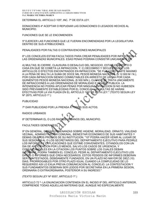 IES F D Y T Nº 9-001 “GRAL JOSE DE SAN MARTIN
CURSO DE CAPACITACION ASPIRANTES A CARGOS DIRECTIVOS
Prof. MARIA VICTORIA MARUN

DETERMINA EL ARTICULO 105º, INC. 7º DE ESTA LEY.

DONACIONES 4º ACEPTAR O REPUDIAR LAS DONACIONES O LEGADOS HECHOS AL
MUNICIPIO.

FUNCIONES QUE SE LE ENCOMIENDEN

5º EJERCER LAS FUNCIONES QUE LE FUERAN ENCOMENDADAS POR LA LEGISLATURA
DENTRO DE SUS ATRIBUCIONES.

PENALIDADES POR FALTAS O CONTRAVENCIONES MUNICIPALES

6º LOS CONCEJOS ESTAN FACULTADOS PARA CREAR PENALIDADES POR INFRACCION A
LAS ORDENANZAS MUNICIPALES. ESAS PENAS PODRAN CONSISTIR UNICAMENTE EN:

A) MULTAS; B) CIERRE, CLAUSURA O DESALOJO DEL NEGOCIO, ESTABLECIMIENTO O
CASA EN QUE SE COMETA LA INFRACCION, Y; C) DECOMISO Y SECUESTRO DE LOS
ARTICULOS O EFECTOS ENCONTRADOS EN INFRACCION. "SE FIJA COMO LIMITE MAXIMO
A LA PENA DE MULTA LA SUMA DE DOCE MIL PESOS MONEDA NACIONAL ($ 12.000 M / N.),
POR CADA INFRACCION SIENDO CONMUTABLES EN ARRESTO DE UN DIA POR CADA
QUINIENTOS PESOS MONEDA NACIONAL ($ 500 M/N.), CUANDO SE TRATA UNICAMENTE
DE INFRACCIONES A LAS ORDENANZAS DE MORALIDAD E HIGIENE PUBLICA. LA
INTENDENCIA NO PODRA APLICAR PENAS POR NINGUNA INFRACCION SI NO HUBIESEN
SIDO PREVIAMENTE ESTABLECIDAS POR EL CONCEJO. LAS MULTAS SE HARAN
EFECTIVAS POR LA VIA FIJADA EN EL ARTICULO 135º DE ESTA LEY." (TEXTO SEGUN LEY
Nº 2875, ARTICULO 1º.)

PUBLICIDAD

7º DAR PUBLICIDAD POR LA PRENSA A TODOS SUS ACTOS.

RADIOS URBANOS

8º DETERMINAR EL O LOS RADIOS URBANOS DEL MUNICIPIO.

FACULTADES GENERALES

9º EN GENERAL, DICTAR ORDENANZAS SOBRE HIGIENE, MORALIDAD, ORNATO, VIALIDAD
VECINAL, ADMINISTRACION COMUNAL, BIENESTAR ECONOMICO DE SUS HABITANTES Y
DEMAS OBJETOS PROPIOS DE SU INSTITUCION. "10º PODRA HACER VENIR AL LUGAR DE
SUS SESIONES AL O LOS SECRETARIOS DEL DEPARTAMENTO EJECUTIVO PARA PEDIRLE
LOS INFORMES Y EXPLICACIONES QUE ESTIME CONVENIENTES, CITANDOLOS CON UN
DIA DE ANTICIPACION POR LO MENOS, SALVO LOS CASOS DE URGENCIA, Y
COMUNICANDOLES EN LA CITACION LOS PUNTOS SOBRE LOS CUALES DEBAN
INFORMAR. PODRA TAMBIEN EL CONCEJO, PEDIR AL DEPARTAMENTO EJECUTIVO LOS
DATOS O INFORMES QUE CREA NECESARIOS. ESTOS PEDIDOS DE INFORMES DEBERAN
SER CONTESTADOS, DEBIDAMENTE FUNDADOS, EN UN PLAZO NO MAYOR DE DIEZ (10)
DIAS, PRORROGABLES POR OTRO PLAZO IGUAL CUANDO LA COMPLEJIDAD DE LO
REQUERIDO ASI LO EXIJA PREVIA COMUNICACION AL CONCEJO. LA CONTESTACION Y
SUS FUNDAMENTOS DEBERAN SER LEIDOS POR SECRETARIA EN LA PRIMERA SESION,
ORDINARIA O EXTRAORDINARIA, POSTERIOR A SU INGRESO."

(TEXTO SEGUN LEY Nº 6557, ARTICULO 1º.)

ARTICULO 72 º- LA ENUNCIACION CONTENIDA EN EL INCISO 9º DEL ARTICULO ANTERIOR,
COMPRENDE TODAS AQUELLAS MATERIAS QUE, AUNQUE NO ESPECIALMENTE

                            LEGISLACIÓN ESCOLAR                             335
                      Profesora María Victoria Marún
 