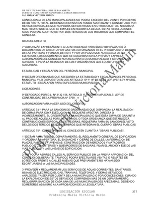 IES F D Y T Nº 9-001 “GRAL JOSE DE SAN MARTIN
CURSO DE CAPACITACION ASPIRANTES A CARGOS DIRECTIVOS
Prof. MARIA VICTORIA MARUN

CONSOLIDADA DE LAS MUNICIPALIDADES NO PODRA EXCEDER DEL VEINTE POR CIENTO
DE SU RENTA TOTAL, DEBIENDO DESTINAR UN FONDO AMORTIZANTE CONSTITUIDO POR
RENTAS ESPECIALES QUE NO PODRA SER DISTRAIDO EN OTROS OBJETOS, NI DURARA
MAS TIEMPO QUE EL QUE SE EMPLEE EN REDIMIR LA DEUDA. ESTAS RESOLUCIONES
SOLO PODRAN ADOPTARSE POR DOS TERCIOS DE LOS MIEMBROS QUE COMPONEN EL
CONCEJO.

USO DEL CREDITO

7º AUTORIZAR EXPRESAMENTE A LA INTENDENCIA PARA SUSCRIBIR PAGARES O
DOCUMENTOS DE CREDITO POR GASTOS AUTORIZADOS EN EL PRESUPUESTO, DENTRO
DE LAS PARTIDAS Y FONDOS DE ESTE Y POR UN PLAZO QUE NO EXCEDA DE SU
EJERCICIO. LOS DOCUMENTOS QUE SE SUSCRIBAN SIN LA PREVIA Y EXPRESA
AUTORIZACION DEL CONCEJO NO OBLIGARAN A LA MUNICIPALIDAD Y SERAN CAUSA
SUFICIENTE PARA LA REMOCION DE LOS FUNCIONARIOS QUE LO AUTORICEN Y
SUSCRIBAN.

ESTABILIDAD Y ESCALAFON DEL PERSONAL MUNICIPAL

8º DICTAR ORDENANZAS QUE ASEGUREN LA ESTABILIDAD Y ESCALAFON DEL PERSONAL
MUNICIPAL Y LO DISPUESTO EN LOS ARTICULO 13º Y 14º DE ESTA LEY. (VER LEY Nº 5892,
ESTATUTO - ESCALAFON PARA EMPLEADOS MUNICIPALES)

LICITACIONES

9º DEROGADO POR D.L. Nº 3132 / 56, ARTICULO 1º. REGIMEN APLICABLE: LEY DE
CONTABILIDAD DE LA PROVINCIA Nº 3799.

AUTORIZACION PARA HACER USO DEL CREDITO

ARTICULO 74 º- PARA LA SANCION DE ORDENANZAS QUE DISPONGAN LA REALIZACION
DE OBRAS PARA CUYA EJECUCION SE REQUIERE AFECTAR, DIRECTA O
INDIRECTAMENTE, EL CREDITO DE LA MUNICIPALIDAD O QUE ESTA SIRVA DE GARANTIA
AL PAGO DE AQUELLAS POR LOS VECINOS, O TODA ORDENANZA QUE ESTABLEZCA
CONTRIBUCIONES ESPECIALES DE MEJORAS, REQUERIRA PARA SU SANCION EL VOTO
DE LOS DOS TERCIOS DE LOS MIEMBROS QUE INTEGRAN EL CUERPO. OBRAS PUBLICAS

ARTICULO 75º - CORRESPONDE AL CONCEJO EN CUANTO A "OBRAS PUBLICAS":

1º DICTAR PARA TODO EL DEPARTAMENTO, EL REGLAMENTO GENERAL DE EDIFICACION
Y ORDENAR LA APERTURA, EL ENSANCHE Y CIERRE DE CALLES, LA FORMACION DE
PLAZAS, PARQUES Y AVENIDAS, CONSTRUCCION DE MERCADOS Y MATADEROS
PUBLICOS, CEMENTERIOS Y QUEMADEROS DE BASURAS. FIJAR EL ANCHO Y EJE DE LAS
VIAS PUBLICAS Y LAS LINEAS DE EDIFICACION.

2º NO PODRA ABRIRSE CALLES AL SERVICIO PUBLICO SIN LA PREVIA APROBACION DEL
CONCEJO DELIBERANTE. TAMPOCO PODRA EFECTUARSE VENTAS O REMATES DE
LOTES CON FRENTE A CALLES NUEVAS QUE PREVIAMENTE NO HAYAN SIDO
ESCRITURADAS A LAS MUNICIPALIDADES.

3º PROVEER Y REGLAMENTAR LOS SERVICIOS DE AGUAS CORRIENTES, SANITARIOS,
USINAS DE ELECTRICIDAD, GAS, TRANVIAS, TELEFONOS, Y DEMAS SERVICIOS
ANALOGOS, YA SEA POR CUENTA DE LA MUNICIPALIDAD O POR CONCESIONES. CUANDO
LA EXPLOTACION DE ESTOS SERVICIOS COMPRENDA MAS DE UN DEPARTAMENTO,
REQUERIRA SANCION DE CADA UNA DE LAS MUNICIPALIDADES AFECTADAS, DEBIENDO
SOMETERSE ASIMISMO A LA APROBACION DE LA LEGISLATURA.

                            LEGISLACIÓN ESCOLAR                               337
                      Profesora María Victoria Marún
 