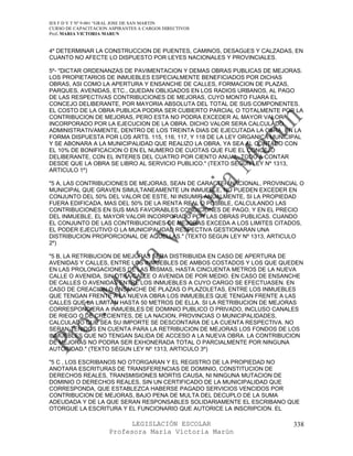 IES F D Y T Nº 9-001 “GRAL JOSE DE SAN MARTIN
CURSO DE CAPACITACION ASPIRANTES A CARGOS DIRECTIVOS
Prof. MARIA VICTORIA MARUN


4º DETERMINAR LA CONSTRUCCION DE PUENTES, CAMINOS, DESAGüES Y CALZADAS, EN
CUANTO NO AFECTE LO DISPUESTO POR LEYES NACIONALES Y PROVINCIALES.

5º- "DICTAR ORDENANZAS DE PAVIMENTACION Y DEMAS OBRAS PUBLICAS DE MEJORAS.
LOS PROPIETARIOS DE INMUEBLES ESPECIALMENTE BENEFICIADOS POR DICHAS
OBRAS, ASI COMO LA APERTURA Y ENSANCHE DE CALLES, FORMACION DE PLAZAS,
PARQUES, AVENIDAS, ETC., QUEDAN OBLIGADOS EN LOS RADIOS URBANOS, AL PAGO
DE LAS RESPECTIVAS CONTRIBUCIONES DE MEJORAS, CUYO MONTO FIJARA EL
CONCEJO DELIBERANTE, POR MAYORIA ABSOLUTA DEL TOTAL DE SUS COMPONENTES.
EL COSTO DE LA OBRA PUBLICA PODRA SER CUBIERTO PARCIAL O TOTALMENTE POR LA
CONTRIBUCION DE MEJORAS, PERO ESTA NO PODRA EXCEDER AL MAYOR VALOR
INCORPORADO POR LA EJECUCION DE LA OBRA. DICHO VALOR SERA CALCULADO
ADMINISTRATIVAMENTE, DENTRO DE LOS TREINTA DIAS DE EJECUTADA LA OBRA, EN LA
FORMA DISPUESTA POR LOS ARTS. 115, 116, 117, Y 118 DE LA LEY ORGANICA MUNICIPAL
Y SE ABONARA A LA MUNICIPALIDAD QUE REALIZO LA OBRA, YA SEA AL CONTADO CON
EL 10% DE BONIFICACION O EN EL NUMERO DE CUOTAS QUE FIJE EL CONCEJO
DELIBERANTE, CON EL INTERES DEL CUATRO POR CIENTO ANUAL, TODO A CONTAR
DESDE QUE LA OBRA SE LIBRO AL SERVICIO PUBLICO." (TEXTO SEGUN LEY Nº 1313,
ARTICULO 1º)

"5 A, LAS CONTRIBUCIONES DE MEJORAS, SEAN DE CARACTER NACIONAL, PROVINCIAL O
MUNICIPAL QUE GRAVEN SIMULTANEAMENTE UN INMUEBLE, NO PUEDEN EXCEDER EN
CONJUNTO DEL 50% DEL VALOR DE ESTE, NI INSUMIR ANUALMENTE, SI LA PROPIEDAD
FUERA EDIFICADA, MAS DEL 50% DE LA RENTA REAL O POSIBLE, CALCULANDO LAS
CONTRIBUCIONES EN SUS MAS FAVORABLES CONDICIONES DE PAGO, Y EN EL PRECIO
DEL INMUEBLE, EL MAYOR VALOR INCORPORADO POR LAS OBRAS PUBLICAS. CUANDO
EL CONJUNTO DE LAS CONTRIBUCIONES DE MEJORAS EXCEDA A LOS LIMITES CITADOS,
EL PODER EJECUTIVO O LA MUNICIPALIDAD RESPECTIVA GESTIONARAN UNA
DISTRIBUCION PROPORCIONAL DE AQUELLAS." (TEXTO SEGUN LEY Nº 1313, ARTICULO
2º)

"5 B, LA RETRIBUCION DE MEJORAS SERA DISTRIBUIDA EN CASO DE APERTURA DE
AVENIDAS Y CALLES, ENTRE LOS INMUEBLES DE AMBOS COSTADOS Y LOS QUE QUEDEN
EN LAS PROLONGACIONES DE LAS MISMAS, HASTA CINCUENTA METROS DE LA NUEVA
CALLE O AVENIDA, SIN OTRA CALLE O AVENIDA DE POR MEDIO. EN CASO DE ENSANCHE
DE CALLES O AVENIDAS ENTRE LOS INMUEBLES A CUYO CARGO SE EFECTUASEN. EN
CASO DE CREACION O ENSANCHE DE PLAZAS O PLAZOLETAS, ENTRE LOS INMUEBLES
QUE TENGAN FRENTE A LA NUEVA OBRA LOS INMUEBLES QUE TENGAN FRENTE A LAS
CALLES QUE LA LIMITAN HASTA 50 METROS DE ELLA. SI LA RETRIBUCION DE MEJORAS
CORRESPONDIERA A INMUEBLES DE DOMINIO PUBLICO O PRIVADO, INCLUSO CANALES
DE RIEGO O DE CRECIENTES, DE LA NACION, PROVINCIAS O MUNICIPALIDADES,
CALCULADO QUE SEA SU IMPORTE SE DESCONTARA DE LA CUENTA RESPECTIVA. NO
SERAN TENIDOS EN CUENTA PARA LA RETRIBUCION DE MEJORAS LOS FONDOS DE LOS
INMUEBLES QUE NO TENGAN SALIDA DE ACCESO A LA NUEVA OBRA. LA CONTRIBUCION
DE MEJORAS NO PODRA SER EXHONERADA TOTAL O PARCIALMENTE POR NINGUNA
AUTORIDAD." (TEXTO SEGUN LEY Nº 1313, ARTICULO 3º)

"5 C , LOS ESCRIBANOS NO OTORGARAN Y EL REGISTRO DE LA PROPIEDAD NO
ANOTARA ESCRITURAS DE TRANSFERENCIAS DE DOMINIO, CONSTITUCION DE
DERECHOS REALES, TRANSMISIONES MORTIS CAUSA, NI NINGUNA MUTACION DE
DOMINIO O DERECHOS REALES, SIN UN CERTIFICADO DE LA MUNICIPALIDAD QUE
CORRESPONDA, QUE ESTABLEZCA HABERSE PAGADO SERVICIOS VENCIDOS POR
CONTRIBUCION DE MEJORAS, BAJO PENA DE MULTA DEL DECUPLO DE LA SUMA
ADEUDADA Y DE LA QUE SERAN RESPONSABLES SOLIDARIAMENTE EL ESCRIBANO QUE
OTORGUE LA ESCRITURA Y EL FUNCIONARIO QUE AUTORICE LA INSCRIPCION. EL

                            LEGISLACIÓN ESCOLAR                             338
                      Profesora María Victoria Marún
 